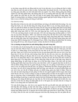 ty này được cung cấp bởi các đồng minh tin cậy là các nhà máy và cơ sở đóng gói thuê có nhãn
mác thức ăn sinh vật cảnh sở hữu cá nhân. Sự hợp nhất, liên doanh liên kết, và sự thâu nạp tiếp
tục đóng góp một phần vào tiến trình phát triển của ngành. Tuy nhiên, không giống như những
ngành sản xuất thực phẩm khác, đây không phải chỉ là con đường phát triển duy nhất. Nói ngắn
gọn, ngành sản xuất thức ăn cho sinh vật cảnh là một ngành công nghiệp rất năng động, lớn
mạnh và trưởng thành, nơi những ý tưởng từ những ngành nghề phi truyền thống sẽ tiếp tục xuất
hiện và các cơ hội thị trường mới cũng sẽ xuất hiện.
Các kênh thị trường
Địa điểm bán lẻ thức ăn cho sinh vật cảnh đã được mở rộng ra rất nhiều kênh thị trường. Các cửa
hàng bán buôn, các siêu thị bán hàng tiêu dùng cho gia đình và các cửa hàng chuyên phục vụ
sinh vật cảnh đã trở thành các kênh thị trường mới bổ sung cho hệ thống phân phối truyền thống
như cửa hàng tạp hóa và cửa hàng bán nông sản/thực phẩm. Thị phần ước tính cho mỗi kênh
phân phối trong năm 2002 là 37,4% cho cửa hàng tạp hóa, 16,4% cho thị trường bán buôn,
17,2% cho cửa hàng chuyên về sinh vật cảnh, 5,4% cho cửa hàng nông sản/thực phẩm và 18,6%
cho các loại khác (Knudson, 2003). Các kênh thị trường thay thế như bán lẻ phi truyền thống,
tiếp thị bán hàng trực tiếp, qua ca-ta-lô và bán hàng qua mạng cũng đang phát triển. Doanh thu
qua các kênh khác nhau này chiếm khoảng 12% thị phần với tốc độ tăng trưởng hàng năm tính
trong năm 2004 là khoảng hơn 8% (Packaged Facts, 2006). Hoạt động của phân khúc thị trường
này tương đối rời rạc, nhìn chung là mạnh, và được dự đoán là sẽ tiếp tục phát triển.
Các xu hƣớng sử dụng thức ăn nuôi dƣỡng động vật nuôi trong nhà
Có rất nhiều yếu tố ảnh hưởng đến việc lựa chọn những loại thức ăn nhất định cho sinh vật cảnh
của các chủ nuôi. Một số chọn vì lý do giá cả, một số vì dinh dưỡng, một số vì hiệu quả, còn một
số khác là vì những động vật họ nuôi thích ăn loại thức ăn đó. Các lựa chọn xem ra không có
giới hạn. Ngày nay có tất cả các loại thức ăn cho các giai đoạn phát triển của con vật (ví dụ: giai
đoạn duy trì, đẻ con/ tiết sữa, sinh trưởng; hoặc thức ăn cho chó con, mèo con, cho những con
trưởng thành, những con đã già), thức ăn ở các mức giá khác nhau (ví dụ: hạng nhất, siêu hạng),
thức ăn ở các dạng khác nhau (ví dụ: nghiền thô, mịn-ẩm, ẩm ướt, thô chưa tinh chế) và thức ăn
được đóng gói ở các dạng khác nhau (ví dụ: đóng hộp, đóng túi nhỏ có thể gập cong, đóng túi
dựng thẳng đứng, túi giấy hoặc túi nhựa, túi có thể hàn được, khay). Chủ nuôi sinh vật cảnh
thường quyết định chọn mua thức ăn theo cảm tính thiên vị đối với nguyên liệu thức ăn (đó là có
tính tự nhiên, không chứa lúa mì, giảm tính gây dị ứng), tùy vào giống và kích thước con vật họ
nuôi (ví dụ: các giống nuôi làm đồ chơi, các giống to, Dalmatian-chó đốm, Persian-giống Ba tư),
tùy thuộc vào các yếu tố riêng biệt khác (như búi lông, mèo mắn đẻ) và tính dễ nhiễm bệnh của
con vật (ví dụ: các vấn đề về khớp, tuổi già, sỏi nhiễm trùng, giảm cân, bệnh về thận). Thức ăn
cho sinh vật cảnh cũng đang trở nên giống với thức ăn cho người (nghĩa là đồ ăn ngon, hâm nóng
trước khi ăn, trái cây và rau) và đang có cùng xu hướng giống với thức ăn cho người (ví dụ: thô,
hữu cơ, tổng hợp, chứa ít carbohydrate). Mặc dù số lượng các nhãn hiệu và phân khúc thị trường
gần như không có giới hạn và quá trình chuyên biệt hóa là không thể dừng lại được nhưng vẫn có
những quy tắc chung để đánh giá các loại thức ăn. Đó là tính ngon miệng, độ ổn định cho việc
tiêu hóa và bài tiết, tác động của khẩu phần ăn tới vẻ bề ngoài của vật nuôi (như da và lông) và
hành vi của chúng (như sức mạnh thể chất).
Với mức độ đa dạng này, việc tìm ra các nguyên liệu thô sau đó phối trộn một cách hợp lý về
tính hấp dẫn, dinh dưỡng, các đặc tính chức năng, sự tiện ích và giá cả có thể là thách thức lớn
cho các hãng sản xuất thức ăn cho sinh vật cảnh và thách thức sẽ tiếp tục gia tăng. Trong nhiều
trường hợp những tuyên bố về nguyên liệu lại điều khiển quá trình đưa ra quyết định. Việc một
số công ty thức ăn cho sinh vật cảnh trong quá trình thúc đẩy thương mại cho sản phẩm đã nói

                                               152
 