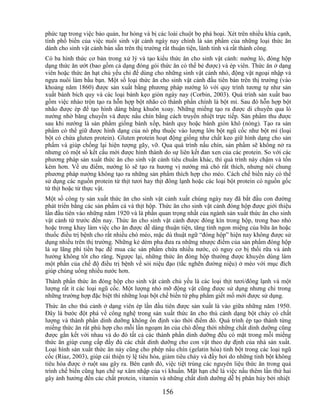 phức tạp trong việc bảo quản, hư hỏng và bị các loài chuột bọ phá hoại. Xét trên nhiều khía cạnh,
tính phổ biến của việc nuôi sinh vật cảnh ngày nay chính là sản phẩm của những loại thức ăn
dành cho sinh vật cảnh bán sẵn trên thị trường rất thuận tiện, lành tính và rất thành công.
Có ba hình thức cơ bản trong xử lý và tạo kiểu thức ăn cho sinh vật cảnh: nướng lò, đóng hộp
dạng thức ăn ướt (bao gồm cả dạng đóng gói thức ăn có thể bẻ được) và ép viên. Thức ăn ở dạng
viên hoặc thức ăn hạt chủ yếu chỉ để dùng cho những sinh vật cảnh nhỏ, động vật ngoại nhập và
ngựa nuôi làm bầu bạn. Một số loại thức ăn cho sinh vật cảnh đầu tiên bán trên thị trường (vào
khoảng năm 1860) được sản xuất bằng phương pháp nướng lò với quy trình tương tự như sản
xuất bánh bích quy và các loại bánh kẹo giòn ngày nay (Corbin, 2003). Quá trình sản xuất bao
gồm việc nhào trộn tạo ra hỗn hợp bột nhão có thành phần chính là bột mì. Sau đó hỗn hợp bột
nhão được ép để tạo hình dáng bằng khuôn xoay. Những miếng tạo ra được di chuyển qua lò
nướng nhờ băng chuyền và được nấu chín bằng cách truyền nhiệt trực tiếp. Sản phẩm thu được
sau khi nướng là sản phẩm giống bánh xốp, bánh quy hoặc bánh giòn khô (nóng). Tạo ra sản
phẩm có thể giữ được hình dạng của nó phụ thuộc vào lượng lớn bột ngũ cốc như bột mì (loại
bột có chứa gluten protein). Gluten protein hoạt động giống như chất keo giữ hình dạng cho sản
phẩm và giúp chống lại hiện tượng gãy, vỡ. Qua quá trình nấu chín, sản phẩm sẽ không nở ra
nhưng có một số kết cấu mới được hình thành do sự liên kết đan xen của các protein. So với các
phương pháp sản xuất thức ăn cho sinh vật cảnh tiêu chuẩn khác, thì quá trình này chậm và tốn
kém hơn. Về ưu điểm, nướng lò sẽ tạo ra hương vị nướng mà chó rất thích, nhưng nói chung
phương pháp nướng không tạo ra những sản phẩm thích hợp cho mèo. Cách chế biến này có thể
sử dụng các nguồn protein từ thịt tươi hay thịt đông lạnh hoặc các loại bột protein có nguồn gốc
từ thịt hoặc từ thực vật.
Một số công ty sản xuất thức ăn cho sinh vật cảnh xuất chúng ngày nay đã bắt đầu con đường
phát triển bằng các sản phẩm cá và thịt hộp. Thức ăn cho sinh vật cảnh đóng hộp được giới thiệu
lần đầu tiên vào những năm 1920 và là phần quan trọng nhất của ngành sản xuất thức ăn cho sinh
vật cảnh từ trước đến nay. Thức ăn cho sinh vật cảnh được đóng kín trong hộp, trong bao nhỏ
hoặc trong khay làm việc cho ăn được dễ dàng thuận tiện, tăng tính ngon miệng của bữa ăn hoặc
thuốc điều trị bệnh cho rất nhiều chó mèo, mặc dù thuật ngữ ―đóng hộp‖ hiện nay không được sử
dụng nhiều trên thị trường. Những kẻ dèm pha đưa ra những nhược điểm của sản phẩm đóng hộp
là sự lãng phí tiền bạc để mua các sản phẩm chứa nhiều nước, có nguy cơ bị thối rữa và ảnh
hưởng không tốt cho răng. Ngược lại, những thức ăn đóng hộp thường được khuyên dùng làm
một phần của chế độ điều trị bệnh về sỏi niệu đạo (tắc nghẽn đường niệu) ở mèo với mục đích
giúp chúng uống nhiều nước hơn.
Thành phần thức ăn đóng hộp cho sinh vật cảnh chủ yếu là các loại thịt tươi/đông lạnh và một
lượng rất ít các loại ngũ cốc. Một lượng nhỏ mỡ động vật cũng được sử dụng nhưng chỉ trong
những trường hợp đặc biệt thì những loại bột chế biến từ phụ phẩm giết mổ mới được sử dụng.
Thức ăn cho thú cảnh ở dạng viên ép lần đầu tiên được sản xuất là vào giữa những năm 1950.
Đây là bước đột phá về công nghệ trong sản xuất thức ăn cho thú cảnh dạng bột chảy có chất
lượng và thành phần dinh dưỡng không ổn định vào thời điểm đó. Quá trình ép tạo thành từng
miếng thức ăn rất phù hợp cho mỗi lần ngoạm ăn của chó đồng thời những chất dinh dưỡng cũng
được gắn kết với nhau và do đó tất cả các thành phần dinh dưỡng đều có mặt trong mỗi miếng
thức ăn giúp cung cấp đầy đủ các chất dinh dưỡng cho con vật theo dự định của nhà sản xuất.
Loại hình sản xuất thức ăn này cũng cho phép nấu chín (gelatin hóa) tinh bột trong các loại ngũ
cốc (Riaz, 2003), giúp cải thiện tỷ lệ tiêu hóa, giảm tiêu chảy và đầy hơi do những tinh bột không
tiêu hóa được ở ruột sau gây ra. Bên cạnh đó, việc tiệt trùng các nguyên liệu thức ăn trong quá
trình chế biến cũng hạn chế sự xâm nhập của vi khuẩn. Mặt hạn chế là việc nấu thêm lần thứ hai
gây ảnh hưởng đến các chất protein, vitamin và những chất dinh dưỡng dễ bị phân hủy bởi nhiệt

                                              156
 