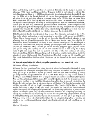 khác, nhất là những chất trong các loại bột protein đã được nấu một lần trước đó (Murray và
cộng sự., 1998). Ngoài ra, những nguyên liệu đã qua xử lí nhiệt từ trước này đã bị mất các đặc
tính chức năng của chúng và vì thế không giúp cho việc làm nở các miếng thức ăn sau khi đi qua
máy ép. Để bù lại, có thể đưa các loại tinh bột chuyên dùng, protein thực vật và (hoặc) protein
sấy phun vào để tạo hình dạng, cấu trúc và mật độ mong muốn. Để khắc phục các nhược điểm
khác, người ta có thể sử dụng các kỹ thuật bảo vệ đặc biệt (ví dụ cho vào viên nang), chọn lọc
các nguyên liệu đặc chủng có thể chống lại ảnh hưởng của quá trình đùn ép (như các vitamin C
có liên quan đến phốt pho), và kiểm soát quá trình chế biến tinh tế hơn. Các loại bột protein chế
biến từ phụ phẩm giết mổ thường là nguồn protein chính sử dụng trong thức ăn sinh vật cảnh
dạng ép viên, trong khi đó, chất béo, dầu, hương liệu và những thành phần dễ bị nhiệt phân hủy
khác sẽ được bổ sung lên trên bề mặt của viên thức ăn sau khi đùn ép và sấy khô.
Phần lớn các thức ăn cho sinh vật cảnh ở dạng ép viên được bán ra thị trường có độ ẩm <12%.
Tuy nhiên, trên thị trường cũng có một lượng đáng kể sản phẩm có độ ẩm cao hơn (20-28%).
Những thức ăn ở dạng ẩm ướt và bán ẩm ướt này được nấu thành bột nhão và máy đùn ép chủ
yếu được dùng chỉ để tạo hình dạng cho thức ăn. Những thức ăn này không được sấy khô để
kiềm chế sự phát triển của vi sinh vật nhưng sự phát triển của nấm sẽ được kiểm soát bằng cách
quản lý hoạt tính của nước có trong thức ăn thông qua sử dụng các chất bảo quản kháng nấm và
các chất giữ ẩm (Rokey, 2003). Các chất giữ ẩm như dextrose, propylene glycol, glycerin và các
chất tạo nhũ tương (như lecithin) liên kết với nước làm cho các bào tử nấm không thể sử dụng
nước để phát triển được. Các chất bảo quản là a xít hữu cơ như Kali sorbate, a xít sorbic,
benzoate và những chất khác đã được chứng minh là rất an toàn và có thể chống lại sự phát triển
của nấm ở những liều lượng rất thấp. Ngoài thịt tươi/đông lạnh ra, các loại bột phụ phẩm chế
biến và các loại mỡ động vật đóng vai trò chính trong các sản phẩm có độ ẩm ở mức trung bình
này.
Sử dụng các nguyên liệu chế biến từ phụ phẩm giết mổ trong thức ăn sinh vật cảnh
Thị trường, số lượng và xu hướng
Hiện nay vẫn chưa có những số liệu tưởng như rất dễ kiếm có thể cung cấp chi tiết về số lượng
các sản phẩm chế biến từ phụ phẩm giết mổ sử dụng trong thức ăn cho sinh vật cảnh. Tuy nhiên,
thông qua các giá trị ước tính và một vài giả định thì có thể xác định được con số hợp lý. Giả dụ
giá trung bình cho mỗi pound thức ăn bán ra là 0.60 đô la, thì dựa vào tổng số thức ăn bán ra
(14,5 tỷ đô năm 2005) có thể tính được là tổng số thức ăn sản xuất mỗi năm khoảng 12 triệu tấn.
Nếu các thành phần được chế biến chiếm 20% trong 12 triệu tấn này tính cho tất cả các sản phẩm
(các protein, chất béo và các chất khác) thì ngành công nghiệp thức ăn cho sinh vật cảnh tiêu thụ
khoảng 2,4 triệu tấn/năm. Con số này tương đương với khoảng 25% tổng sản lượng của ngành
chế biến phụ phẩm giết mổ của Hoa Kỳ trong cùng thời điểm (Swisher, 2005). Điều này cho thấy
sự phụ thuộc đáng kể và sự liên kết giữa ngành công nghiệp sản xuất thức ăn sinh vật cảnh và
ngành công nghiệp chế biến phụ phẩm giết mổ. Đối với ngành công nghiệp thức ăn sinh vật cảnh,
sự liên kết mang lại nguồn cung cấp sống còn các loại protein và mỡ có nguồn gốc từ động vật
để đáp ứng cho nhu cầu các khách hàng của họ, còn đối với ngành công nghiệp chế biến thì đây
là những khách hàng quan trọng tiêu thụ các sản phẩm của họ với mức giá trị gia tăng rất cao.
Việc tăng cường sự hiểu biết về các cơ hội và hạn chế của hai ngành công nghiệp sẽ làm tăng giá
trị cho cả hai và những người hưởng lợi cuối cùng là chủ nuôi sinh vật cảnh và những con vật
của họ.
Các loại bột protein




                                              157
 