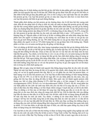 những thông tin về dinh dưỡng của bột thịt gà tây chế biến từ phụ phẩm giết mổ cũng như thành
phần của loại nguyên liệu này là rất hạn chế. Phần lớn gà tây được trộn lẫn với gà rồi chế biến và
dán nhãn là bột thịt gà (hay phụ phẩm gà). Chỉ có rất ít công ty sản xuất hoặc bán các sản phẩm
bột protein gà tây. Các loại bột protein gà tây có màu nâu vàng hơi sẫm hơn và mùi thơm hơn
các loại bột protein chế biến từ gà nuôi thông thường.
Thành phần dinh dưỡng của bột protein gà tây thường được cho là tốt hơn bột thịt xương một
chút, điều đó cho phép một số công ty thức ăn sinh vật cảnh sử dụng bột protein gà tây để nâng
cấp bột thịt xương thành nguồn protein hàng đầu. Thành phần dinh dưỡng của bột gà tây không
được ưa chuộng bằng bột protein từ gà đạt cấp thức ăn cho sinh vật cảnh. Ví dụ: bột protein từ gà
tây có hàm lượng protein dao động từ 62-65% và khoáng tổng số dao động từ 18-25%, trong khi
đó, bột protein từ gà đạt cấp thức ăn cho sinh vật cảnh phổ biến ở mức > 65% protein và <17%
khoáng tổng số. Nguyên nhân có thể là do tỷ lệ thịt và những phần mô mềm khác dùng làm thực
phẩm tươi cho người và (hoặc) phục vụ thị trường xúc xích được lọc từ thịt xẻ của gà tây cao
hơn của gà nuôi thông thường, do vậy 78% khối lượng thịt xẻ của gà tây được bán tại các quầy
thực phẩm cho người và chỉ có 72% khối lượng thịt xẻ của gà được bán ở thị trường này. Thành
phần a xít béo và a xít amin của bột gà tây rất giống với bột thịt gà.
Trái với những gì đã biết trước đây, hàm lượng tryptophan trong bột thịt gà tây không nhiều hơn
so với bột thịt gà, do đó có thể bột gà tây không gây sự buồn ngủ hay các tác dụng làm giảm sự
hung dữ như những lời đồn đại. Chưa có báo cáo nào nói về việc thử cho chó hoặc mèo ăn trực
tiếp bột thịt gà tây. Tuy nhiên, tỷ lệ tiêu hóa in vitro và các số liệu về a xít amin tương tự như bột
phụ phẩm gia cầm cho thấy việc sử dụng bột thịt gà tây làm chất dinh dưỡng cũng sẽ tương tự
như bột thịt gà. Tính ngon miệng, khả năng chấp nhận, việc sử dụng và chất lượng phân của thức
ăn chứa protein gà tây là rất tốt đối với chó và mèo ăn. Tuy nhiên, nguyên liệu này không có đặc
tính dinh dưỡng riêng biệt nào so với các bột protein từ gà hay từ gia cầm ngoại trừ cái tên được
nêu ra trong các chiến dịch quảng cáo.
Bột cá: Bột cá ngày càng trở thành một nguyên liệu thông dụng trong thức ăn cho sinh vật cảnh.
Ngoại trừ một loại thức ăn trong đó bột cá là nguyên liệu chính, nhìn chung bột cá chỉ được bổ
sung với vai trò là nguồn protein thứ cấp. Bột cá, so với phần lớn các thức ăn protein khác, có
hàm lượng và tỷ lệ tiêu hóa protein cao. Các loại bột cá điển hình thường có hàm lượng khoáng
tổng số lên tới 19% và có thể là vấn đề trở ngại đối với các khẩu phần ăn cho mèo, chó, các
giống chó lớn hay thức ăn dùng để điều trị bệnh. Bên cạnh việc trở thành nguồn protein chất
lượng cao, bột cá cũng chứa khoảng 8-12% chất béo giàu a xít béo omega-3, bao gồm a xít
eicosapentaenoic (EPA; 20:5n3) và a xít docosahexanoic (DHA; 22:6n3). Do đó, trong phần lớn
các khẩu phần ăn cho sinh vật cảnh mục đích chủ yếu của bột cá là cung cấp các a xít béo. Có
một số dấu hiệu cho thấy những a xít béo thuộc nhóm omega-3 mạch dài này có thể là cần thiết.
Thực ra những a xít béo này có thể được bổ sung trực tiếp thông qua dầu cá và do đó việc sử
dụng bột cá cho mục đích này cũng chỉ mang tính chất bổ trợ. Giữ ổn định đặc tính của những
loại dầu rất chưa no như dầu cá có thể là một việc rất khó, nhất là khi sử dụng chúng để phết lên
bề mặt viên thức ăn sinh vật cảnh. Tuy nhiên, vì những lý do chưa được hiểu rõ, a xít béo
omega-3 dễ bay hơi tìm thấy trong bột cá khi dùng làm thức ăn sinh vật cảnh có vẻ như dễ ổn
định hơn so với các loại dầu phết lên bề mặt thức ăn. Điều này thực sự đúng cho những công ty
sử dụng dầu của sinh vật biển nhưng đồng thời cũng tuyên bố là thức ăn được bảo quản một cách
tự nhiên. Vì lí do bảo hiểm và để tuân thủ luật về biển, các chất bảo quản chống ôxy hóa có thể
được sử dụng trong các tình huống cần thiết.
Các loại bột cá chủ yếu có bán trên thị trường và được sử dụng trong ngành công nghiệp sản xuất
thức ăn cho sinh vật cảnh ở Hoa Kỳ là bột cá mòi ở Vùng Vịnh và Đại Tây Dương, bột cá ốt vảy
nhỏ và cá trích ở Bắc Đại Tây Dương và bột cá thu ở Chi-lê. Bột cá nước ngọt như cá da trơn ở

                                                161
 