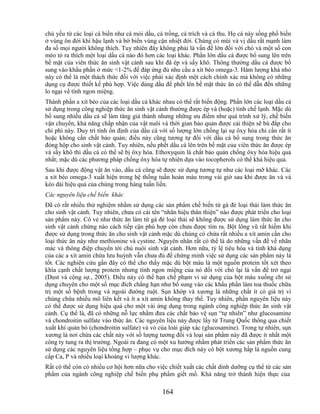 chủ yếu từ các loại cá biển như cá mòi dầu, cá trồng, cá trích và cá thu. Họ cá này sống phổ biến
ở vùng ôn đới khí hậu lạnh và bờ biển vùng cận nhiệt đới. Chúng có mùi và vị dầu rất mạnh làm
đa số mọi người không thích. Tuy nhiên đây không phải là vấn đề lớn đối với chó và một số con
mèo tỏ ra thích một loại dầu cá nào đó hơn các loại khác. Phần lớn dầu cá được bổ sung lên trên
bề mặt của viên thức ăn sinh vật cảnh sau khi đã ép và sấy khô. Thông thường dầu cá được bổ
sung vào khẩu phần ở mức <1-2% để đáp ứng đủ nhu cầu a xít béo omega-3. Hàm lượng khá nhỏ
này có thể là một thách thức đối với việc phải xác định một cách chính xác mà không có những
dụng cụ được thiết kế phù hợp. Việc dùng dầu để phết lên bề mặt thức ăn có thể dẫn đến những
lo ngại về tính ngon miệng.
Thành phần a xít béo của các loại dầu cá khác nhau có thể rất biến động. Phần lớn các loại dầu cá
sử dụng trong công nghiệp thức ăn sinh vật cảnh thường được ép và (hoặc) tinh chế lạnh. Mặc dù
bổ sung nhiều dầu cá sẽ làm tăng giá thành nhưng những ưu điểm như quá trình xử lý, chế biến
vận chuyển, khả năng chấp nhận của vật nuôi và thời gian bảo quản được cải thiện sẽ bù đắp cho
chi phí này. Duy trì tính ổn định của dầu cá với số lượng lớn chống lại sự ôxy hóa chỉ cần rất ít
hoặc không cần chất bảo quản; điều này cũng tương tự đối với dầu cá bổ sung trong thức ăn
đóng hộp cho sinh vật cảnh. Tuy nhiên, nếu phết dầu cá lên trên bề mặt của viên thức ăn được ép
và sấy khô thì dầu cá có thể sẽ bị ôxy hóa. Ethoxyquin là chất bảo quản chống ôxy hóa hiệu quả
nhất; mặc dù các phương pháp chống ôxy hóa tự nhiên dựa vào tocopherols có thể khá hiệu quả.
Sau khi được động vật ăn vào, dầu cá cũng sẽ được sử dụng tương tự như các loại mỡ khác. Các
a xít béo omega-3 xuất hiện trong hệ thống tuần hoàn máu trong vài giờ sau khi được ăn và và
kéo dài hiệu quả của chúng trong hàng tuần liền.
Các nguyên liệu chế biến khác
Đã có rất nhiều thử nghiệm nhằm sử dụng các sản phẩm chế biến từ gà đẻ loại thải làm thức ăn
cho sinh vật cảnh. Tuy nhiên, chưa có cái tên ―nhãn hiệu thân thiện‖ nào được phát triển cho loại
sản phẩm này. Có vẻ như thức ăn làm từ gà đẻ loại thải sẽ không được sử dụng làm thức ăn cho
sinh vật cảnh chừng nào cách tiếp cận phù hợp còn chưa được tìm ra. Bột lông vũ rất hiếm khi
được sử dụng trong thức ăn cho sinh vật cảnh mặc dù chúng có chứa rất nhiều a xít amin cần cho
loại thức ăn này như methionine và cystine. Nguyên nhân rất có thể là do những vấn đề về nhãn
mác và thông điệp chuyển tới chủ nuôi sinh vật cảnh. Hơn nữa, tỷ lệ tiêu hóa và tính khả dụng
của các a xít amin chứa lưu huỳnh vẫn chưa đủ để chứng minh việc sử dụng các sản phẩm này là
tốt. Các nghiên cứu gần đây có thể cho thấy mặc dù bột máu là một nguồn protein tốt xét theo
khía cạnh chất lượng protein nhưng tính ngon miệng của nó đối với chó lại là vấn đề trở ngại
(Dust và cộng sự., 2005). Điều này có thể hạn chế phạm vi sử dụng của bột máu xuống chỉ sử
dụng chuyên cho một số mục đích chẳng hạn như bổ sung vào các khẩu phần làm toa thuốc chữa
trị một số bệnh trong và ngoài đường ruột. Sụn khớp và xương là những chất ít có giá trị vì
chúng chứa nhiều mô liên kết và ít a xít amin không thay thế. Tuy nhiên, phần nguyên liệu này
có thể được sử dụng hiệu quả cho một vài ứng dụng trong ngành công nghiệp thức ăn sinh vật
cảnh. Cụ thể là, đã có những nỗ lực nhằm đưa các chất bảo vệ sụn ―tự nhiên‖ như glucosamine
và chondroitin sulfate vào thức ăn. Các nguyên liệu này được lấy từ Trung Quốc thông qua chiết
xuất khí quản bò (chondroitin sulfate) và vỏ của loài giáp xác (glucosamine). Trong tự nhiên, sụn
xương là nơi chứa các chất này với số lượng tương đối và loại sản phẩm này đã được ít nhất một
công ty tung ra thị trường. Ngoài ra đang có một xu hướng nhằm phát triển các sản phẩm thức ăn
sử dụng các nguyên liệu tổng hợp – phục vụ cho mục đích này có bột xương hấp là nguồn cung
cấp Ca, P và nhiều loại khoáng vi lượng khác.
Rất có thể còn có nhiều cơ hội hơn nữa cho việc chiết xuất các chất dinh dưỡng cụ thể từ các sản
phẩm của ngành công nghiệp chế biến phụ phẩm giết mổ. Khả năng trở thành hiện thực của

                                              164
 