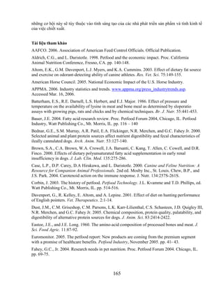 những cơ hội này sẽ tùy thuộc vào tính sáng tạo của các nhà phát triển sản phẩm và tính kinh tế
của việc chiết xuất.


Tài liệu tham khảo
AAFCO. 2006. Association of American Feed Control Officials. Official Publication.
Aldrich, C.G., and L. Daristotle. 1998. Petfood and the economic impact. Proc. California
Animal Nutrition Conference, Fresno, CA. pp. 140-148.
Altom, E.K., G.M. Davenport, L.J. Myers, and K.A. Cummins. 2003. Effect of dietary fat source
and exercise on odorant-detecting ability of canine athletes. Res. Vet. Sci. 75:149-155.
American Horse Council. 2005. National Economic Impact of the U.S. Horse Industry.
APPMA. 2006. Industry statistics and trends. www.appma.org/press_industrytrends.asp.
Accessed Mar. 16, 2006.
Batterham, E.S., R.E. Darnell, L.S. Herbert, and E.J. Major. 1986. Effect of pressure and
temperature on the availability of lysine in meat and bone meal as determined by sloperatio
assays with growing pigs, rats and chicks and by chemical techniques. Br. J. Nutr. 55:441-453.
Bauer, J.E. 2004. Fatty acid research review. Proc. Petfood Forum 2004, Chicago, IL. Petfood
Industry, Watt Publishing Co., Mt. Morris, IL. pp. 116 – 140
Bednar, G.E., S.M. Murray, A.R. Patil, E.A. Flickinger, N.R. Merchen, and G.C. Fahey Jr. 2000.
Selected animal and plant protein sources affect nutrient digestibility and fecal characteristics of
ileally cannulated dogs. Arch. Anim. Nutr. 53:127-140.
Brown, S.A., C.A. Brown, W.A. Crowell, J.A. Barsanti, C. Kang, T. Allen, C. Cowell, and D.R.
Finco. 2000. Effects of dietary polyunsaturated fatty acid supplementation in early renal
insufficiency in dogs. J. Lab. Clin. Med. 135:275-286.
Case, L.P., D.P. Carey, D.A Hirakawa, and L. Daristotle. 2000. Canine and Feline Nutrition: A
Resource for Companion Animal Professionals. 2nd ed. Mosby Inc., St. Louis. Chew, B.P., and
J.S. Park. 2004. Carotenoid action on the immune response. J. Nutr. 134:257S-261S.
Corbin, J. 2003. The history of petfood. Petfood Technology. J.L. Kvamme and T.D. Phillips, ed.
Watt Publishing Co., Mt. Morris, IL. pp. 514-516.
Davenport, G., R. Kelley, E. Altom, and A. Lepine. 2001. Effect of diet on hunting performance
of English pointers. Vet. Therapeutics. 2:1-14.
Dust, J.M., C.M. Griseshop, C.M. Parsons, L.K. Karr-Lilienthal, C.S. Schasteen, J.D. Quigley III,
N.R. Merchen, and G.C. Fahey Jr. 2005. Chemical composition, protein quality, palatability, and
digestibility of alternative protein sources for dogs. J. Anim. Sci. 83:2414-2422.
Eastoe, J.E., and J.E. Long. 1960. The amino-acid composition of processed bones and meat. J.
Sci. Food Agric. 11:87-92.
Euromonitor. 2005. The petfood report: New products are coming from the premium segment
with a promise of healthcare benefits. Petfood Industry, November 2005. pp. 41- 43.
Fahey, G.C., Jr. 2004. Research needs in pet nutrition. Proc. Petfood Forum 2004. Chicago, IL.
pp. 69-75.



                                                165
 