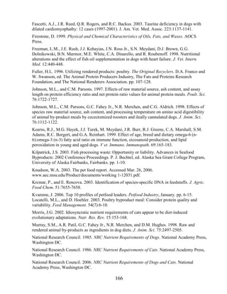 Fascetti, A.J., J.R. Reed, Q.R. Rogers, and R.C. Backus. 2003. Taurine deficiency in dogs with
dilated cardiomyophathy: 12 cases (1997-2001). J. Am. Vet. Med. Assoc. 223:1137-1141.
Firestone, D. 1999. Physical and Chemical Characteristics of Oils, Fats, and Waxes. AOCS
Press.
Freeman, L.M., J.E. Rush, J.J. Kehayias, J.N. Ross Jr., S.N. Meydani, D.J. Brown, G.G.
Dolnikowski, B.N. Marmor, M.E. White, C.A. Dinarello, and R. Roubenoff. 1998. Nutritional
alterations and the effect of fish oil supplementation in dogs with heart failure. J. Vet. Intern.
Med. 12:440-448.
Fuller, H.L. 1996. Utilizing rendered products: poultry. The Original Recyclers. D.A. Franco and
W. Swanson, ed. The Animal Protein Producers Industry, The Fats and Proteins Research
Foundation, and The National Renderers Association. pp. 107-128.
Johnson, M.L., and C.M. Parsons. 1997. Effects of raw material source, ash content, and assay
length on protein efficiency ratio and net protein ratio values for animal protein meals. Poult. Sci.
76:1722-1727.
Johnson, M.L., C.M. Parsons, G.C. Fahey Jr., N.R. Merchen, and C.G. Aldrich. 1998. Effects of
species raw material source, ash content, and processing temperature on amino acid digestibility
of animal by-product meals by cecectomized roosters and ileally cannulated dogs. J. Anim. Sci.
76:1112-1122.
Kearns, R.J., M.G. Hayek, J.J. Turek, M. Meydani, J.R. Burr, R.J. Greene, C.A. Marshall, S.M.
Adams, R.C. Borgert, and G.A. Reinhart. 1999. Effect of age, breed and dietary omega-6 (n-
6):omega-3 (n-3) fatty acid ratio on immune function, eicosanoid production, and lipid
peroxidation in young and aged dogs. V et. Immuno. Immunopath. 69:165-183.
Kilpatrick, J.S. 2003. Fish processing waste: Opportunity or liability. Advances in Seafood
Byproducts: 2002 Conference Proceedings. P. J. Bechtel, ed. Alaska Sea Grant College Program,
University of Alaska Fairbanks, Fairbanks. pp. 1-10.
Knudson, W.A. 2003. The pet food report. Accessed Mar. 26, 2006.
www.aec.msu.edu/Product/documents/working 1-12031.pdf.
Krcmar, P., and E. Rencova. 2003. Identification of species-specific DNA in feedstuffs. J. Agric.
Food Chem. 51:7655-7658.
Kvamme, J. 2006. Top 10 profiles of petfood leaders. Petfood Industry, January. pp. 6-15.
Locatelli, M.L., and D. Hoehler. 2003. Poultry byproduct meal: Consider protein quality and
variability. Feed Management. 54(7):6-10.
Morris, J.G. 2002. Idiosyncratic nutrient requirements of cats appear to be diet-induced
evolutionary adaptations. Nutr. Res. Rev. 15:153-168.
Murray, S.M., A.R. Patil, G.C. Fahey Jr., N.R. Merchen, and D.M. Hughes. 1998. Raw and
rendered animal by-products as ingredients in dog diets. J. Anim. Sci. 75:2497-2505.
National Research Council. 1985. NRC Nutrient Requirements of Dogs. National Academy Press,
Washington DC.
National Research Council. 1986. NRC Nutrient Requirements of Cats. National Academy Press,
Washington DC.
National Research Council. 2006. NRC Nutrient Requirements of Dogs and Cats. National
Academy Press, Washington DC.

                                                166
 
