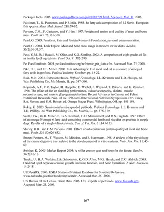 Packaged facts. 2006. www.packagedfacts.com/pub/1087709.html. Accessed Mar. 31, 2006.
Palstinen, T., K. Punnonen, and P. Uotila. 1985. he fatty acid composition of 12 North- European
fish species. Acta. Med. Scand. 218:59-62.
Parsons, C.M., F. Castanon, and Y. Han. 1997. Protein and amino acid quality of meat and bone
meal. Poult. Sci. 76:361-368.
Pearl, G. 2003. President, Fats and Protein Research Foundation, personal communication.
Pearl, G. 2004. Tech Topics: Meat and bone meal usage in modern swine diets. Render.
33(2):50-53,57.
Pesti, G.M., R.I. Bakalli, M. Qiao, and K.G. Sterling. 2002. A comparison of eight grades of fat
as broiler feed ingredients. Poult Sci. 81:382-390.
Pet Food Institute. 2003. petfoodinstitute.org/reference_pet_data.cfm. Accessed Mar. 25, 2006.
Pike, I.H., and E.L. Miller. 2000. Fish Advantages: Fish meal and oil as a source of omega-3
fatty acids in petfood. Petfood Industry, October. pp. 18-22.
Riaz, M.N. 2003. Extrusion Basics. Petfood Technology. J.L. Kvamme and T.D. Phillips, ed.
Watt Publishing Co., Mt. Morris, IL. pp. 347-360.
Reynolds, A.J., C.R. Taylor, H. Hoppelar, E. Wiebel, P. Weyand, T. Roberts, and G. Reinhart.
1996. The effect of diet on sled dog performance, oxidative capacity, skeletal muscle
microstructure, and muscle glycogen metabolism. Recent Advances in Canine and Feline
Nutritional Research. Proc. of the 1996 Iams International Nutrition Symposium. D.P. Carey,
S.A. Norton, and S.M. Bolser, ed. Orange Frazer Press, Wilmington, OH. pp. 181-198.
Rokey, G. 2003. Semi-moist/semi-expanded petfoods. Petfood Technology. J.L. Kvamme and
T.D. Phillips, ed. Watt Publishing Co., Mt. Morris, IL. pp. 376-379.
Scott, D.W., W.H. Miller Jr., G.A. Reinhart, H.O. Mohammed, and M.S. Bagladi. 1997. Effect
of an omega-3/omega-6 fatty acid-containing commercial lamb and rice diet on pruritus in atopic
dogs: Results of a single-blinded study. Can. J. Vet. Res. 61:145-153.
Shirley, R.B., and C.M. Parsons. 2001. Effect of ash content on protein quality of meat and bone
meal. Poult. Sci. 80:626-632.
Smeets-Peeters, M., T. Watson, M. Minekus, and R. Havenaar. 1998. A review of the physiology
of the canine digestive tract related to the development of in vitro systems. Nutr. Res. Rev. 11:45-
69.
Swisher, K. 2005. Market Report 2004: A roller coaster year and hope for the future. Render.
34(2):10-16.
Turek, J.J., B.A. Watkins, I.A. Schoenlein, K.G.D. Allen, M.G. Hayek, and C.G. Aldrich. 2003.
Oxidized lipid depresses canine growth, immune function, and bone formation. J. Nutr. Biochem.
14:24-31.
USDA-ARS. 2006. USDA National Nutrient Database for Standard Reference.
www.nal.usda.gov/fnic/foodcomp/search/. Accessed Mar. 25, 2006.
U.S Bureau of the Census Trade Data. 2006. U.S. exports of pet foods. www.fas.usda.gov.
Accessed Mar. 25, 2006.



                                               167
 