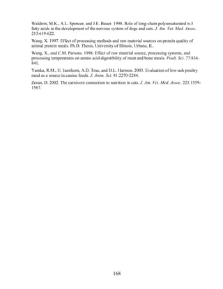 Waldron, M.K., A.L. Spencer, and J.E. Bauer. 1998. Role of long-chain polyunsaturated n-3
fatty acids in the development of the nervous system of dogs and cats. J. Am. Vet. Med. Assoc.
213:619-622.
Wang, X. 1997. Effect of processing methods and raw material sources on protein quality of
animal protein meals. Ph.D. Thesis, University of Illinois, Urbana, IL.
Wang, X., and C.M. Parsons. 1998. Effect of raw material source, processing systems, and
processing temperatures on amino acid digestibility of meat and bone meals. Poult. Sci. 77:834-
841.
Yamka, R.M., U. Jamikorn, A.D. True, and D.L. Harmon. 2003. Evaluation of low-ash poultry
meal as a source in canine foods. J. Anim. Sci. 81:2270-2284.
Zoran, D. 2002. The carnivore connection to nutrition in cats. J. Am. Vet. Med. Assoc. 221:1559-
1567.




                                              168
 