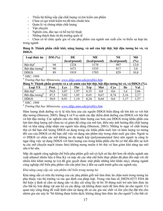 - Thiếu hệ thống xếp cấp chất lượng và tìm kiếm sản phẩm
    - Chưa có qui trình kiểm tra đã tiêu chuẩn hóa
    - Quản lý và chứng nhận chất lượng
    - Vận chuyển
    - Nghiên cứu, đào tạo và hỗ trợ kỹ thuật
    - Những thách thức từ thị trường quốc tế
    - Chưa có tổ chức quốc gia về các phụ phẩm của ngành sản xuất cồn và thiếu sự hợp tác
trong ngành
Bảng 8: Thành phần chất khô, năng lƣợng, và mỡ của bột thịt, bột đậu tƣơng bỏ vỏ, và
DDGS.
  Loại thức ăn     DM (%)          DE              ME                 NE          Mỡ
                              (kcal/pound)     (kcal/pound)      (kcal/pound)     (%)
  Bột thịta          94           1224             1178              987          12,0
               b
  Bột đậu tương      90           1673             1535              917           3,0
  DDGS               89           1919             1703              829          10,8
a
  NRC, 1998
b
  Trường Đại học Minnesota, www.ddgs.umn.edu/profiles.htm
Bảng 9: Thành phần protein và a xít amin của bột thịt, bột đậu tƣơng bỏ vỏ, và DDGS (%).
     Loại TĂ      Prot.     Lys     Thr     Trp        Met      Cys      Ile     Val
           a
  Bột thịt         54,0     3,07    1,97    0,35        0,8      0,6     1,6    2,66
               b
  Bột đậu tương    47,5     3,02    1,85    0,65       0,67     0,74    2,16    2,27
  DDGS             30,9     0,91    1,14    0,24       0,64     0,6     1,17    1,57
a
  NRC, 1998
b
  Trường Đại học Minnesota, www.ddgs.umn.edu/profiles.htm
Hàm lượng dinh dưỡng và tỷ lệ tiêu hóa của các nguồn DDGS biến động rất lớn khi so với bột
đậu tương (Shurson, 2005). Bảng 8 và 9 so sánh các đặc điểm dinh dưỡng của DDGS với bột thịt
và bột đậu tương. Các nghiên cứu cho thấy hàm lượng cao hơn của DDGS trong khẩu phần của
lợn làm tăng lượng mỡ chưa no và giảm độ cứng của mỡ lợn, điều này ảnh hưởng đến chất lượng
thịt và khả năng chấp nhận của người tiêu dùng (Shurson, 2001). Những lo ngại về chất lượng
thịt có thể hạn chế lượng DDGS sử dụng trong các khẩu phần nuôi lợn và hàm lượng xơ tương
đối cao của DDGS có thể hạn chế việc sử dụng sản phẩm này trong chăn nuôi gia cầm. Ngoài ra
vì DDGS có chứa các mỡ không no đa mạch kép (polyunsaturated fats) nên người ta cũng lo
ngại rằng việc sử dụng DDGS với hàm lượng cao trong khẩu phần cho bò có thể dẫn đến sự tích
tụ các mỡ chuyển mạch (trans fats) không mong muốn ở bò thịt và làm giảm khả năng tạo mỡ
sữa ở bò sữa.
Mặc dù ngành công nghiệp chế biến phụ phẩm giết mổ có lịch sử lâu đời hơn rất nhiều ngành sản
xuất ethanol nhiên liệu ở Hoa Kỳ và mặc dù các nhà chế biến thực phẩm đã phải đối mặt với rất
nhiều khó khăn tương tự (và đã giải quyết được một phần những khó khăn này), nhưng ngành
công nghiệp chế biến phụ phẩm vẫn cần phải lưu ý đến sự cạnh tranh giữa các ngành này.
Khả năng cung cấp các sản phẩm chế biến trong tương lai
Khả năng sẵn có trên thị trường của các phụ phẩm giết mổ làm thức ăn chăn nuôi trong tương lai
phụ thuộc vào thị trường và các qui định của pháp luật. Trong văn bản số 2002N-0273 FDA đã
thể hiện ý định sẽ cấm sử dụng não và dây cột sống lấy từ bò 30 tháng tuổi trở nên làm thức ăn
cho bất kỳ loài động vật nào kể cả các động vật không được nuôi để làm thức ăn cho người. Cơ
quan này cũng đang đề xuất lệnh cấm sử dụng tất cả các gia súc chết và ốm yếu (họ đặt tên cho
nhóm gia súc này là ―bò không được kiểm dịch, không dùng làm thức ăn cho người‖) cho bất cứ

                                             17
 