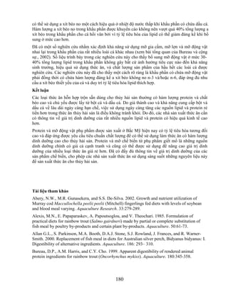 có thể sử dụng a xít béo no một cách hiệu quả ở nhiệt độ nước thấp khi khẩu phần có chứa dầu cá.
Hàm lượng a xít béo no trong khẩu phần được khuyến cáo không nên vượt quá 40% tổng lượng a
xít béo trong khẩu phần cho cá hồi vân bởi vì tỷ lệ tiêu hóa của lipid có thể giảm đáng kể khi bổ
sung ở mức cao hơn.
Đã có một số nghiên cứu nhằm xác định khả năng sử dụng mỡ gia cầm, mỡ lợn và mỡ động vật
nhai lại trong khẩu phần của rất nhiều loài cá khác nhau (xem bài tổng quan của Bureau và cộng
sự., 2002). Số liệu trình bày trong các nghiên cứu này cho thấy bổ sung mỡ động vật ở mức 30-
40% tổng lượng lipid trong khẩu phần không gây bất cứ ảnh hưởng tiêu cực nào đến khả năng
sinh trưởng, hiệu quả sử dụng thức ăn, và chất lượng sản phẩm của hầu hết các loài cá được
nghiên cứu. Các nghiên cứu này đã cho thấy một cách rõ ràng là khẩu phần có chứa mỡ động vật
phải đồng thời có chứa hàm lượng đáng kể a xít béo không no n-3 và/hoặc n-6, đáp ứng đủ nhu
cầu a xít béo thiết yếu của cá và duy trì tỷ lệ tiêu hóa lipid thích hợp.
Kết luận
Các loại thức ăn hỗn hợp trộn sẵn dùng cho thủy hải sản thường có hàm lượng protein và chất
béo cao và chủ yếu được lấy từ bột cá và dầu cá. Do giá thành cao và khả năng cung cấp bột và
dầu cá về lâu dài ngày càng hạn chế, việc sử dụng ngày càng tăng các nguồn lipid và protein rẻ
tiền hơn trong thức ăn thủy hải sản là điều không tránh khỏi. Do đó, các nhà sản xuất thức ăn cần
có thông tin về giá trị dinh dưỡng của rất nhiều nguồn lipid và protein có hiệu quả kinh tế cao
hơn.
Protein và mỡ động vật phụ phẩm được sản xuất ở Bắc Mỹ hiện nay có tỷ lệ tiêu hóa tương đối
cao và đáp ứng được yêu cầu tiêu chuẩn chất lượng để có thể sử dụng làm thức ăn có hàm lượng
dinh dưỡng cao cho thủy hải sản. Protein và mỡ chế biến từ phụ phẩm giết mổ là những nguồn
dinh dưỡng chính có giá cả cạnh tranh và cũng có thể được sử dụng để nâng cao giá trị dinh
dưỡng của nhiều loại thức ăn giá rẻ hơn. Đã có đầy đủ thông tin về giá trị dinh dưỡng của các
sản phẩm chế biến, cho phép các nhà sản xuất thức ăn sử dụng sáng suốt những nguyên liệu này
để sản xuất thức ăn cho thủy hải sản.




Tài liệu tham khảo
Abery, N.W., M.R. Gunasekera, and S.S. De-Silva. 2002. Growth and nutrient utilization of
Murray cod Maccullochella peelii peelii (Mitchell) fingerlings fed diets with levels of soybean
and blood meal varying. Aquaculture Research. 33:279-289.
Alexis, M.N., E. Papaparaskev, A. Papoutsoglou, and V. Theochari. 1985. Formulation of
practical diets for rainbow trout (Salmo gairdneri) made by partial or complete substitution of
fish meal by poultry by-products and certain plant by-products. Aquaculture. 50:61-73.
Allan G.L., S. Parkinson, M.A. Booth, D.A.J. Stone, S.J. Rowland, J. Frances, and R. Warner-
Smith. 2000. Replacement of fish meal in diets for Australian silver perch, Bidyanus bidyanus: I.
Digestibility of alternative ingredients. Aquaculture. 186: 293– 310.
Bureau, D.P., A.M. Harris, and C.Y. Cho. 1999. Apparent digestibility of rendered animal
protein ingredients for rainbow trout (Oncorhynchus mykiss). Aquaculture. 180:345-358.




                                               180
 