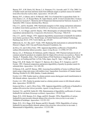 Bureau, D.P., A.M. Harris, D.J. Bevan, L.A. Simmons, P.A. Azevedo, and C.Y. Cho. 2000. Use
of feather meals and meat and bone meals from different origins as protein sources for rainbow
trout (Oncorhynchus mykiss) diets. Aquaculture. 181:281-291.
Bureau, D.P., J. Gibson, and A. El-Mowafi. 2002. Use of animal fats in aquaculture feeds. In :
Cruz-Suarez, L.E., D. Ricque-Marie, M. Tapia-Salazar, and R. Civera-Cerecedo (Eds.) Avances
en Nutricion Acuicola V. Memorias del VI Simposium Internacional de Nutricion Acuicola. 3-7
September 2002. Cancun, Quintana Roo, Mexico.
Cho, C.Y., and S.J. Kaushik. 1990. Nutritional energetics in fish: energy and protein utilization
in rainbow trout (Salmo gairdneri). World Review of Nutrition and Dietetics. 61: 132-172.
Cho, C. Y., S.J. Slinger, and H.S. Bayley. 1982. Bioenergetics of salmonid fishes: energy intake,
expenditure and productivity. Comparative Biochemistry Physiology. 73B:25-41.
Cho, C.Y., and S.J. Slinger. 1979. Apparent digestibility measurement in feedstuffs for rainbow
trout (Salmo gairdneri). Proc. World Symp. on Finfish Nutrition and Fishfeed Technology,
Hamburg June 20-23, 1978. Vol.II. Berlin. pp. 239-247.
Dabrowski, K., S.C. Bai, and T. Yanik. 1995. Replacing fish meal protein in salmonid fish diets.
Director‘s Digest, #263. Fats and Proteins Research Foundation, Inc.
da Silva, J.G. and A.Oliva-Teles. 1998. Apparent digestibility coefficients of feedstuffs in
seabass (Dicentrarchus labrax) juveniles. Aquat. Living Resour. 11 (1998) 187-191.
Davies, S.J., J. Williamson, M. Robinson, and R.I. Bateson. 1989. Practical inclusion levels of
common animal by-products in complete diets for tilapia (Oreochromis mossambicus, Peters). M.
Takeda, T. Watanabe, (Eds.). The Current Status of Fish Nutrition in Aquaculture. Proc. Third
Int. Symp. on Feeding and Nutr. in Fish, Toba, Japan, Aug 28 - Sept. 1, 1989. pp. 325-332.
Dong, F.M., R.W. Hardy, N.F. Haard, F.T. Barrows, B.A. Rasco, W.T. Fairgrieve, and I.P.
Forster. 1993. Chemical composition and protein digestibility of poultry by-product meals for
salmonid diets. Aquaculture. 116: 149-158.
El-Haroun, E.R., and D.P. Bureau. 2004. Assessing bioavailability of lysine in different blood
meals using a slope-ratio assay with rainbow trout. Aquaculture Association of Canada Annual
Meeting, October16-20, 2004, Quebec, Canada (abstract).
Fowler, L.G. 1990. Feather meal as a dietary protein source during parr-smolt transformation in
fall chinook salmon. Aquaculture. 89:301-314.
Fowler, L.G. 1991. Poultry by-product meal as a dietary protein source in fall chinook salmon
diets. Aquaculture. 99:309-321.
Gomes da Silva, J., and A. Oliva-Teles. 1998. Apparent digestibility coefficients of feedstuffs in
seabass (Dicentrarchus labrax) juveniles. Aquatic Living Resources. 11:187-191.
Gaylord, T.G., and D.M. Gatlin III. 1996. Determination of digestibility coefficients of various
feedstuffs for red drum (Sciaenops ocellatus). Aquaculture. 139:303-314.
Hajen, W.E., R.M. Beames, D.A. Higgs, and B.S. Dosanjh. 1993a. Digestibility of various
feedstuffs by post-juvenile chinook salmon (Oncorhynchus tshawytscha) in sea water. 1.
Validation of technique. Aquaculture. 112:321-332.
Hajen, W.E., D.A. Higgs, R.M. Beames and B.S. Dosanjh. 1993b. Digestibility of various
feedstuffs by post-juvehnile chinook salmon (Oncorhynchus tshawytscha) in sea water. 2.
Measurement of digestibility. Aquaculture. 112:333-348.

                                               181
 
