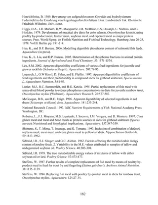 Henrichfreise, B. 1989. Bewertung von aufgeschlossenem Getreide und hydrolysiertem
Federmehl in der Ernahrung von Regenbogenforellenfuttern. Diss. Landwirtsch Fak. Rheinische
Friedrich-Wilhelms-Univ. Bonn.
Higgs, D.A., J.R. Markert, D.W. Macquarrie, J.R. McBride, B.S. Dosanjh, C. Nichols, and G.
Hoskins. 1979. Development of practical dry diets for coho salmon, Oncorhynchus kisutch, using
poultry by-product meal, feather meal, soybean meal, and rapeseed meal as major protein
sources. Proc. World Symp. on Finfish Nutrition and Fishfeed Technology, Hamburg June 20-23,
1978. Vol.II. Berlin. pp. 191-218.
Hua, K., and D.P. Bureau. 2006. Modelling digestible phosphorus content of salmonid fish feeds.
Aquaculture (in press).
Hua, K., L. Liu, and D.P. Bureau. 2005. Determination of phosphorus fractions in animal protein
ingredients. Journal of Agricultural and Food Chemistry. 53:1571-1574.
Lee, S.M. 2002. Apparent digestibility coefficients of various feed ingredients for juvenile and
grower rockfish (Sebastes schlegeli). Aquaculture. 207:79-95.
Lupatsch, I., G.W Kissil, D. Sklan, and E. Pfeffer. 1997. Apparent digestibility coefficients of
feed ingredients and their predictability in compound diets for gilthead seabream, Sparus aurata
L. Aquaculture Nutrition. 3:81-89.
Luzier, M.J., R.C. Summerfelt, and H.G. Ketola. 1995. Partial replacement of fish meal with
spray-dried blood powder to reduce phosphorus concentrations in diets for juvenile rainbow trout,
Oncorhynchus mykiss (Walbaum). Aquaculture Research. 26:577-587.
McGoogan, B.B., and R.C. Reigh. 1996. Apparent digestibility of selected ingredients in red
drum (Sciaenops ocellatus) diets. Aquaculture. 141:233-244.
National Research Council. 1993. NRC Nutrient Requirements of Fish. National Academy Press,
Washington, DC.
Robaina, L., F.J. Moyano, M.S. Izquierdo, J. Socorro, J.M. Vergara, and D. Montero. 1997. Corn
gluten meal and meat and bone meals as protein sources in diets for gilthead seabream (Sparus
aurata): Nutritional and histological implications. Aquaculture. 157:347-359.
Shimeno, S., T. Mima, T. Imanaga, and K. Tomaru. 1993. Inclusion of combination of defatted
soybean meal, meat meal, and corn gluten meal to yellowtail diets. Nippon Suisan Gakkaishi.
59:1813-1962.
Sibbald, I.R., S.J. Slinger, and G.C. Ashton. 1962. Factors affecting the metabolizable energy
content of poultry feeds. 2. Variability in the M.E. values attributed to samples of tallow and
undegummed soybean oil. Poultry Science. 40:303-308.
Sibbald, I.R. 1978. The true metabolizable energy values of mixtures of tallow with either
soybean oil or lard. Poultry Science. 57:473-477.
Steffens, W. 1987. Further results of complete replacement of fish meal by means of poultry by-
product meal in feed for trout fry and fingerling (Salmo gairdneri). Archives Animal Nutrition.
38:1135-1139.
Steffens, W. 1994. Replacing fish meal with poultry by-product meal in diets for rainbow trout,
Oncorhynchus mykiss. Aquaculture. 124:27-34.




                                               182
 
