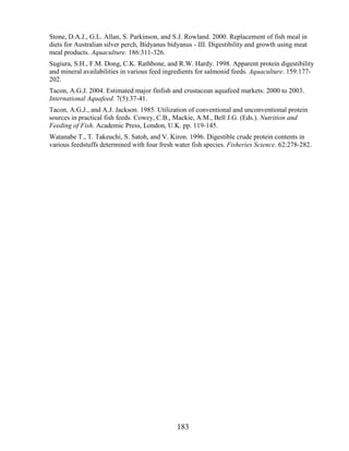 Stone, D.A.J., G.L. Allan, S. Parkinson, and S.J. Rowland. 2000. Replacement of fish meal in
diets for Australian silver perch, Bidyanus bidyanus - III. Digestibility and growth using meat
meal products. Aquaculture. 186:311-326.
Sugiura, S.H., F.M. Dong, C.K. Rathbone, and R.W. Hardy. 1998. Apparent protein digestibility
and mineral availabilities in various feed ingredients for salmonid feeds. Aquaculture. 159:177-
202.
Tacon, A.G.J. 2004. Estimated major finfish and crustacean aquafeed markets: 2000 to 2003.
International Aquafeed. 7(5):37-41.
Tacon, A.G.J., and A.J. Jackson. 1985. Utilization of conventional and unconventional protein
sources in practical fish feeds. Cowey, C.B., Mackie, A.M., Bell J.G. (Eds.). Nutrition and
Feeding of Fish. Academic Press, London, U.K. pp. 119-145.
Watanabe T., T. Takeuchi, S. Satoh, and V. Kiron. 1996. Digestible crude protein contents in
various feedstuffs determined with four fresh water fish species. Fisheries Science. 62:278-282.




                                               183
 