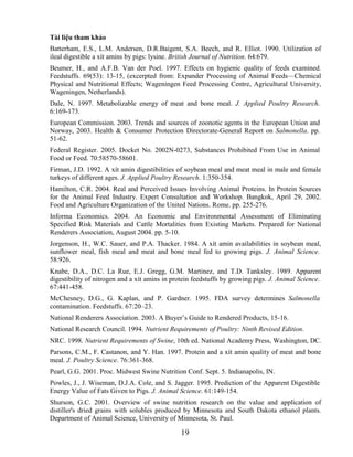 Tài liệu tham khảo
Batterham, E.S., L.M. Andersen, D.R.Baigent, S.A. Beech, and R. Elliot. 1990. Utilization of
ileal digestible a xít amins by pigs: lysine. British Journal of Nutrition. 64:679.
Beumer, H., and A.F.B. Van der Poel. 1997. Effects on hygienic quality of feeds examined.
Feedstuffs. 69(53): 13-15, (excerpted from: Expander Processing of Animal Feeds—Chemical
Physical and Nutritional Effects; Wageningen Feed Processing Centre, Agricultural University,
Wageningen, Netherlands).
Dale, N. 1997. Metabolizable energy of meat and bone meal. J. Applied Poultry Research.
6:169-173.
European Commission. 2003. Trends and sources of zoonotic agents in the European Union and
Norway, 2003. Health & Consumer Protection Directorate-General Report on Salmonella. pp.
51-62.
Federal Register. 2005. Docket No. 2002N-0273, Substances Prohibited From Use in Animal
Food or Feed. 70:58570-58601.
Firman, J.D. 1992. A xít amin digestibilities of soybean meal and meat meal in male and female
turkeys of different ages. J. Applied Poultry Research. 1:350-354.
Hamilton, C.R. 2004. Real and Perceived Issues Involving Animal Proteins. In Protein Sources
for the Animal Feed Industry. Expert Consultation and Workshop. Bangkok, April 29, 2002.
Food and Agriculture Organization of the United Nations. Rome. pp. 255-276.
Informa Economics. 2004. An Economic and Environmental Assessment of Eliminating
Specified Risk Materials and Cattle Mortalities from Existing Markets. Prepared for National
Renderers Association, August 2004. pp. 5-10.
Jorgenson, H., W.C. Sauer, and P.A. Thacker. 1984. A xít amin availabilities in soybean meal,
sunflower meal, fish meal and meat and bone meal fed to growing pigs. J. Animal Science.
58:926.
Knabe, D.A., D.C. La Rue, E.J. Gregg, G.M. Martinez, and T.D. Tanksley. 1989. Apparent
digestibility of nitrogen and a xít amins in protein feedstuffs by growing pigs. J. Animal Science.
67:441-458.
McChesney, D.G., G. Kaplan, and P. Gardner. 1995. FDA survey determines Salmonella
contamination. Feedstuffs. 67:20–23.
National Renderers Association. 2003. A Buyer‘s Guide to Rendered Products, 15-16.
National Research Council. 1994. Nutrient Requirements of Poultry: Ninth Revised Edition.
NRC. 1998. Nutrient Requirements of Swine, 10th ed. National Academy Press, Washington, DC.
Parsons, C.M., F. Castanon, and Y. Han. 1997. Protein and a xít amin quality of meat and bone
meal. J. Poultry Science. 76:361-368.
Pearl, G.G. 2001. Proc. Midwest Swine Nutrition Conf. Sept. 5. Indianapolis, IN.
Powles, J., J. Wiseman, D.J.A. Cole, and S. Jagger. 1995. Prediction of the Apparent Digestible
Energy Value of Fats Given to Pigs. J. Animal Science. 61:149-154.
Shurson, G.C. 2001. Overview of swine nutrition research on the value and application of
distiller's dried grains with solubles produced by Minnesota and South Dakota ethanol plants.
Department of Animal Science, University of Minnesota, St. Paul.

                                               19
 