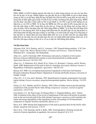 Kết luận
PBM, MBM và FeM là những nguyên liệu thức ăn có hàm lượng protein cao cho các loài thủy
hải sản ăn thịt và ăn tạp. Những nghiên cứu gần đây đã chỉ ra rằng PBM có giá trị dinh dưỡng
tương tự FM và có thể được dùng để thay thế phần lớn FM (tới 80%) trong thức ăn nuôi tôm và
trong một số khẩu phần quan trọng về kinh tế cho cá khác mà không làm giảm tăng trọng. MBM
chỉ nên được cân nhắc ở khía cạnh ưu thế về giá thành so với FM vì giá trị dinh dưỡng của nó
thấp hơn so với FM và PBM. Tỷ lệ thay thế MBM cho FM cao nhất là 60% trong thức ăn cho
tôm thẻ chân trắng và 80% trong thức ăn cho tôm sú. Trong các hệ thống nuôi có thay nước ở
mức tối thiểu, FM có thể được thay thế 100% bằng PBM và MBM. Tỷ lệ thay thế FM bằng FeM
tối đa chỉ ở vào khoảng 40%. Khi sử dụng FeM nhiều hơn thì cần phối hợp với các bột protein có
chất lượng khác để tăng tính ngon miệng và cân bằng a xít amin hoặc bổ sung EAA tổng hợp có
bọc lớp bảo vệ. Quyết định lựa chọn thành phần thức ăn và tỷ lệ phối trộn khi xây dựng khẩu
phần thức ăn cho thủy hải sản cần phải dựa chủ yếu vào thành phần dinh dưỡng chính xác, tỷ lệ
tiêu hóa, tính ngon miệng và mức rủi ro về sự có mặt các chất kháng dinh dưỡng.


Tài liệu tham khảo
Akiyama, D.M., W.G. Dominy, and A.L. Lawrence. 1992. Penaeid shrimp nutrition. E.W. Fast
and L.J. Lester. Eds. Marine Shrimp Culture: Principles and Practices. Elservier Science
Publishers B.V., Amsterdam, The Netherlands.
Allan, G.L., and S.J. Rowland. 2005. Performance and sensory evaluation of silver perch
Bidyanus bidyanus (Mitchell) fed soybean or meat meal-based diets in earthen ponds.
Aquaculture Research. 36:1322-1332.
Allan, G.L., S. Parkinson, M.A. Booth, D.A.J. Stone, S.J. Rowland, J. Frances, and R. Warner-
Smith. 2000. Replacement of fish meal in diets for Australian silver perch, Bidyanus biyanus: I.
Digestibility of alternative ingredients. Aquaculture. 186:293-310.
Bureau, D.P. 2000. Use of rendered animal protein ingredients in fish feed. Fish Nutrition
Research Laboratory Research Report. Department of Animal and Poultry Science, University of
Guelph, Canada.
Chen, H.Y., Y.T. Leu, and I. Roelants. 1992. Quantification of arginine requirements of juvenile
marine shrimp, Penaeus monodom, using microencapsulated arginine. Marine Biology. 114:229-
233.
Cheng, Z.J., K.C. Behnke, and W.G. Dominy. 2002. Effect of feather meal on growth and body
composition of the juvenile Pacific white shrimp, Litopenaeus vannamei. Journal of Applied
Aquaculture. 12(1):57-68.
Cruz-Suarez, L.E., M. Nieto-Lopez, D. Rieque-Marie, C. Guajardo-Barbosa, and U. Scholz.
2004. Evaluation of the effect of four levels of replacement of fish meal with poultry by-product
meal on the survival and yield of the white shrimp Litopenaeus vannamei as well as protein, dry
matter and energy digestibility of the ingredients an diets. Proceedings of VII International
symposium on Aquatic Nutrition, Hermosillo, Mexico. p. 9.
Davis, D.A. 2000. Shrimp feed: Replacement of fish meal in practical diets for the Pacific white
shrimp. Aquafeeds International. 3:35-37.
Davis, D.A., T.M. Samocha, and R.A. Bullis. 2005. Feed Ingredients. Working towards the
removal of marine ingredients in aquafeeds. International Aquafeed. 8(1): 8-11.

                                               197
 