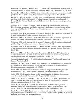 Forster, I.P., W. Dominy, L. Obaldo, and A.G. J. Tacon. 2003. Rendered meat and bone meals as
ingredients of diets for shrimp Litopenaeus vannamei (Boone, 1931). Aquaculure. 219:655-670.
Kureshy, N., and D. A. Davis. 2002. Protein requirement for maintenance and maximum weight
gain for the Pacific White Shrimp, Litopenaeus vannamei. Aquaculture. 204:125-143.
Kureshy, N., D.A. Davis, and C.R. Arnold. 2000. Partial Replacement of Fish Meal with Meat
and Bone Meal, Flash-Dried Poultry By-Product Meal, and Enzyme-Digested Poultry By-
Product Meal in Practical Diets for Juvenile Rd Drum. North American Journal of Aquaculture.
62:266-272.
Mendoza, R., A. DeDios, C. Vazquez, E. Cruz, D. Ricque, C. Aguilera, and J. Montemayor.
2001. Fish meal replacement with feather-enzymatic hydrolyzates co-extruded with soya-bean
meal in practical diets for the Pacific white shrimp (Litopenaeus vannamei). Aquaculture
Nutrition. 7:143-151.
Millamena, O.M., M.N. Bautista, O.S. Reyes, and A. Kanazawa. 1997. Threonine requirement of
juvenile marine shrimp Penaeus monodom. Aquaculture. 151:9-14.
Millamena, O.M., M. N. Bautista-Teruel, and A. Kanazawa. 1996a. Methionine requirement of
juvenile tiger shrimp Penaeus monodom Fabricius. Aquaculture. 143:403-410.
Millamena, O.M., M.N. Bautista, O.S. Reyes, and A. Kanazawa. 1996b. Valine requirement of
post-larval tiger shrimp Penaeus monodom. Aquaculture. 2:129-132.
Millamena, O.M., M.N. Bautista-Teruel, O.S. Reyes, and O.S. Kanazawa. 1998. Requirements
of juvenile marine shrimp, Penaeus monodom (Fabricius) for lysine and arginine. Aquaculture.
164:95-104.
Millamena, O.M., M.N. Bautista-Teruel, A. Kanazawa, and S. Teshima. 1999. Quantitative
dietary requirement of post-larval tiger shrimp, Penaeus monodom for histidine, isolencine,
leucine, phenylalanine, and tryptophan. Aquaculture. 179:169-179.
National Research Council. 1993. NRC Nutrient Requirements of Fish. National Academy of
Science, Washington, D.C.
Samocha, T.M., D.A. Davis, I.P. Saoud, and K. DeBault. 2004. Substitution of fish meal by co-
extruded soybean poultry by-product meal in practical diets for the Pacific white shrimp,
Litopenaeus vannamei. Aquaculture. 231:197-203.
Smith, D.M. 1995. Preliminary evaluation of meat meal in aquaculture diets for prawns (P.
monodon) Parts 1 and 2. Meat Research Corporation Sub Program 93/120. Australia.
Smith, D.M. 1996. Evaluation of meat meal in aquaculture diets for the giant tiger prawn P.
monodon. Meat Research Corporation. Sub Program 93/120. Australia.
Tan, B.P., K.S. Mai, S.X. Zheng, Q.C. Zhou, L.H. Liu, and Y. Yu. 2005. Replacement of fish
meal by meal and bone meal in practical diets for the white shrimp Litopenaeus vannamei
(Boone). Aquaculture Research. 36:439- 444.
Tan, B.P., S.X. Heng, H.R. Yu, and Y. Yu. 2003. Growth, feed efficiency of juvenile L.
vannamei fed practical diets containing different levels of poultry by-product meal. NRA
research Report No. 24. National Renderers Association, Inc., Hong Kong, China.
Tan, B.P., and Y. Yu. 2003. Replacement of fish meal with meat and bone meal and methionine
on growth performance of white shrimp (L. vannamei). NRA Research Report No. 25. National
Renderers Association, Inc., Hong Kong, China.

                                              198
 
