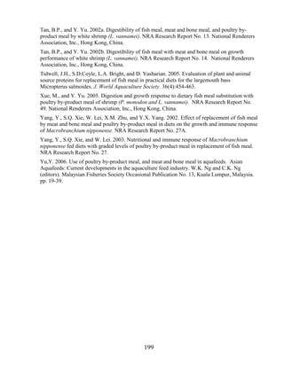 Tan, B.P., and Y. Yu. 2002a. Digestibility of fish meal, meat and bone meal, and poultry by-
product meal by white shrimp (L. vannamei). NRA Research Report No. 13. National Renderers
Association, Inc., Hong Kong, China.
Tan, B.P., and Y. Yu. 2002b. Digestibility of fish meal with meat and bone meal on growth
performance of white shrimp (L. vannamei). NRA Research Report No. 14. National Renderers
Association, Inc., Hong Kong, China.
Tidwell, J.H., S.D.Coyle, L.A. Bright, and D. Yasharian. 2005. Evaluation of plant and animal
source proteins for replacement of fish meal in practical diets for the largemouth bass
Micropterus salmoides. J. World Aquaculture Society. 36(4):454-463.
Xue, M., and Y. Yu. 2005. Digestion and growth response to dietary fish meal substitution with
poultry by-product meal of shrimp (P. monodon and L. vannamei). NRA Research Report No.
49. National Renderers Association, Inc., Hong Kong, China.
Yang, Y., S.Q. Xie, W. Lei, X.M. Zhu, and Y.X. Yang. 2002. Effect of replacement of fish meal
by meat and bone meal and poultry by-product meal in diets on the growth and immune response
of Macrobranchium nipponense. NRA Research Report No. 27A.
Yang, Y., S.Q. Xie, and W. Lei. 2003. Nutritional and immune response of Macrobranchium
nipponense fed diets with graded levels of poultry by-product meal in replacement of fish meal.
NRA Research Report No. 27.
Yu,Y. 2006. Use of poultry by-product meal, and meat and bone meal in aquafeeds. Asian
Aquafeeds: Current developments in the aquaculture feed industry. W.K. Ng and C.K. Ng
(editors). Malaysian Fisheries Society Occasional Publication No. 13, Kuala Lumpur, Malaysia.
pp. 19-39.




                                              199
 