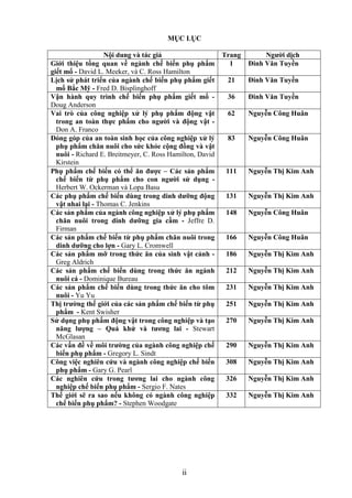 MỤC LỤC

                   Nội dung và tác giả                    Trang        Ngƣời dịch
Giới thiệu tổng quan về ngành chế biến phụ phẩm             1     Đinh Văn Tuyền
giết mổ - David L. Meeker, và C. Ross Hamilton
Lịch sử phát triển của ngành chế biến phụ phẩm giết        21     Đinh Văn Tuyền
  mổ Bắc Mỹ - Fred D. Bisplinghoff
Vận hành quy trình chế biến phụ phẩm giết mổ -             36     Đinh Văn Tuyền
Doug Anderson
Vai trò của công nghiệp xử lý phụ phẩm động vật            62     Nguyễn Công Huân
  trong an toàn thực phẩm cho ngƣời và động vật -
  Don A. Franco
Đóng góp của an toàn sinh học của công nghiệp xử lý        83     Nguyễn Công Huân
  phụ phẩm chăn nuôi cho sức khỏe cộng đồng và vật
  nuôi - Richard E. Breitmeyer, C. Ross Hamilton, David
  Kirstein
Phụ phẩm chế biến có thể ăn đƣợc – Các sản phẩm            111    Nguyễn Thị Kim Anh
  chế biến từ phụ phẩm cho con ngƣời sử dụng -
  Herbert W. Ockerman và Lopa Basu
Các phụ phẩm chế biến dùng trong dinh dƣỡng động           131    Nguyễn Thị Kim Anh
  vật nhai lại - Thomas C. Jenkins
Các sản phẩm của ngành công nghiệp xử lý phụ phẩm          148    Nguyễn Công Huân
  chăn nuôi trong dinh dƣỡng gia cầm - Jeffre D.
  Firman
Các sản phẩm chế biến từ phụ phẩm chăn nuôi trong          166    Nguyễn Công Huân
  dinh dƣỡng cho lợn - Gary L. Cromwell
Các sản phẩm mỡ trong thức ăn của sinh vật cảnh -          186    Nguyễn Thị Kim Anh
  Greg Aldrich
Các sản phẩm chế biến dùng trong thức ăn ngành             212    Nguyễn Thị Kim Anh
  nuôi cá - Dominique Bureau
Các sản phẩm chế biến dùng trong thức ăn cho tôm           231    Nguyễn Thị Kim Anh
  nuôi - Yu Yu
Thị trƣờng thế giới của các sản phẩm chế biến từ phụ       251    Nguyễn Thị Kim Anh
  phẩm - Kent Swisher
Sử dụng phụ phẩm động vật trong công nghiệp và tạo         270    Nguyễn Thị Kim Anh
  năng lƣợng – Quá khứ và tƣơng lai - Stewart
  McGlasan
Các vấn đề về môi trƣờng của ngành công nghiệp chế         290    Nguyễn Thị Kim Anh
  biến phụ phẩm - Gregory L. Sindt
Công việc nghiên cứu và ngành công nghiệp chế biến         308    Nguyễn Thị Kim Anh
  phụ phẩm - Gary G. Pearl
Các nghiên cứu trong tƣơng lai cho ngành công              326    Nguyễn Thị Kim Anh
  nghiệp chế biến phụ phẩm - Sergio F. Nates
Thế giới sẽ ra sao nếu không có ngành công nghiệp          332    Nguyễn Thị Kim Anh
  chế biến phụ phẩm? - Stephen Woodgate




                                            ii
 