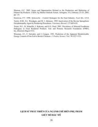 Shurson, G.C. 2005. Issues and Opportunities Related to the Production and Marketing of
Ethanol By-Products. USDA Ag Market Outlook Forum, Arlington, VA, February 23-25, 2005,
pp. 1-8.
Sreenivas, P.T. 1998. Salmonella – Control Strategies for the Feed Industry. Feed Mix. 6:5:8.
Taylor, D.M., S.L. Woodgate, and M. J. Atkinson. 1995. Inactivation of the Bovine Spongiform
Encephalopathy Agent by Rendering Procedures. Veterinary Record. 137:605-610.
Troutt, H.F., D. Schaeffer, I. Kakoma, and G.G. Pearl. 2001. Prevalence of Selected Foodborne
Pathogens in Final Rendered Products. Fats and Proteins Research Foundation (FPRF),
Inc.,Directors Digest #312.
Wiseman, J.F., F. Salvador, and J. Craigon. 1991. Prediction of the Apparent Metabolizable
Energy Content of Fats Fed to Broiler Chickens. J. Poultry Science. Vol. 70:1527-1533.




        LỊCH SỬ PHÁT TRIỂN CỦA NGÀNH CHẾ BIẾN PHỤ PHẨM
                                  GIẾT MỔ BẮC MỸ

                                            20
 