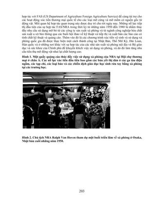 hợp tác với FAS (US Department of Agriculture Foreign Agriculture Service) để cùng tài trợ cho
các hoạt động xúc tiến thương mại quốc tế cho các loại mỡ cứng và mỡ mềm có nguồn gốc từ
động vật. Mối quan hệ hợp tác quan trọng này được duy trì cho tới ngày nay. Những nỗ lực tiếp
thị đầu tiên của sự hợp tác FAS/NRA trong thời kỳ từ những năm 1950 đến 1980 là nhằm thúc
đẩy nhu cầu sử dụng mỡ bò từ các công ty sản xuất xà phòng và từ ngành công nghiệp hóa chất
sản xuất a xít béo thông qua các buổi hội thảo về kỹ thuật và tiếp thị và xuất bản các báo cáo có
tính chất kỹ thuật và quảng cáo. Thêm vào đó là các chương trình xúc tiến vệ sinh và sử dụng xà
phòng quốc gia đã được thực hiện một cách thành công tại Nhật Bản, Thổ Nhĩ Kỳ, Đài Loan,
Hàn quốc và ở những nơi khác với sự hợp tác của các nhà sản xuất xà phòng nội địa và Bộ giáo
dục và sức khỏe của Chính phủ để khuyến khích việc sử dụng xà phòng, và do đó làm tăng nhu
cầu tiêu thụ mỡ động vật nhai lại chất lượng cao.
Hình 1. Một quầy quảng cáo thúc đẩy việc sử dụng xà phòng của NRA tại Hội chợ thƣơng
mại ở châu Á. Các nỗ lực xúc tiến đầu tiên bao gồm các bản yết thị dán ở các ga tàu điện
ngầm, các tạp chí, các loại báo và các chiến dịch giáo dục học sinh rửa tay bằng xà phòng
tại các trƣờng học.




Hình 2. Chủ tịch NRA Ralph Van Hoven tham dự một buổi triển lãm về xà phòng ở Osaka,
Nhật bản cuối những năm 1950.




                                              203
 