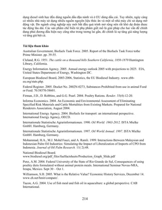 dụng diesel sinh học đều dùng nguồn dầu đậu nành và ở EU dùng dầu cải. Tuy nhiên, ngày càng
có nhiều nhà máy sử dụng nhiều nguồn nguyên liệu thức ăn và một số nhà máy chỉ sử dụng mỡ
động vật. Do ngành công nghiệp này mới bắt đầu quá trình mở rộng nên rất khó dự đoán được
tác động lâu dài. Các sản phẩm chế biến từ phụ phẩm giết mổ là giải pháp cho hai vấn đề chính
đang phải đương đầu hiện nay cũng như trong tương lai gần, đó chính là sự tăng giá năng lượng
và tăng giá bột cá.


Tài liệu tham khảo
Australian Government, Biofuels Task Force. 2005. Report of the Biofuels Task Force tothe
Prime Minister. pp. 39-55.
Cleland, R.G. 1951. The cattle on a thousand hills Southern California, 1850-1870 Huntington
Library, California.
Energy Information Agency. 2005. Annual energy outlook 2005 with projections to 2025. EIA,
United States Department of Energy, Washington DC.
European Biodiesel Board, 2003-2006, Statistics, the EU Biodiesel Industry. www.ebb-
eu.org/stats.php.
Federal Register. 2005. Docket No. 2002N-0273, Substances Prohibited from use in animal Food
or Feed. 70:58570-58601.
Firman, J.D., D. Robbins, and G.G. Pearl. 2004. Poultry Rations. Render. 33(4):12-20.
Informa Economics. 2004. An Economic and Environmental Assessment of Eliminating
Specified Risk Materials and Cattle Mortalities from Existing Markets. Prepared for National
Renderers Association, August 2004.
International Energy Agency. 2004. Biofuels for transport: an international perspective.
International Energy Agency, OECD.
Internationale Statistische Agrarinformationen. 1990. Oil World: 1963-2012. ISTA Mielke
GmbH. Hamburg, Germany.
Internationale Statistische Agrarinformationen. 1997. Oil World Annual. 1997. ISTA Mielke
GmbH. Hamburg, Germany.
Mohammad, H.A., M.J. Mohd Fauzi, and A. Ramli. 1999. Interactions Between Malaysian and
Indonesian Palm Oil Industries: Simulating the Impact of Liberalization of Imports of CPO from
Indonesia. Journal of Oil Palm Research. 11( 2):48.
National Biodiesel Board.
www.biodiesel.org/pdf_files/fuelfactsheets/Production_Graph_Slide.pdf
Penz, A.M. 2004. Federal University of the State of Rio Grande do Sul, Consequences of using
poultry diets formulated without animal protein meals. International Seminar Novus-NRA,
Ixtapa, Mexico. Sept 30 – Oct 1.
Williamson, S.H. 2005. What is the Relative Value? Economic History Services, December 14.
www.eh.net/hmit/compare/.
Tacon, A.G. 2004. Use of fish meal and fish oil in aquaculture: a global perspective. CAB
International.


                                              214
 