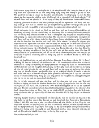 Lợi ích quan trọng nhất sẽ là sự chuyển đổi từ các sản phẩm chế biến không ăn được có giá trị
thấp thành một loại nhiên liệu có hàm lượng năng lượng trung bình nhưng có giá trị cao hơn.
Một quá trình như vậy sẽ vừa có tác dụng làm giảm tổng nhu cầu năng lượng của một địa điểm
vừa có tác dụng cung cấp một loại nhiên liệu lỏng có giá trị cho ngành kinh doanh vận tải. Tỷ lệ
sản xuất diesel sinh học gần như là 1:1 với lượng mỡ động vật đầu vào được tính theo khối lượng.
Hiện nay, giá diesel đủ cao để đảm bảo lợi nhuận đáng kể cho ngành sản xuất diesel sinh học.
Tuy nhiên, giá hiện thời cao hơn hẳn mức giá trung bình trong quá khứ và việc giá dầu quay trở
lại mức trung bình của quá khứ sẽ gây ra sự bất ổn cho ngành sản xuất diesel sinh học.
Vì ảnh hưởng của chi phí vốn tới giá thành sản xuất diesel sinh học là tương đối thấp khi so với
ảnh hưởng này trong việc sản xuất mỡ động vật dùng trong thức ăn chăn nuôi nên trong tương lai
việc cải tiến kỹ thuật cho các qui trình chế biến sẽ không làm tăng đáng kể khả năng kinh tế duy
trì hoạt động của ngành sản xuất diesel sinh học. Khả năng tồn tại trong tương lai của ngành sản
xuất diesel sinh học sẽ do giá của nhiên liệu diesel thông thường và giá của nguyên liệu mỡ động
vật nhai lại dùng làm thức ăn chăn nuôi quyết định. Thêm vào đó, khả năng tồn tại trong giai
đoạn lâu dài của ngành sản xuất diesel sinh học sẽ bị ảnh hưởng bởi các biểu thuế đối với các
nhiên liệu thay thế. Nhìn chung, triển vọng của các nhiên liệu diesel sinh học bị ảnh hưởng mạnh
bởi xu hướng thị trường (do tỷ lệ chi phí vốn trong tổng đầu tư thấp) và sự biến biến động lớn
của giá cả các dòng sản phẩm và thức ăn chăn nuôi. Việc sử dụng nguồn nhiên liệu thay thế
tương đối rẻ là khí ga tự nhiên làm chất đốt tại chỗ và sự cần thiết phải giảm thuế hay giữ giá
diesel cao ổn định sẽ ảnh hưởng đến khả năng sống còn của các khoản đầu tư vào nhiên liệu
diesel sinh học.
Với sự bất ổn chính trị của các quốc gia buôn bán dầu mỏ ở Trung Đông, giá dầu thô (và diesel)
sẽ không thể được dự đoán một cách chính xác, và vì thế làm tăng mức rủi ro tiềm ẩn của các
khoản đầu tư. Trong khi thị trường mỡ động vật nhai lại còn được duy trì thì các nhà sản xuất và
chế biến thịt sản xuất mỡ phụ phẩm từ hoạt động chế biến phụ phẩm giết mổ nên bán mỡ động
vật nhai lại, có thể cho các nhà máy sản xuất diesel sinh học tập trung nếu xu hướng hiện tại của
việc tăng giá dầu vẫn tiếp tục, hơn là chấp nhận các rủi ro kinh tế tiềm ẩn để tự đầu tư vào sản
xuất diesel sinh học. Các nhà chế biến phụ phẩm giết mổ có thể hưởng lợi từ việc sản xuất diesel
tại các cơ sở sản xuất tập trung thông qua việc tăng giá bán mỡ phụ phẩm mà không phải tự gánh
chịu các chi phí sản xuất sản phẩm diesel sinh học này.
Các chi phí vận hành qui trình sản xuất diesel sinh học được ước tính trong cuốn ―Potential
Feedstock Supply and Costs for Biodiesl Production‖ (Cung cấp nguyên liệu thức ăn tiềm tàng
và chi phí sản xuất diesel sinh học) (Nelson, 1994) đã chỉ ra rằng phần lớn các chi phí vận hành
liên quan đến việc sản xuất diesel sinh học điển hình là giá thành nguyên liệu thô (dầu/mỡ). Giá
thành của methanol, công lao động, chất xúc tác và các chất hỗ trợ thường được cho là rất thấp;
trong nghiên cứu này, giá nguyên liệu thô được ước tính chiến 85,8% tổng chi phí vận hành của
cả năm.
Việc ứng dụng kỹ thuật này phụ thuộc rất lớn vào kiểu chế biến mà nhà máy sử dụng và do đó
phụ thuộc vào các loại nguyên liệu dùng để sản xuất diesel sinh học. Xem xét sự đánh giá của
Nelson (1994), khả năng duy trì việc cung cấp mỡ động vật nhai lại cho các hoạt động sản xuất
diesel sinh học chủ yếu phụ thuộc vào giá thức ăn chăn nuôi. Vì lý do này nên một nhà máy sản
xuất mỡ động vật nhai lại có giá trị và chất lượng cao đạt cấp thực phẩm cho người rất có thể sẽ
không được hưởng lợi từ công nghệ sản xuất dầu diesel sinh học nhiều bằng một nhà máy sản
xuất mỡ động vật nhai lại chất lượng thấp chỉ đạt cấp thức ăn gia súc.
Sản xuất hydro (H) từ glycerol


                                              220
 