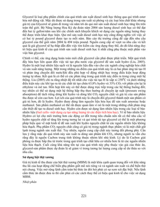 Glycerol là loại phụ phẩm chính của quá trình sản xuất diesel sinh học thông qua qui trình ester
hóa mỡ động vật. Mặc dù được sử dụng trong sản xuất xà phòng và các loại hóa chất khác nhưng
giá trị của Glycerol sẽ giảm đi trong vài năm tới do qui mô sản xuất diesel sinh học tăng lên trên
toàn thế giới. Bộ Năng lượng Hoa Kỳ dự đoán năm 2004 sản lượng diesel sinh học có thể đạt
đến hai tỷ gallon/năm sau khi các chính sách khuyến khích sử dụng các nguồn năng lượng thay
thế được triển khai thực hiện. Qui mô sản xuất diesel sinh học này cũng đồng nghĩa với việc sẽ
có hai tỷ pound glycerol được tạo ra mỗi năm. Báo cáo thị trường cũng đề cập đến nhu cầu
glycerol của thế giới năm 2004 là 494 triệu pound. Nguồn cung cấp sẽ vượt xa nhu cầu và kết
quả là giá glycerol sẽ hạ thấp dẫn đến việc tìm kiếm các ứng dụng thay thế, do đó khả năng duy
trì hiệu quả kinh tế của quá trình sản xuất diesel sinh học ít nhất cũng phụ thuộc một phần vào
việc bán glycerol.
Chính vì thế, các ứng dụng hoàn toàn mới chất glycerol cần phải được phát triển. Một quá trình
đầy hứa hẹn liên quan đến việc tái tạo pha nước của glycerol để sản xuất hydro (Liu, 2005).
Hydro là một loại nhiên liệu sạch và là nguyên liệu đầu vào cho các ngành công nghiệp hóa chất
và sản xuất năng lượng. Một trong những ưu điểm của quá trình này là cả hai phản ứng tái tạo H
và phản ứng chuyển đổi nước/khí đều phù hợp về động nhiệt học trong điều kiện hoạt động
tương tự nhau. Kết quả là có thể có các phản ứng trong quá trình này diễn ra trong cùng một hệ
thống. Liu (2005) chỉ ra rằng nhiệt độ tốt nhất cho việc tái tạo H là xấp xỉ 2500C và dưới những
điều kiện này các khí tạo ra từ các chất tái tạo chứa 63,8% hydro và 33% CO2 với phần còn lại là
ethylene và mê tan. Hỗn hợp khí này có thể được dùng trực tiếp trong các hệ thống buồng đốt;
tuy nhiên có thể sử dụng một hệ thống hấp thụ theo hướng di chuyển áp suất (pressure swing
absorption) để tách riêng dòng khí hydro và dòng khí CO2 nguyên chất và giá trị của sản phẩm
thu được sẽ còn cao hơn. Lợi ích của quá trình này là chuyển đổi glycerol thành một sản phẩm có
giá trị hơn, đó là hydro. Hydro được dùng làm nguyên liệu hóa học để sản xuất amoniac hoặc
methanol. Sản phẩm methanol có thể rất được quan tâm vì nó là một trong những chất phản ứng
cần thiết để tạo ra diesel sinh học. Hydro còn được sử dụng làm nhiên liệu trong các loại tế bào
nhiên liệu (fuel cells- một dụng cụ tạo năng lượng từ các điện tích hóa học). Vì tế bào nhiên liệu
Hydrro có lợi cho môi trường hơn các động cơ đốt trong tiêu chuẩn nên rất có thể nhu cầu về
hydro nguyên chất sẽ tăng lên trong tương lai và qui trình tái tạo glycerol có thể là một phương
pháp hiệu quả về mặt kinh tế để sản xuất khí hydro nguyên chất từ các nguồn nhiên liệu không
hóa thạch. Phụ phẩm CO2 nguyên chất cũng có giá trị trong ngành thực phẩm và là một chất giữ
lạnh trong ngành sản xuất thịt. Tuy nhiên, nguồn cung cấp chất này tương đối phong phú. Cần
lưu ý rằng mặc dù quá trình này sản xuất ra dòng sản phẩm khí CO2, nhưng người ta vẫn cho
rằng đây là nguồn Cacbon trung tính không thuộc nhóm khí nhà kính. Lý do là Cacbon giải
phóng ra được hấp thu từ trước trong quá trình tạo chất hữu cơ nhiều hơn là từ các nguồn nhiên
liệu hóa thạch. Cuối cùng khả năng tồn tại của quá trình này phụ thuộc vào giá của thức ăn,
glycerol-sản phẩm được dự đoán là sẽ giảm vì trong tương lai lượng cung cấp sẽ dư thừa so với
nhu cầu.
Sử dụng bột thịt xƣơng
Giá trị kinh tế thu được của bột thịt xương (MBM) là một khía cạnh quan trọng đối với khả năng
thu lãi của hoạt động chế biến phụ phẩm giết mổ nói riêng và và ngành sản xuất và chế biến thịt
nói chung. Việc mở rộng lệnh cấm toàn bộ thức ăn đòi hỏi phải có sự xem xét đặc biệt. Nếu lệnh
cấm thức ăn được đưa ra thì cần phải có các cách thay thế có hiệu quả kinh tế cho việc sử dụng
MBM.
Nhiệt phân



                                              221
 
