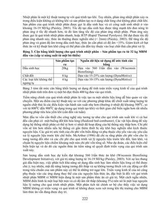 Nhiệt phân là một kỹ thuật tương tự với quá trình tạo khí. Tuy nhiên, phản ứng nhiệt phân xảy ra
trong điều kiện không có không khí và sản phẩm tạo ra ở dạng chất lỏng chứ không phải chất khí.
Sản phẩm của quá trình nhiệt phân được gọi là dầu sinh học và có công suất sinh nhiệt ở vào
khoảng 16-19 MJ/kg (Paisley, 2003). Tốc độ tạo dầu sinh học được tăng mạnh khi đun nóng lò
phản ứng ở tốc độ nhanh hơn, từ đó làm tăng tốc độ của phản ứng nhiệt phân. Phản ứng này
được gọi là quá trình nhiệt phân nhanh, hoặc RTP (Rapid Thermal Pyrolysis). Để đạt được tốc độ
phản ứng nhanh này, thức ăn thường được nghiền nhỏ (< 2mm) (Paisley, 2003). Để tăng tốc độ
phản ứng và giảm độ ẩm trong dầu sinh học, thức ăn cần phải có độ ẩm <15%. Giảm kích cỡ hạt
thức ăn và kỹ thuật làm khô cũng có thể phải cần đến tùy thuộc vào loại chất thải cần phải xử lý.
Bảng 3. Cân bằng khối lƣợng cho quá trình nhiệt phân – Sản phẩm tạo ra từ 32 kg MBM
đầu vào (xấp xỉ năng suất từ một bò thiến)
                         Sản phẩm tạo      Nguồn dữ liệu sử dụng để ƣớc tính cân
                              ra                           bằng
Dầu sinh học                 20kg         Dựa vào 560 l/tấn đầu vào (Wisconsin
                                          Biorefining)
Chất đốt                      8 kg        Dựa vào 15-25% sản lượng (DynaMotive)
Các loại khí không thể        4 kg        Dựa vào 10-15% sản lượng (DynaMotive)
ngưng tụ
Bảng 3 tóm tắt mức cân bằng khối lượng sử dụng để tính toán triển vọng kinh tế của quá trình
nhiệt phân tính trên đơn vị một bò đực thiến 400 kg đưa vào qui trình.
Tiềm năng chính của quá trình nhiệt phân là việc tạo ra một nhiên liệu lỏng dễ bảo quản và vận
chuyển. Một ưu điểm của kỹ thuật này so với các phương pháp khác để chiết xuất năng lượng từ
nguồn chất thải là các điều kiện vận hành sản xuất nhẹ hơn (thường ở nhiệt độ khoảng 5000C, so
với từ 8000C đến 9000C áp dụng trong qui trình tạo khí) và thời gian chế biến ngắn hơn rất nhiều
phương pháp tiêu hóa yếm khí (cần đến vài tuần).
Mức đầu tư vốn cần thiết cho công nghệ này tương tự như cho qui trình sản xuất khí vì cả hai
đều cần phải có một buồng đốt khí hóa lỏng (fluidized bed combustor). Các vật liệu dùng để xây
dựng hệ thống nhiệt phân có thể rẻ hơn vì nhiệt độ hoạt động của hệ thống này thấp hơn. Chi phí
vốn sẽ lớn hơn nhiều nếu hệ thống có gắn thêm thiết bị sấy khô hay nghiền nhỏ kích thước
nguyên liệu. Các giá trị ước tính của chi phí vốn biến động và phụ thuộc chủ yếu vào các yêu cầu
xử lý nguyên liệu trước khi chế biến. McArthur (1996) đã chỉ ra rằng phần chi phí vốn cho lò
nung tương đối nhỏ và các chi phí cho quá trình xử lý nguyên liệu trước khi đốt, làm khô, và
chuẩn bị nguyên liệu chiếm khoảng một nửa chi phí vốn tổng số. Như dự đoán, các điều kiện chế
biến hiện tại và do đó các nguồn thức ăn tiềm năng sẽ quyết định triển vọng của qui trình sản
xuất này.
Sản lượng dầu sinh học dự kiến đạt khoảng 560 l/tấn thức ăn khô (Wisconsin Biorefining
Development Initiative), với giá trị năng lượng từ 16-19 MJ/kg (Paisley, 2003). Với sự leo thang
giá dầu hiện nay, việc phân tích khả năng sử dụng dầu sinh học làm nhiên liệu lỏng có thể được
chú ý; tuy nhiên, mật độ năng lượng tương đối thấp và sự không tương thích với các động cơ đốt
trong tiêu chuẩn của sản phẩm này có thể là những trở ngại lớn. Triển vọng kinh tế của nó cũng
phụ thuộc vào các ứng dụng thay thế của các nguyên liệu thức ăn, đặc biệt là đối với qui trình
nhiệt phân MBM vì MBM hiện đang là một sản phẩm thức ăn có giá trị. Một cách ngẫu nhiên,
MBM điển hình là một loại bột mịn và có độ ẩm rất thấp (khoảng 5%) nên nó là một loại nguyên
liệu lý tưởng cho quá trình nhiệt phân. Một phân tích tài chính sơ bộ cho thấy việc sử dụng
MBM không có triển vọng và quá trình sẽ không được xem xét trong khi thị trường cho MBM
làm thức ăn vẫn đang được duy trì.

                                             222
 