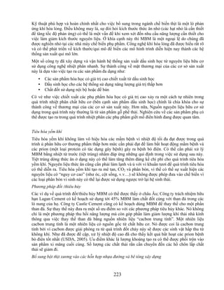 Kỹ thuật phù hợp và hoàn chỉnh nhất cho việc bổ sung trong ngành chế biến thịt là một lò phản
ứng khí hóa lỏng. Điều không may là, sự đòi hỏi kích thước thức ăn nhỏ (các hạt nhỏ là cần thiết
để tăng tốc độ phản ứng) có thể là một vấn đề khi xem xét đến nhu cầu năng lượng cần thiết cho
việc làm giảm kích thước nguyên liệu. Ở khía cạnh này thì MBM là một ngoại lệ do chúng đã
được nghiền nhỏ tại các nhà máy chế biến phụ phẩm. Công nghệ khí hóa lỏng đã được hiểu rất rõ
và có thể phát triển về kích thước/qui mô để biến các mô hình trình diễn hiện nay thành các hệ
thống sản xuất qui mô lớn.
Một số công ty đã xây dựng và vận hành hệ thống sản xuất dầu sinh học từ nguyên liệu hữu cơ
sử dụng công nghệ nhiệt phân nhanh. Sự thành công về mặt thương mại của các cơ sở sản xuất
này là dựa vào việc tạo ra các sản phẩm đa dạng như:
   •   Các sản phẩm hóa học có giá trị cao chiết xuất từ dầu sinh học
   •   Dầu sinh học cho các hệ thống sử dụng năng lượng giá trị thấp hơn
   •   Chất đốt sử dụng nội bộ hoặc để bán
Có vẻ như việc chiết xuất các phụ phẩm hóa học có giá trị cao xảy ra một cách tự nhiên trong
quá trình nhiệt phân chất hữu cơ (bên cạnh sản phẩm dầu sinh học) chính là chìa khóa cho sự
thành công về thương mại của các cơ sở sản xuất này. Hơn nữa, Nguồn nguyên liệu hữu cơ sử
dụng trong quá trình này thường là từ sản phẩm gỗ phế thải. Nghiên cứu về các sản phẩm phụ có
thể được tạo ra trong quá trình nhiệt phân các phụ phẩm giết mổ điển hình đang được quan tâm.


Tiêu hóa yếm khí
Tiêu hóa yếm khí không làm vô hiệu hóa các mầm bệnh vì nhiệt độ tối đa đạt được trong quá
trình ủ phân hữu cơ thương phẩm thấp hơn mức cần phải đạt để làm bất hoạt động mầm bệnh và
các prion (một loại protein có tác dụng gây bệnh) gây ra bệnh bò điên. Có thể cần phải xử lý
MBM bằng nhiệt từ trước (tiệt trùng) nhằm đáp ứng những qui định trong việc sử dụng sau này.
Tiệt trùng dòng thức ăn ở dạng này có thể làm tăng thêm đáng kể chi phí cho quá trình tiêu hóa
yếm khí. Nguyên liệu thức ăn cũng cần phải làm lạnh và ủ với vi khuẩn tươi để quá trình tiêu hóa
có thể diễn ra. Tiêu hóa yếm khí tạo ra mê tan, CO2 và phân bón, vì thế có thể sự xuất hiện các
nguyên liệu có ―nguy cơ cao‖ (như óc, cột sống, v.v…) sẽ không được phép đưa vào chế biến vì
các loại phân bón vi sinh này có thể lại được sử dụng ngược trở lại hệ sinh thái.
Phương pháp đốt /thiêu hủy
Các ví dụ về quá trình đốt/thiêu hủy MBM có thể được thấy ở châu Âu; Công ty trách nhiệm hữu
hạn Lagan Cement có kế hoạch sử dụng tới 45% MBM làm chất đốt cùng với than đá trong các
lò nung của họ. Công ty Castle Cement cũng có kế hoạch dùng MBM để thay thế cho một phần
than đá. Sự thay thế này đưa ra một số ưu điểm so với các phương pháp tiêu hủy khác. Nó không
chỉ là một phương pháp thu hồi năng lượng mà còn góp phần làm giảm lượng khí thải nhà kính
thông qua việc thay thế than đá bằng nguồn nhiên liệu ―cacbon trung tính‖. Một nhiên liệu
cacbon trung tính là một nhiên liệu có nguồn gốc từ chất hữu cơ. Nó được coi là cacbon trung
tính bởi vì cacbon được giải phóng ra từ quá trình đốt cháy này sẽ được các sinh vật hấp thu từ
không khí. Như đã được đề cập, xử lý nhiệt độ cao đã cho thấy kết quả bất hoạt các prion bệnh
bò điên tốt nhất (USDA, 2005). Ưu điểm khác là lượng khoáng tạo ra có thể được phối trộn vào
sản phẩm xi măng cuối cùng. Số lượng các chất thải rắn cần chuyển đến các hố chôn lấp chất
thải sẽ giảm đi.
Bổ sung bột thịt xương vào các hỗn hợp nhựa đường và bê tông xây dựng



                                             223
 