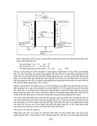 Hình 1 giới thiệu sơ đồ cấu tạo của một tế bào nhiên liệu cơ bản. Các phản ứng hóa điện xuất
   hiện trong tế bào như sau:
       Tại cực dương: ½ O2 + 2e-           O2-
                         2-
       Tại cực âm: H2 + O           H2O + 2e-
       Với phản ứng trong tòan bộ tế bào: ½ O2 + H2               H2O
Để tạo ra năng lượng từ tế bào cần phải có một nguồn cố định hydro và ôxy. Mối quan tâm đặc
biệt của việc ứng dụng cho ngành công nghiệp chế biến thịt là sự hợp nhất công nghệ tế bào
nhiên liệu với quá trình tiêu hóa yếm khí. Không giống như các lựa chọn chuyển đổi năng lượng
khác, các tế bào nhiên liệu không mất hiệu suất khi kích thước của hệ thống được thu nhỏ lại.
Một ứng dụng tức thời đối với ngành công nghiệp là sự chuyển đổi mê tan tạo ra từ quá trình tiêu
hóa yếm khí thành năng lượng, CO2 và nước.
Người ta trông đợi tế bào nhiên liệu sẽ có thể hoạt động tại các điều kiện nhiệt độ đủ cao để có
thể cho phép xảy ra quá trình chuyển hóa mê tan thành H2 và CO2 ngay bên trong tế bào nhiên
liệu. Hiện đã có các dạng tế bào nhiên liệu nhiệt độ thấp có thể hoạt động kèm theo một giai
đoạn tái tạo bên ngoài. Nói chung, cần tiếp tục nghiên cứu để định lượng năng suất và độ bền của
tế bào nhiên liệu nhiệt độ cao tái tạo bên trong được cung cấp năng lượng bởi khí metan.
Các tế bào nhiên liệu nhiệt độ cao hứa hẹn là loại được quan tâm nhiều. Nhu cầu tăng lên đối với
các tế bào nhiên liệu sẽ kéo theo nhu cầu tăng lên đối với các chất xúc tác kim loại quý cần cho
các hoạt động của tế bào nhiên liệu nhiệt độ thấp. Điển hình như bạch kim thường được dùng
làm chất xúc tác cho các tế bào nhiên liệu nhiệt độ thấp trong khi có thể dùng niken hoặc
perovskites làm chất xúc tác cho các tế bào nhiên liệu nhiệt độ cao.
Các protein cho chất dẻo (plastic)
Hàng năm, nhu cầu và sử dụng các chất dẻo thân thiện với môi trường được sản xuất từ các
nguồn nguyên liệu có khả năng tái sinh vẫn đang tăng lên. Gần đây, các công nghệ hoàn thiện

                                             225
 