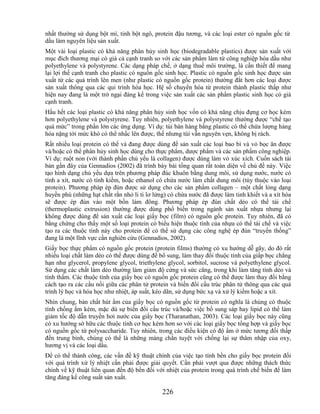 nhất thường sử dụng bột mì, tinh bột ngô, protein đậu tương, và các loại ester có nguồn gốc từ
dầu làm nguyên liệu sản xuất.
Một vài loại plastic có khả năng phân hủy sinh học (biodegradable plastics) được sản xuất với
mục đích thương mại có giá cả cạnh tranh so với các sản phẩm làm từ công nghiệp hóa dầu như
polyethylene và polystyrene. Các dạng pháp chế, ở dạng thuế môi trường, là cần thiết để mang
lại lợi thế cạnh tranh cho plastic có nguồn gốc sinh học. Plastic có nguồn gốc sinh học được sản
xuất từ các quá trình lên men (như plastic có nguồn gốc protein) thường đắt hơn các loại được
sản xuất thông qua các qui trình hóa học. Hệ số chuyển hóa từ protein thành plastic thấp như
hiện nay đang là một trở ngại đáng kể trong việc sản xuất các sản phẩm plastic sinh học có giá
cạnh tranh.
Hầu hết các loại plastic có khả năng phân hủy sinh học vốn có khả năng chịu đựng cơ học kém
hơn polyethylene và polystyrene. Tuy nhiên, polyethylene và polystyrene thường được ―chế tạo
quá mức‖ trong phần lớn các ứng dụng. Ví dụ: túi bán hàng bằng plastic có thể chứa lượng hàng
hóa nặng tới mức khó có thể nhấc lên được, thế nhưng túi vẫn nguyên vẹn, không bị rách.
Rất nhiều loại protein có thể và đang được dùng để sản xuất các loại bao bì và vỏ bọc ăn được
và/hoặc có thể phân hủy sinh học dùng cho thực phẩm, dược phẩm và các sản phẩm công nghiệp.
Ví dụ: ruột non (với thành phần chủ yếu là collagen) được dùng làm vỏ xúc xích. Cuốn sách tái
bản gần đây của Gennadios (2002) đã trình bày bài tổng quan rất toàn diện về chủ đề này. Việc
tạo hình dạng chủ yếu dựa trên phương pháp đúc khuôn bằng dung môi, sử dụng nước, nước có
tính a xít, nước có tính kiềm, hoặc ethanol có chứa nước làm chất dung môi (tùy thuộc vào loại
protein). Phương pháp ép đùn được sử dụng cho các sản phẩm collagen – một chất lỏng dạng
huyền phù (những hạt chất rắn nhỏ li ti lơ lửng) có chứa nước đã được làm tinh khiết và a xít hóa
sẽ được ép đùn vào một bồn làm đông. Phương pháp ép đùn chất dẻo có thể tái chế
(thermoplastic extrusion) thường được dùng phổ biến trong ngành sản xuất nhựa nhưng lại
không được dùng để sản xuất các loại giấy bọc (film) có nguồn gốc protein. Tuy nhiên, đã có
bằng chứng cho thấy một số loại protein có biểu hiện thuộc tính của nhựa có thể tái chế và việc
tạo ra các thuộc tính này cho protein để có thể sử dụng các công nghệ ép đùn ―truyền thống‖
đang là một lĩnh vực cần nghiên cứu (Gennadios, 2002).
Giấy bọc thực phẩm có nguồn gốc protein (protein films) thường có xu hướng dễ gãy, do đó rất
nhiều loại chất làm dẻo có thể được dùng để bổ sung, làm thay đổi thuộc tính của giấp bọc chẳng
hạn như glycerol, propylene glycol, triethylene glycol, sorbitol, sucrose và polyethylene glycol.
Sử dụng các chất làm dẻo thường làm giảm độ cứng và sức căng, trong khi làm tăng tính dẻo và
tính thấm. Các thuộc tính của giấy bọc có nguồn gốc protein cũng có thể được làm thay đổi bằng
cách tạo ra các cầu nối giữa các phân tử protein và biến đổi cấu trúc phân tử thông qua các quá
trình lý học và hóa học như nhiệt, áp suất, kéo dãn, sử dụng bức xạ và xử lý kiềm hoặc a xít.
Nhìn chung, bản chất hút ẩm của giấy bọc có nguồn gốc từ protein có nghĩa là chúng có thuộc
tính chống ẩm kém, mặc dù sự biến đổi cấu trúc và/hoặc việc bổ sung sáp hay lipid có thể làm
giảm tốc độ dẫn truyền hơi nước của giấy bọc (Tharanathan, 2003). Các loại giấy bọc này cũng
có xu hướng sở hữu các thuộc tính cơ học kém hơn so với các loại giấy bọc tổng hợp và giấy bọc
có nguồn gốc từ polysaccharide. Tuy nhiên, trong các điều kiện có độ ẩm ở mức tương đối thấp
đến trung bình, chúng có thể là những màng chắn tuyệt vời chống lại sự thâm nhập của oxy,
hương vị và các loại dầu.
Để có thể thành công, các vấn đề kỹ thuật chính của việc tạo tính bền cho giấy bọc protein đối
với quá trình xử lý nhiệt cần phải được giải quyết. Cần phải vượt qua được những thách thức
chính về kỹ thuật liên quan đến độ bền đối với nhiệt của protein trong quá trình chế biến để làm
tăng đáng kể công suất sản xuất.

                                              226
 