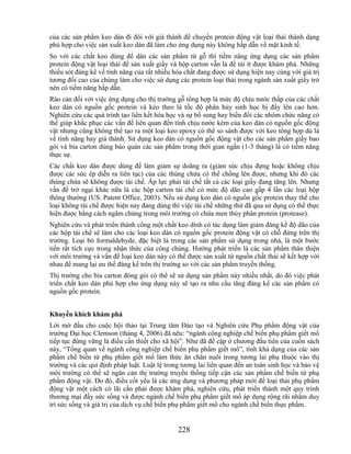 của các sản phẩm keo dán đi đôi với giá thành để chuyển protein động vật loại thải thành dạng
phù hợp cho việc sản xuất keo dán đã làm cho ứng dụng này không hấp dẫn về mặt kinh tế.
So với các chất keo dùng để dán các sản phẩm từ gỗ thì tiềm năng ứng dụng các sản phẩm
protein động vật loại thải để sản xuất giấy và hộp carton vẫn là đề tài ít được khám phá. Những
thiếu sót đáng kể về tính năng của rất nhiều hóa chất đang được sử dụng hiện nay cùng với giá trị
tương đối cao của chúng làm cho việc sử dụng các protein loại thải trong ngành sản xuất giấy trở
nên có tiềm năng hấp dẫn.
Rào cản đối với việc ứng dụng cho thị trường gỗ tổng hợp là mức độ chịu nước thấp của các chất
keo dán có nguồn gốc protein và kéo theo là tốc độ phân hủy sinh học bị đẩy lên cao hơn.
Nghiên cứu các quá trình tạo liên kết hóa học và sự bổ sung hay biến đổi các nhóm chức năng có
thể giúp khắc phục các vấn đề liên quan đến tính chịu nước kém của keo dán có nguồn gốc động
vật nhưng cũng không thể tạo ra một loại keo epoxy có thể so sánh được với keo tổng hợp dù là
về tính năng hay giá thành. Sử dụng keo dán có nguồn gốc động vật cho các sản phẩm giấy bao
gói và bìa carton dùng bảo quản các sản phẩm trong thời gian ngắn (1-3 tháng) là có tiềm năng
thực sự.
Các chất keo dán được dùng để làm giảm sự doãng ra (giảm sức chịu đựng hoặc không chịu
được các sức ép diễn ra liên tục) của các thùng chứa có thể chồng lên được, nhưng khi đó các
thùng chứa sẽ không được tái chế. Áp lực phải tái chế tất cả các loại giấy đang tăng lên. Nhưng
vấn đề trở ngại khác nữa là các hộp carton tái chế có mức độ dão cao gấp 4 lần các loại hộp
thông thường (US. Patent Office, 2003). Nếu sử dụng keo dán có nguồn gốc protein thay thế cho
loại không tái chế được hiện nay đang dùng thì việc tái chế những thứ đã qua sử dụng có thể thực
hiện được bằng cách ngâm chúng trong môi trường có chứa men thủy phân protein (protease).
Nghiên cứu và phát triển thành công một chất keo dính có tác dụng làm giảm đáng kể độ dão của
các hộp tái chế sẽ làm cho các loại keo dán có nguồn gốc protein động vật có chỗ đứng trên thị
trường. Loại bỏ formaldehyde, đặc biệt là trong các sản phẩm sử dụng trong nhà, là một bước
tiến rất tích cực trong nhận thức của công chúng. Hướng phát triển là các sản phẩm thân thiện
với môi trường và vấn đề loại keo dán này có thể được sản xuất từ nguồn chất thải sẽ kết hợp với
nhau để mang lại ưu thế đáng kể trên thị trường so với các sản phẩm truyền thống.
Thị trường cho bìa carton đóng gói có thể sẽ sử dụng sản phẩm này nhiều nhất, do đó việc phát
triển chất keo dán phù hợp cho ứng dụng này sẽ tạo ra nhu cầu tăng đáng kể các sản phẩm có
nguồn gốc protein.


Khuyến khích khám phá
Lời mở đầu cho cuộc hội thảo tại Trung tâm Đào tạo và Nghiên cứu Phụ phẩm động vật của
trường Đại học Clemson (tháng 4, 2006) đã nêu: ―ngành công nghiệp chế biến phụ phẩm giết mổ
tiếp tục đứng vững là điều cần thiết cho xã hội‖. Như đã đề cập ở chương đầu tiên của cuốn sách
này, ―Tổng quan về ngành công nghiệp chế biến phụ phẩm giết mổ‖, tính khả dụng của các sản
phẩm chế biến từ phụ phẩm giết mổ làm thức ăn chăn nuôi trong tương lai phụ thuộc vào thị
trường và các qui định pháp luật. Luật lệ trong tương lai liên quan đến an toàn sinh học và bảo vệ
môi trường có thể sẽ ngăn cản thị trường truyền thống tiếp cận các sản phẩm chế biến từ phụ
phẩm động vật. Do đó, điều cốt yếu là các ứng dụng và phương pháp mới để loại thải phụ phẩm
động vật một cách có lãi cần phải được khám phá, nghiên cứu, phát triển thành một quy trình
thương mại đầy sức sống và được ngành chế biến phụ phẩm giết mổ áp dụng rộng rãi nhằm duy
trì sức sống và giá trị của dịch vụ chế biến phụ phẩm giết mổ cho ngành chế biến thực phẩm.


                                              228
 