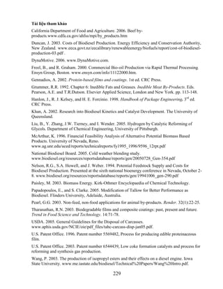 Tài liệu tham khảo
California Department of Food and Agriculture. 2006. Beef by-
products.www.cdfa.ca.gov/ahfss/mpi/by_products.htm
Duncan, J. 2003. Costs of Biodiesel Production. Energy Efficiency and Conservation Authority,
New Zealand. www.eeca.govt.nz/eecalibrary/renewableenergy/biofuels/report/cost-of-biodiesel-
production-03.pdf .
DynaMotive. 2006. www.DynaMotive.com.
Freel, B., and R. Graham. 2000. Commercial Bio-oil Production via Rapid Thermal Processing.
Ensyn Group, Boston. www.ensyn.com/info/11122000.htm.
Gennadios, A. 2002. Protein-based films and coatings. 1st ed. CRC Press.
Grummer, R.R. 1992. Chapter 6: Inedible Fats and Greases. Inedible Meat By-Products. Eds.
Pearson, A.E. and T.R.Dutson. Elsevier Applied Science, London and New York. pp. 113-148.
Hanlon, J., R. J. Kelsey, and H. E. Forcinio. 1998. Handbook of Package Engineering. 3rd ed.
CRC Press.
Khan, A. 2002. Research into Biodiesel Kinetics and Catalyst Development. The University of
Queensland.
Liu, B., Y. Zhang, J.W. Tierney, and I. Wender. 2005. Hydrogen by Catalytic Reforming of
Glycols. Department of Chemical Engineering, University of Pittsburgh.
McArthur, K. 1996. Financial Feasibility Analysis of Alternative Potential Biomass Based
Products. University of Nevada, Reno.
www.ag.unr.edu/uced/reports/technicalreports/fy1995_1996/9596_12rpt.pdf
National Biodiesel Board. 2005. Cold weather blending study.
www.biodiesel.org/resources/reportsdatabase/reports/gen/20050728_Gen-354.pdf
Nelson, R.G., S.A. Howell, and J. Weber. 1994. Potential Feedstock Supply and Costs for
Biodiesel Production. Presented at the sixth national bioenergy conference in Nevada, October 2-
8. www.biodiesel.org/resources/reportsdatabase/reports/gen/19941006_gen-290.pdf
Paisley, M. 2003. Biomass Energy. Kirk-Othmer Encyclopaedia of Chemical Technology.
Papadopoulos, E., and S. Clarke. 2005. Modification of Tallow for Better Performance as
Biodiesel. Flinders University, Adelaide, Australia.
Pearl, G.G. 2003. Non-feed, non-food applications for animal by-products. Render. 32(1):22-25.
Tharanathan, R.N. 2003. Biodegradable films and composite coatings: past, present and future.
Trend in Food Science and Technology. 14:71-78.
USDA. 2005. General Guidelines for the Disposal of Carcasses.
www.aphis.usda.gov/NCIE/oie/pdf_files/tahc-carcass-disp-jan05.pdf.
U.S. Patent Office. 1996. Patent number 5569482, Process for producing edible proteinaceous
film.
U.S. Patent Office. 2003. Patent number 6544439, Low coke formation catalysts and process for
reforming and synthesis gas production.
Wang, P. 2003. The production of isopropyl esters and their effects on a diesel engine. Iowa
State University. www.me.iastate.edu/biodiesel/Technical%20Papers/Wang%20Intro.pdf.

                                              229
 