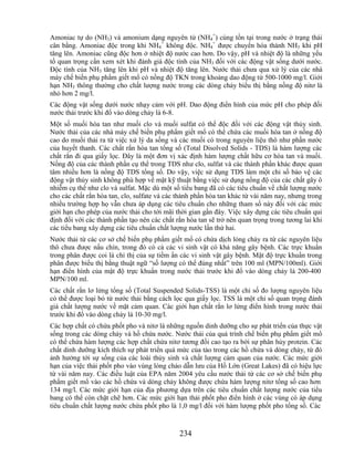 Amoniac tự do (NH3) và amonium dạng nguyên tử (NH4+) cùng tồn tại trong nước ở trạng thái
cân bằng. Amoniac độc trong khi NH4+ không độc. NH4+ được chuyển hóa thành NH3 khi pH
tăng lên. Amoniac cũng độc hơn ở nhiệt độ nước cao hơn. Do vậy, pH và nhiệt độ là những yếu
tố quan trọng cần xem xét khi đánh giá độc tính của NH3 đối với các động vật sống dưới nước.
Độc tính của NH3 tăng lên khi pH và nhiệt độ tăng lên. Nước thải chưa qua xử lý của các nhà
máy chế biến phụ phẩm giết mổ có nồng độ TKN trong khoảng dao động từ 500-1000 mg/l. Giới
hạn NH3 thông thường cho chất lượng nước trong các dòng chảy biểu thị bằng nồng độ nitơ là
nhỏ hơn 2 mg/l.
Các động vật sống dưới nước nhạy cảm với pH. Dao động điển hình của mức pH cho phép đối
nước thải trước khi đổ vào dòng chảy là 6-8.
Một số muối hòa tan như muối clo và muối sulfat có thể độc đối với các động vật thủy sinh.
Nước thải của các nhà máy chế biến phụ phẩm giết mổ có thể chứa các muối hòa tan ở nồng độ
cao do muối thải ra từ việc xử lý da sống và các muối có trong nguyên liệu thô như phần nước
của huyết thanh. Các chất rắn hòa tan tổng số (Total Disolved Solids - TDS) là hàm lượng các
chất rắn đi qua giấy lọc. Đây là một đơn vị xác định hàm lượng chất hữu cơ hòa tan và muối.
Nồng độ của các thành phần cụ thể trong TDS như clo, sulfat và các thành phần khác được quan
tâm nhiều hơn là nồng độ TDS tổng số. Do vậy, việc sử dụng TDS làm một chỉ số bảo vệ các
động vật thủy sinh không phù hợp về mặt kỹ thuật bằng việc sử dụng nồng độ của các chất gây ô
nhiễm cụ thể như clo và sulfat. Mặc dù một số tiểu bang đã có các tiêu chuẩn về chất lượng nước
cho các chất rắn hòa tan, clo, sulfate và các thành phần hòa tan khác từ vài năm nay, nhưng trong
nhiều trường hợp họ vẫn chưa áp dụng các tiêu chuẩn cho những tham số này đối với các mức
giới hạn cho phép của nước thải cho tới mãi thời gian gần đây. Việc xây dựng các tiêu chuẩn qui
định đối với các thành phần tạo nên các chất rắn hòa tan sẽ trở nên quan trọng trong tương lai khi
các tiểu bang xây dựng các tiêu chuẩn chất lượng nước lần thứ hai.
Nước thải từ các cơ sở chế biến phụ phẩm giết mổ có chứa dịch lỏng chảy ra từ các nguyên liệu
thô chưa được nấu chín, trong đó có cả các vi sinh vật có khả năng gây bệnh. Các trực khuẩn
trong phân được coi là chỉ thị của sự tiềm ẩn các vi sinh vật gây bệnh. Mật độ trực khuẩn trong
phân được biểu thị bằng thuật ngữ ―số lượng có thể đúng nhất‖ trên 100 ml (MPN/100ml). Giới
hạn điển hình của mật độ trực khuẩn trong nước thải trước khi đổ vào dòng chảy là 200-400
MPN/100 ml.
Các chất rắn lơ lửng tổng số (Total Suspended Solids-TSS) là một chỉ số đo lượng nguyên liệu
có thể được loại bỏ từ nước thải bằng cách lọc qua giấy lọc. TSS là một chỉ số quan trọng đánh
giá chất lượng nước về mặt cảm quan. Các giới hạn chất rắn lơ lửng điển hình trong nước thải
trước khi đổ vào dòng chảy là 10-30 mg/l.
Các hợp chất có chứa phốt pho và nitơ là những nguồn dinh dưỡng cho sự phát triển của thực vật
sống trong các dòng chảy và hồ chứa nước. Nước thải của quá trình chế biến phụ phẩm giết mổ
có thể chứa hàm lượng các hợp chất chứa nitơ tương đối cao tạo ra bởi sự phân hủy protein. Các
chất dinh dưỡng kích thích sự phát triển quá mức của tảo trong các hồ chứa và dòng chảy, từ đó
ảnh hưởng tới sự sống của các loài thủy sinh và chất lượng cảm quan của nước. Các mức giới
hạn của việc thải phốt pho vào vùng lòng chảo dẫn lưu của Hồ Lớn (Great Lakes) đã có hiệu lực
từ vài năm nay. Các điều luật của EPA năm 2004 yêu cầu nước thải từ các cơ sở chế biến phụ
phẩm giết mổ vào các hồ chứa và dòng chảy không được chứa hàm lượng nitơ tổng số cao hơn
134 mg/l. Các mức giới hạn của địa phương dựa trên các tiêu chuẩn chất lượng nước của tiểu
bang có thể còn chặt chẽ hơn. Các mức giới hạn thải phốt pho điển hình ở các vùng có áp dụng
tiêu chuẩn chất lượng nước chứa phốt pho là 1,0 mg/l đối với hàm lượng phốt pho tổng số. Các



                                              234
 