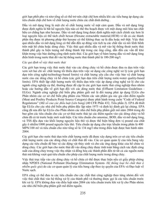 giới hạn phốt pho và nitơ tổng số có thể trở nên chặt chẽ hơn nhiều khi các tiểu bang áp dụng các
tiêu chuẩn chặt chẽ hơn về chất lượng nước chứa các chất dinh dưỡng .
Dầu và mỡ dạng lỏng là một chỉ số chất lượng nước về mặt cảm quan. Dầu và mỡ dạng lỏng
được định nghĩa là bất kể nguyên liệu nào có thể thu hoạch được với một dung môi hòa tan chất
hữu cơ chẳng hạn như hexane. Dầu và mỡ dạng lỏng được định nghĩa một cách chính xác hơn là
loại nguyên liệu có thể tách chiết hexan (Hexane extractable material-HEM) vì tất cả các thành
phần thu được từ phương pháp thử haxane có thể không thực sự là dầu hoặc mỡ thật. Việc thải
quá nhiều dầu và mỡ dạng lỏng có thể dẫn đến sự đông vón tích tụ các chất rắn và nổi lềnh bềnh
trên mặt hồ chứa hoặc dòng chảy. Việc thải quá nhiều dầu và mỡ vào hệ thống thoát nước thải
thành phố gây ra hiện tượng mỡ đóng thành lớp trong các ống cống, dẫn đến các vấn đề khó
khăn trong việc bảo dưỡng cống rãnh nước thải. Các giới hạn về hàm lượng dầu và mỡ dạng lỏng
điển hình trong nước thải đổ vào hệ thống nước thải thành phố là 100-200 mg/l.
Các qui định về việc thải nước thải
Các giới hạn trong việc thải nước thải vào các dòng chảy và hồ chứa được đưa ra dựa trên việc
xem xét hai chỉ số: chất lượng tối thiểu dựa trên việc sử dụng các công nghệ xử lý (các giới hạn
dựa trên công nghệ-technology-based limits) và chất lượng yêu cầu cho việc bảo vệ chất lượng
nước của các dòng chảy và hồ chứa (các giới hạn dựa trên chất lượng nước-water quality-based
limits). EPA thiết lập chất lượng nước tối thiểu dựa trên việc áp dụng công nghệ xử lý cho các
ngành công nghiệp cụ thể, thường được đề cập là các giới hạn nước thải công nghiệp theo nhóm
hoặc các hướng dẫn về giới hạn đối với các dòng nước thải (Effluent Limitation Guidelines -
ELGs). Ngành công nghiệp chế biến phụ phẩm giết mổ là đối tượng phải áp dụng ELGs cho
Phân nhóm các cơ sở chế biến phụ phẩm của Nhóm các sản phẩm gia súc gia cầm điểm nguồn
(Meat and Poultry Products Point Source Category) được phát hành trong cuốn ―Code of Federal
Regulations‖ (Mã số của các điều luật Liên bang) (40 CFR Phần 432, Tiểu phần J). EPA đã thiết
lập ELGs cho các nhà chế biến phụ phẩm độc lập năm 1975 và định kỳ đánh giá lại chúng. EPA
cũng đã sửa đổi lại ELGs cho Phân nhóm các nhà chế biến phụ phẩm giết mổ năm 2004 trong đó
bao gồm các tiêu chuẩn cho các cơ sở thải nước thải tại các điểm nguồn vào các dòng chảy và hồ
chứa đã có từ trước hoặc mới xuất hiện. Các tiêu chuẩn cho amoniac, BOD, dầu và mỡ dạng lỏng,
và TSS đều dựa vào khối lượng nguyên liệu thô và được thể hiện bằng đơn vị pound của chất
gây ô nhiễm/1000 pound nguyên liệu thô. Tiêu chuẩn áp dụng cho trực khuẩn trong phân là 400
MPN/100 ml và tiêu chuẩn cho nitơ tổng số là 134 mg/l như trong điều luật được ban hành năm
2004.
Các giới hạn cho nước thải dựa trên chất lượng nước đã được xây dựng trên cơ sở các tiêu chuẩn
chất lượng nước của các dòng chảy có chất thải đổ vào. Các cơ quan quản lý của tiểu bang xây
dựng các tiêu chuẩn để bảo vệ các động vật thủy sinh và cho các ứng dụng khác của hồ chứa và
dòng chảy. Các giới hạn cho nước thải đổ vào dòng chảy được tính toán bằng cách xác định công
suất của dòng chảy trong việc thu nhận và đồng hóa các thành phần đến từ tất cả các nguồn nước
thải mà không vượt quá tiêu chuẩn cho phép của chất lượng nước trong dòng chảy.
Việc thải trực tiếp vào các dòng chảy và hồ chứa có thể được thực hiện nếu có giấy phép chứng
nhận NPDES (National Pollutant Discharge Elimination System- Hệ thống loại bỏ chất thải ô
nhiễm quốc gia) do các cơ quan quản lý của tiểu bang cấp theo ủy quyền của EPA và Đạo luật về
Nước sạch.
EPA cũng có thể đưa ra các tiêu chuẩn cho các chất thải công nghiệp theo từng nhóm đối với
việc thải chất thải vào hệ thống xử lý của thành phố và thường được gọi là các tiêu chuẩn trước
khi xử lý. EPA không đưa vào điều luật năm 2004 các tiêu chuẩn trước khi xử lý cho Phân nhóm
các nhà chế biến phụ phẩm giết mổ điểm nguồn.

                                              235
 