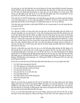 Các giới hạn về việc thải chất thải vào các hệ thống xử lý công cộng (Publicly Owned Treatment
Works-POTW) hoặc hệ thống cống vệ sinh thành phố, đều dựa trên các điều luật của tiểu bang,
các Sắc lệnh của thành phố địa phương và công suất của các hệ thống xử lý công cộng. Nhìn
chung, các đặc điểm nước thải từ các cơ sở chế biến phụ phẩm giết mổ là tương thích với các
quy trình xử lý POTW, nếu như POTW có đủ công suất xử lý.
Thải chất thải vào POTW thường được cho phép thông qua sắc lệnh của chính quyền địa phương
và sự thỏa thuận giữa cơ sở sản xuất công nghiệp với POTW. Ở một số vùng, cần phải có giấy
phép hoặc phê chuẩn của tiểu bang đối với những thỏa thuận về việc xử lý chất thải.
Việc thải nước mưa cần phải có giấy phép NPDES do các cơ quan quản lý của tiểu bang cấp theo
ủy quyền của EPA.
Các nguồn nước thải
Các chất gây ô nhiễm có trong nước thải của nhà máy chế biến phụ phẩm giết mổ chính là sự
mất mát sản phẩm của các nhà máy đó. Ví dụ: dầu mỡ dạng lỏng trong chất thải chính là loại mỡ
có thể thu hoạch được để làm thành sản phẩm mỡ cuối cùng trong các qui trình chế biến phụ
phẩm giết mổ. Protein thất thoát vào nước thải có thể ước tính bằng cách nhân hàm lượng TKN
với 6,25. Lượng NH3 trong nước thải chính là chỉ thị của tổng lượng protein bị phân hủy. Lượng
nitơ hữu cơ (nitơ tổng số trừ nitơ trong NH3) trong nước thải chính là chỉ thị của lượng protein
thực tế bị mất xuống hệ thống nước thải. Các nhà máy đóng gói thường xuyên sử dụng các số
liệu theo dõi dầu mỡ và TKN trong nước thải để xác định lượng sản phẩm thất thoát và đánh giá
hiệu suất của nhà máy.
Mức độ và đặc điểm tạo nước thải của các cơ sở chế biến phụ phẩm thường rất biến động và bị
ảnh hưởng bởi các yếu tố như loại và tình trạng của nguyên liệu thô, loại quy trình chế biến và
các phương pháp quản lý nhà máy. Các vấn đề rắc rối xảy ra với nước thải thường là do những
nguồn thải có số lượng tương đối thấp nhưng nồng độ lại rất cao gây nên. Một nhà máy chế biến
phụ phẩm gia súc chết điển hình chế biến 3-7 triệu pound nguyên liệu thô mỗi tuần có thể tạo ra
khoảng 100.000 gallon nước thải/ngày với 5.000 pound CBOD và 900 pound TKN cho mỗi triệu
pound nguyên liệu thô.
Nước thải của một nhà máy chế biến phụ phẩm điển hình được tạo ra từ các nguồn dưới đây:
•   Các dịch lỏng trong nguyên liệu thô
•   Các chất ngưng tụ của công đoạn nấu nguyên liệu
•   Các quá trình chế biến mỡ thải nhà hàng
•   Các quá trình chế biến máu
•   Các quá trình rửa và vệ sinh nhà máy
•   Các hoạt động thuộc da
•   Các thiết bị kiểm soát ô nhiễm không khí
•   Nước làm lạnh gián tiếp
•   Nước mưa
Mặc dù các dịch lỏng từ nguyên liệu thô chỉ là một phần nhỏ của tổng lượng nước thải nhưng
những chất lỏng này có thể là một nguồn CBOD, nitơ hữu cơ và amoniac đáng kể. Ví dụ: mật độ
CBOD của máu tổng số dao động từ 150.000 – 200.000 mg/l. Các chất lỏng chảy ra từ nguyên
liệu thô tăng lên về số lượng và nồng độ khi chất lượng của nguyên liệu thô bị giảm xuống trong
thời gian lưu trữ dài dưới điều kiện thời tiết nóng.
Ở các cơ sở chế biến phụ phẩm giết mổ truyền thống, lượng hơi nước bốc lên khi nấu sẽ được
làm lạnh và hơi nước ngưng tụ sẽ được thải cùng với nước thải. Hơi nước ngưng tụ từ quá trình

                                             236
 