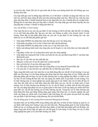 tụ của hơi nấu. Nước bốc hơi từ quá trình nấu đi theo con đường thoát khí chứ không qua con
đường nước thải.
Các hợp chất gây mùi là những hợp chất hữu cơ có thể được vi khuẩn sử dụng làm thức ăn. Các
lưới lọc sinh học được dùng để khử mùi theo phương pháp sinh học. Một lưới lọc sinh học bao
gồm một ống chứa vi khuẩn (packed bed) có tác dụng làm nơi cho vi khuẩn khu trú và phát triển.
Không khí có mùi được đưa qua ống chứa vi khuẩn. Các hợp chấp gây mùi được lớp đáy ẩm của
ống hấp phụ và được vi khuẩn sử dụng làm thức ăn.
Các vấn đề khác về môi trường
Việc tuân thủ tất cả các yêu cầu qui định về môi trường có thể là rất khó, đặc biệt đối với những
cơ sở chế biến phụ phẩm độc lập quy mô nhỏ, nơi không có nhân viên chuyên trách về môi
trường. Dưới đây là một phần danh sách các yêu cầu và qui định về môi trường cho việc vận
hành các cơ sở chế biến phụ phẩm giết mổ:
•   Giấy phép NPDES cho phép thải nước thải đã qua xử lý vào dòng chảy
•   Giấy phép cho phép xử lý sơ bộ và thải nước thải cấp địa phương
•   Giấy phép NPDES cho phép thải và báo cáo về việc thải nước mưa
•   Kiểm soát phòng tránh nước tràn cũng như các kế hoạch và việc triển khai các biện pháp đối
    phó
•   Cấp phép và báo cáo về sử dụng làm nước tưới cho nông nghiệp
•   Giấy phép cho lượng khí thải và báo cáo kiểm kê cho các qui định trong Điều V của Đạo luật
    Không khí sạch.
•   Báo cáo về việc thải các hóa chất độc hại
•   Đăng ký và báo cáo về các bể chứa trên và dưới mặt đất
•   Báo cáo kiểm kê về các hóa chất nguy hiểm
•   Các điều luật về Quyền được biết của Cộng đồng và xây dựng kế hoạch khẩn cấp
•   Các yêu cầu về việc tiêu hủy các chất thải rắn và chất thải nguy hiểm
Ngày càng khó kiểm soát việc tuân thủ và xác định đúng đắn các vấn đề về môi trường vì các qui
định của tiểu bang và Liên bang dường như đang tăng lên theo dạng hàm số mũ. Nhiều nhà chế
biến phụ phẩm giết mổ dựa vào các tổ chức thương mại và công nghiệp như NRA và AMI và các
Ủy ban về môi trường để theo dõi việc xây dựng các chính sách và qui định về môi trường. Các
tổ chức thương mại và công nghiệp này quyên góp quỹ từ các thành viên của tổ chức để duy trì
việc theo dõi chặt chẽ sự xuất hiện cũng như diễn biến của các vấn đề và chính sách về môi
trường. Các tổ chức thương mại thường có các cố vấn kỹ thuật và chính sách để theo dõi giám
sát việc xây dựng luật pháp của các cơ quan quản lý nhà nước và để xây dựng các chính sách liên
quan đến các vấn đề môi trường của tổ chức thương mại đó. Trong khi các tổ chức thương mại
hoạt động khá hiệu quả bằng những đóng góp mang tính khoa học và chuyên nghiệp cho quá
trình xây dựng các chính sách và qui định ở cấp Liên bang, thì việc giám sát quá trình xây dựng
các qui định ở cấp tiểu bang và địa phương vẫn còn rất khó khăn.
Các hệ thống quản lý môi trường (Environmental Management System)
Sự phát triển các hệ thống EMS trong những năm gần đây là bước đi theo hướng tự quản lý và
cải thiện chất lượng môi trường ở quy mô một nhà máy. Phương pháp quản lý môi trường bằng
EMS tại các cơ sở đóng gói thịt, chế biến thực phẩm và chế biến phụ phẩm giết mổ đã được xây
dựng trong một nỗ lực hợp tác giữa các cán bộ quản lý Liên bang và tiểu bang với các tổ chức
công nghiệp bao gồm cả Ủy ban Môi trường của AMI.



                                              243
 