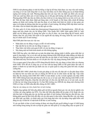 EMS là một phương pháp có tính hệ thống và lặp lại để thực hiện được các mục tiêu môi trường
của từng cơ sở sản xuất riêng biệt và các mục tiêu khác của tổ chức thông qua sự cải thiện không
ngừng môi trường sản xuất. Phương pháp dựa trên các mục tiêu xác định các điểm yếu của qui
trình sản xuất hay điểm yếu về môi trường mà có thể gây ảnh hưởng xấu đến quá trình sản xuất.
Phương pháp EMS sắp xếp các điểm yếu theo trình tự và xây dựng trình tự ưu tiêu xử lý các vấn
đề. Tiến độ thực hiện được đánh giá hàng năm và kế hoạch có thể được điều chỉnh để không
ngừng cải thiện môi trường. Kết quả thu được sẽ cải thiện tình hình tài chính và làm giảm các
nguy cơ bị phạt do không tuân thủ các qui định về môi trường. Hệ thống EMS tiếp thêm sinh lực
cho nhân viên trở thành một phần của đội ngũ cải tiến.
Tổ chức quốc tế về tiêu chuẩn hóa (International Organization for Standardization - ISO) đã xây
dựng một tiêu chuẩn cho các hệ thống EMS. Tiêu chuẩn ISO 14001 định nghĩa EMS là ―một
phần của hệ thống quản lý chung bao gồm cơ cấu tổ chức, các hoạt động lập kế hoạch, trách
nhiệm, thực thi, quy trình, tiến trình và các nguồn để xây dựng, bổ sung, hoàn tất, xem xét lại và
duy trì chính sách về môi trường‖.
Một EMS phải làm trọn các việc sau:
•   Nhận diện các tác động và nguy cơ đối với môi trường
•   Sắp xếp thứ tự ưu tiên các tác động và nguy cơ
•   Thực hiện việc kiểm soát quản lý đối với các tác động và nguy cơ
•   Xây dựng một mô hình kinh doanh cải tiến không ngừng
Một EMS bao gồm việc đánh giá sự tuân thủ pháp luật, phòng tránh ô nhiễm, giảm chất thải và
quản lý ứng dụng. Các cơ sở sản xuất áp dụng chương trình EMS đã ghi nhận những cải thiện rất
đáng kể trong kết quả kiểm tra mức độ tuân thủ các qui định về môi trường và mức giảm chi phí
vận hành nhà máy lớn hơn nhiều so với chi phí cho việc xây dựng chương trình EMS.
Các cơ quan quản lý bao gồm cả EPA đang khuyến khích việc xây dựng và thực hiện các chương
trình EMS. EPA đã chỉ ra rằng các cơ sở sản xuất áp dụng EMS có thể giảm được tần suất và
phạm vi thanh tra sự tuân thủ qui định của các cơ quan quản lý cũng như giảm bớt mức xử phạt
cưỡng bức.
Một EMS ISO 14001 chính thức là một giải pháp có cấu trúc rất chặt chẽ và cần phải được kiểm
tra định kỳ bởi các kiểm sát viên có chứng chỉ ISO từ các tổ chức kiểm sát độc lập. Việc triển
khai đầy đủ chương trình EMS ISO 14001 là một nhiệm vụ lớn và kinh nghiệm cho thấy EMS
ISO 14001 không hoàn toàn phù hợp cho tất cả các cơ sở sản xuất. Một chương trình EMS có thể
xây dựng thành từng pha, từng bậc cho phù hợp với nhu cầu cấp thiết của cơ sở sản xuất, sau đó
sẽ tiếp tục mở rộng trong tương lai. Ủy ban Môi trường của AMI đã xây dựng một chương trình
EMS có 4 bậc và EMS mẫu dẫn đến chứng chỉ ISO 14001.
Hợp tác xây dựng các tiêu chuẩn bảo vệ môi trường
Ngành công nghiệp chế biến phụ phẩm giết mổ đã tự nguyện tham gia vào các dự án nghiên cứu
và khảo sát công nghiệp của EPA. Các nhà chế biến phụ phẩm đã trợ giúp về kỹ thuật cho các
nhà làm luật và đóng góp cho các dự thảo qui định về môi trường. Kiểu hợp tác như thế này, chứ
không phải quan hệ theo kiểu đối đầu với các nhà quản lý như trước, đang dẫn đến việc xây dựng
các điều luật, qui định, và chính sách của Liên bang dựa trên việc áp dụng công nghệ kiểm soát
đáng tin cậy và khả thi về mặt kinh tế để bảo vệ môi trường.
Vì các qui định và bảo vệ môi trường sẽ được mở rộng để giải quyết những lo ngại về chất lượng
môi trường trong tương lai nên sự hợp tác giữa các nhà quản lý và cộng đồng chịu sự quản lý sẽ



                                              244
 