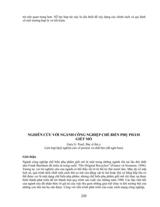 trở nên quan trọng hơn. Nỗ lực hợp tác này là cần thiết để xây dựng các chính sách và qui định
về môi trường hợp lý và tiết kiệm.




   NGHIÊN CỨU VỚI NGÀNH CÔNG NGHIỆP CHẾ BIẾN PHỤ PHẨM
                        GIẾT MỔ
                                Gary G. Pearl, Bác sĩ thú y
                Liên hợp Quỹ nghiên cứu về protein và chất béo (đã nghỉ hưu)

Giới thiệu
Ngành công nghiệp chế biến phụ phẩm giết mổ là một trong những ngành tồn tại lâu đời nhất
như Frank Burnham đã miêu tả trong cuốn ―The Original Recyclers‖ (Franco và Swanson, 1996).
Tương tự, vai trò nghiên cứu của ngành có thể thấy rất rõ từ thế kỷ thứ mười tám. Mặc dù về mặt
lịch sử, quá trình tách chiết một cách thô sơ mỡ của động vật từ mô hoặc thịt xẻ bằng bếp lửa có
thể được coi là một dạng chế biến phụ phẩm, nhưng chế biến phụ phẩm giết mổ chỉ thực sự được
hình thành phát triển để trở thành một quy trình sản xuất vào những năm 1900. Các bậc tiền bối
của ngành này đã nhận thức rõ giá trị của việc thu gom những giọt mỡ chảy ra khi nướng thịt của
những con thú mà họ săn được. Cùng với tiến trình phát triển của cuộc cách mạng công nghiệp,

                                             245
 