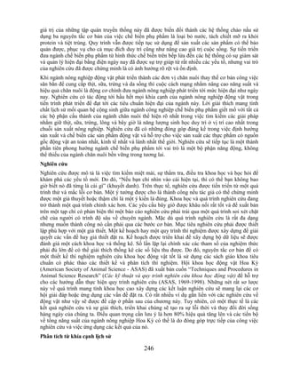 giá trị của những tập quán truyền thống này đã được biến đổi thành các hệ thống chảo nấu sử
dụng ba nguyên tắc cơ bản của việc chế biến phụ phẩm là loại bỏ nước, tách chiết mỡ ra khỏi
protein và tiệt trùng. Quy trình vẫn được tiếp tục sử dụng để sản xuất các sản phẩm có thể bảo
quản được, phục vụ cho cả mục đích duy trì cũng như nâng cao giá trị cuộc sống. Sự tiến triển
đưa ngành chế biến phụ phẩm từ hình thức chế biến trên bếp lửa đến các hệ thống có sự giám sát
và quản lý hiện đại bằng điện ngày nay đã được sự trợ giúp từ rất nhiều các yếu tố, nhưng vai trò
của nghiên cứu đã được chứng minh là có ảnh hưởng rõ rệt và ổn định.
Khi ngành nông nghiệp động vật phát triển thành các đơn vị chăn nuôi thay thế cơ bản công việc
săn bắn để cung cấp thịt, sữa, trứng và da sống thì cuộc cách mạng nhằm nâng cao năng suất và
hiệu quả chăn nuôi là động cơ chính đưa ngành nông nghiệp phát triển tới mức hiện đại như ngày
nay. Nghiên cứu có tác động tới hầu hết mọi khía cạnh của ngành nông nghiệp động vật trong
tiến trình phát triển để đạt tới các tiêu chuẩn hiện đại của ngành này. Lời giải thích mang tính
chất lịch sử mối quan hệ cộng sinh giữa ngành công nghiệp chế biến phụ phẩm giết mổ với tất cả
các bộ phận cấu thành của ngành chăn nuôi thể hiện rõ nhất trong việc tìm kiếm các giải pháp
nhằm giữ thịt, sữa, trứng, lông và bây giờ là năng lượng sinh học duy trì ở vị trí cao nhất trong
chuỗi sản xuất nông nghiệp. Nghiên cứu đã có những đóng góp đáng kể trong việc định hướng
sản xuất và chế biến các sản phẩm động vật và hỗ trợ cho việc sản xuất các thực phẩm có nguồn
gốc động vật an toàn nhất, kinh tế nhất và lành nhất thế giới. Nghiên cứu sẽ tiếp tục là một thành
phần tiên phong hướng ngành chế biến phụ phẩm tới vai trò là một bộ phận năng động, không
thể thiếu của ngành chăn nuôi bền vững trong tương lai.
Nghiên cứu
Nghiên cứu được mô tả là việc tìm kiếm miệt mài, sự thẩm tra, điều tra khoa học và học hỏi để
khám phá các yếu tố mới. Do đó, ―Nếu bạn chỉ nhìn vào cái hiện tại, thì có thể bạn không bao
giờ biết nó đã từng là cái gì‖ (khuyết danh). Trên thực tế, nghiên cứu được tiến triển từ một quá
trình thử và mắc lỗi cơ bản. Một ý tưởng được cho là thành công nếu tác giả có thể chứng minh
được một giả thuyết hoặc thậm chí là một ý kiến là đúng. Khoa học và quá trình nghiên cứu đang
trở thành một quá trình chính xác hơn. Các yêu cầu bây giờ được khâu nối rất tốt và để xuất bản
trên một tạp chí có phản biện thì một báo cáo nghiên cứu phải trải qua một quá trình soi xét chặt
chẽ của người có trình độ sâu về chuyên ngành. Mặc dù quá trình nghiên cứu là rất đa dạng
nhưng muốn thành công nó cần phải qua các bước cơ bản. Mục tiêu nghiên cứu phải được thiết
lập phù hợp với một giả thiết. Một kế hoạch hay một quy trình thí nghiệm được xây dựng để giải
quyết các vấn đề hay giả thiết đặt ra. Kế hoạch được triển khai để xây dựng bộ dữ liệu sẽ được
đánh giá một cách khoa học và thống kê. Số lần lặp lại chính xác các tham số của nghiệm thức
phải đủ lớn để có thể giải thích thống kê các số liệu thu được. Do đó, nguyên tắc cơ bản để có
một thiết kế thí nghiệm nghiên cứu khoa học động vật tốt là sử dụng các sách giáo khoa tiêu
chuẩn có phác thảo các thiết kế và phân tích thí nghiệm. Hội khoa học động vật Hoa Kỳ
(American Society of Animal Science - ASAS) đã xuất bản cuốn ―Techniques and Procedures in
Animal Science Research‖ (Các kỹ thuật và quy trình nghiên cứu khoa học động vật) để hỗ trợ
cho các hướng dẫn thực hiện quy trình nghiên cứu (ASAS, 1969-1998). Những nét rất sơ lược
này về quá trình mang tính khoa học cao xây dựng các kết luận nghiên cứu sẽ mang lại các cơ
hội giải đáp hoặc ứng dụng các vấn đề đặt ra. Có rất nhiều ví dụ gắn liền với các nghiên cứu về
động vật như vậy sẽ được đề cập ở phần sau của chương này. Tuy nhiên, có một thực tế là các
kết quả nghiên cứu và sự giải thích, triển khai chúng sẽ tạo ra sự lỗi thời và thay đổi đời sống
hàng ngày của chúng ta. Điều quan trọng cần lưu ý là hơn 80% hiệu quả tăng lên và các tiến bộ
về tổng năng suất của ngành nông nghiệp Hoa Kỳ có thể là do đóng góp trực tiếp của công việc
nghiên cứu và việc ứng dụng các kết quả của nó.
Phân tích từ khía cạnh lịch sử

                                              246
 