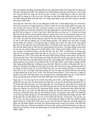 Quy cách nghiên cứu động vật không phải lúc nào cũng được khớp nối rõ ràng như các thành tựu
khoa học hiện đại năm 2006. Xây dựng nhu cầu dinh dưỡng là một quá trình liên tục và là chủ đề
của việc giải thích, bổ sung các yếu tố an toàn và thiên vị cá nhân đáng kể. Đây là cuộc cách
mạng diễn ra tương tự ở tất cả các loài. Kết hợp các đặc điểm dinh dưỡng của thức ăn với nhu
cầu dinh dưỡng đã được thiết lập hoặc tin là đúng cũng đang là một quá trình tương tự cần phải
làm sáng tỏ nhiều mặt.
Cách tiếp cận ―khoa học‖ thực tế của những dự án đầu tiên về dinh dưỡng động vật có thể được
mô tả là sự quan sát và chứng minh sắc sảo khi so sánh với các tiêu chuẩn nghiên cứu ngày nay.
Xét từ khía cạnh lịch sử thì Tiến sỹ George Fordyce của Anh năm 1791 là người đầu tiên sử
dụng thí nghiệm có nhóm đối chứng để có tài liệu khẳng định sự cần thiết phải bổ sung canxi cho
gà đẻ để tạo ra trứng có vỏ khó vỡ tại ổ hơn. Một trăm năm sau, Giáo sư C.S. Plumb của trường
Đại học Purdue đã báo cáo thí nghiệm đầu tiên chứng minh việc bổ sung protein động vật vào
khẩu phần ngô hạt mà khi đó được coi là khẩu phần tiêu chuẩn cho lợn giai đoạn nuôi lớn và vỗ
béo ở khu vực miền Tây đã làm tăng rất mạnh tốc độ sinh trưởng của lợn. Đó là một sự kiện lịch
sử mở ra một thời kỳ nghiên cứu về dinh dưỡng protein. Các nghiên cứu trước đây sử dụng
protein động vật ở phạm vi rất rộng bao gồm cả nguồn thịt và sữa. Các thức ăn bổ sung nguồn
gốc thực vật bao gồm các loại cây họ đậu nhiều xơ xuất hiện trước cuộc cách mạng về các hạt có
dầu mà hiện đang chiếm ưu thế trên thị trường nguyên liệu protein. Các bằng chứng chứng minh
lợi ích của các protein động vật là rất phổ biến. Cuốn ―Feeds and Feeding‖ (Thức ăn và cách
nuôi dưỡng) của Morrison được xuất bản lần đầu vào năm 1898 và nhận được sự hưởng ứng
rộng rãi của cả những người chăn nuôi thực tế, các giáo sư và các sinh viên chuyên ngành chăn
nuôi (Morrison, 1957). Lần tái bản đầu tiên được Hiệu trưởng William Arnon Henry của Đại học
Wisconsin thực hiện. Việc tái bản hàng năm hoặc hai năm một lần đã cung cấp các tập sách với
nhiều số liệu khoa học cập nhật. Nhiều tạp chí thú y đầu những năm 1990 tham khảo chất lượng
phòng ngừa của các protein và thịt động vật đối với rất nhiều bệnh và thể trạng của động vật như
hiện tượng ăn thịt đồng loại ở những con gà nuôi nhốt. Mặc dù có nhiều ý kiến phản đối việc sử
dụng các hệ thống nuôi khép kín như hiện nay nhưng vẫn cần nuôi gà trong chuồng để tránh bị
các động vật khác ăn thịt, kể cả tại thời điểm bây giờ. Các hiện tượng nhổ lông và rỉa thịt nhau
được báo cáo là có thể ngăn chặn được thông qua việc bổ sung các khoanh thịt treo trên những
sợi dây thép để gà có thể rỉa ăn. Cuốn ―The Practical Stock Doctor‖ (Thực hành thú y), đăng ký
quyền tác giả năm 1904 tham khảo việc sử dụng mỡ lợn, chất lắng thùng nấu mỡ, và sữa tách bơ
trong các phương thuốc để điều trị rất nhiều bệnh được mô tả (Waterman, 1904).
Ngày nay có vô số các tạp chí cả về khoa học động vật và thú y vẫn đang tiếp tục xây dựng và
chuẩn hóa các mức nhu cầu dinh dưỡng của động vật. Các tạp chí đã bổ sung mang tính lịch sử
rất nhiều kiến thức khoa học vào trong từng tập mới. Tựu chung lại, chắc chắn là số lượng tập
sách xuất bản về dinh dưỡng động vật nhiều hơn gần như bất cứ một chủ đề nào khác. Hiệp hội
Khoa học Nghiên cứu sữa Hoa Kỳ (American Dairy Science Association) được thành lập năm
1906, theo sau là sự ra đời của Hội Khoa học Động vật Hoa Kỳ (American Society of Animal
Science) và Hiệp hội Chăn nuôi gia cầm (Poultry Science Association) năm 1908. Các Hiệp hội
và các Hội này được kết hợp lại với nhau thành Liên đoàn các Hội Khoa học Động vật năm 1998
để đại diện cho các Hội thành viên với vai trò là đầu mối liên lạc về khoa học. Các tạp chí, các
ban và các cuộc họp ở cấp quốc gia tổ chức và thực hiện bởi những tổ chức này chính là những
nguồn thông tin và kiến thức chính phục vụ cho việc thiết lập các bảng nhu cầu dinh dưỡng của
động vật. Hội đồng Nghiên cứu Quốc gia (National Research Council) trực thuộc Viện Hàn lâm
Khoa học Quốc gia (National Academy of Science) đã và đang xuất bản thường kỳ các báo cáo
tổng kết các kiến thức về nhu cầu dinh dưỡng và các đặc điểm dinh dưỡng của các nguồn thức ăn
(NRC, 2006).


                                             247
 