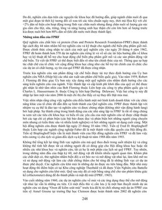 Do đó, nghiên cứu dựa trên các nguyên tắc khoa học đã hướng dẫn, giúp ngành chăn nuôi đi qua
một giai đoạn từ thời kỳ tương đối cổ xưa tới các tiêu chuẩn ngày nay, thời mà Hoa Kỳ với chỉ
<2% dân số hiện còn hoạt động trong lĩnh vực chăn nuôi nhưng đang chăn nuôi số lượng gia súc
gia cầm cho thịt, sữa, trứng, lông và năng lượng sinh học thậm chí còn lớn hơn số lượng trước
kia được nuôi bởi hơn 80% dân số (khi đất nước mới được thành lập).
Những năm đầu của FPRF
Quỹ nghiên cứu chất béo và protein (Fats and Protein Research Foundation-FPRF) được thành
lập cách đây 44 năm nhằm hỗ trợ nghiên cứu và kỹ thuật cho ngành chế biến phụ phẩm giết mổ.
Được chính thức công nhận tư cách của một quỹ nghiên cứu vào ngày 20 tháng 6 năm 1962,
FPRF đã hoàn thành hơn 570 dự án nghiên cứu riêng lẻ và vố số các tài liệu hướng dẫn về khoa
học và kỹ thuật để hỗ trợ cho hoạt động chế biến phụ phẩm giết mổ và các sản phẩm động vật
chế biến. Từ viết tắt FPRF có thể được biết đến rõ như tên chính thức của nó. Thông qua sự hợp
tác chặt chẽ của tổ chức với cộng đồng khoa học cũng như các hỗ trợ tài chính của tổ chức cho
các dự án có chất lượng, uy tín của quĩ FPRF đã được công nhận.
Trước kia nghiên cứu sản phẩm động vật chế biến được tài trợ theo định hướng của Ủy ban
nghiên cứu NRA (Hiệp hội các nhà sản xuất sản phẩm chế biến quốc gia). Vào năm 1959, Robert
J. Fleming đã thúc giục Ủy ban này xây dựng một quỹ nghiên cứu nhằm định hướng cho các
sáng kiến nghiên cứu của ngành. Việc thành lập và cấp kinh phí khởi đầu của quỹ có thể được
ghi nhận là nhờ tầm nhìn của Bob Fleming thuộc Liên hợp các công ty phụ phẩm quốc gia và
Charles L. Haussermann Jr. thuộc Công ty liên hợp Darling Delaware. Việc hai công ty này đã
nhập lại làm một vào năm 2006 là một chỉ thị cho thấy có sự thay đổi thật mỉa mai.
Việc nhìn nhận rằng công việc nghiên cứu điều hành một mô hình kinh doanh khác với các chức
năng khác của tổ chức đã dẫn đến sự hình thành của Quĩ nghiên cứu. FPRF được thành lập với
nhiệm vụ cụ thể là đào tạo và nghiên cứu và được chứng nhận (không nhờ vận động hành lang)
bởi luật pháp. Sự thành công trong hành động của các nhà sáng lập ra FPRF là rất rõ ràng chúng
ta xem xét các tiêu chí khoa học và hiểu rõ các yêu cầu của một nghiên cứu sẽ được chấp thuận
bởi các tạp chí có phản biện (các bài báo được đọc và phản biện bởi những người cùng chuyên
môn nhưng có kiến thức sâu và nhiều kinh nghiệm) và bởi những người sử dụng cuối cùng. Một
hội đồng nghiên cứu được thành lập ngày 23 tháng 10 năm 1962. Tiến sỹ Fred D. Bisplinghoff
thuộc Liên hợp các ngành công nghiệp Faber đã là một thành viên đặc quyền của Hội đồng đó.
Tiến sỹ Bisplinghoff hiện vẫn là một thành viên của Hội đồng nghiên cứu FPRF và đã làm việc
trên cương vị chủ tịch và giám đốc dịch vụ kỹ thuật từ năm 1988 đến năm 1993.
Không thể tổng kết lại từng lĩnh vực nghiên cứu mà quỹ theo đuổi trong suốt nhiệm kỳ và cũng
không thể tính hết được tất cả những người đã có đóng góp cho Hội đồng khoa học hoặc rất
nhiều các nhà khoa học và nghiên cứu, tất cả họ là một phần của lịch sử quỹ FPRF. Tuy nhiên,
trong những năm đầu của thập kỷ 60, mỡ động vật đã khiến nhiều người quan tâm. Khám phá
các chất diệt cỏ, thử nghiệm nhằm biến đổi a xít béo no và mỡ động vật nhai lại, làm khô mỡ no
và sử dụng mỡ động vật làm các chất chống thấm cho bê tông đã là những lĩnh vực có dự án
được phê duyệt. Các nghiên cứu khử mùi là những dự án được ưu tiên hàng đầu. Một nhà máy
hoạt động thí điểm hiện có tại Khu công nghiệp Theobald và đã được Viện Nghiên cứu Battelle
sử dụng cho nghiên cứu khử mùi. Quỹ sau này đã có một bằng sáng chế cho sản phẩm khứu giác
kế (olfactometer) dùng để đo thành phần và mật độ mùi (FPRF, 1965).
Vào cuối những năm 1960, các dự án nghiên cứu về mùi và các ứng dụng thay thế cho mỡ động
vật nhai lại vẫn là những ưu tiên. Có một điều thú vị cần lưu ý là một bản thuyết minh dự án
nghiên cứu sử dụng ―Ozon để kiểm soát mùi‖ trước kia đã bị từ chối nhưng một dự án FPRF của
tiến sỹ Annel Greene tại trường Đại học Clemson được hoàn thành năm 2002 đã nghiên cứu

                                            248
 