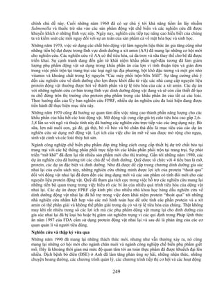 chính chủ đề này. Cuối những năm 1960 đã có sự chú ý tới khả năng tiềm ẩn lây nhiễm
Salmonella và thuốc trừ sâu vào các sản phẩm động vật chế biến và các nghiên cứu đã được
khuyến khích ở những lĩnh vực này. Ngày nay, nghiên cứu tiếp tục nâng cao hiểu biết của chúng
ta và kiểm soát các mối nguy đối với sự an toàn của sản phẩm cả về mặt hóa học và sinh học.
Những năm 1970, việc sử dụng các chất béo động vật làm nguyên liệu thức ăn gia tăng cũng như
những tiến bộ đạt được trong lĩnh vực dinh dưỡng a xít amin (AA) đã mang lại những cơ hội mới
cho nghiên cứu. Các nghiên cứu về AA có thể tiêu hóa, cá da trơn và sữa thay thế cho bê đã được
triển khai. Sự cạnh tranh đang đến gần từ khái niệm khẩu phần ngô-đậu tương đã làm giảm
lượng phụ phẩm động vật sử dụng trong khẩu phần ăn của lợn vì tính thuận tiện và giản đơn
trong việc phối trộn tại trang trại các loại ngô tại địa phương, bột khô đậu tương và một gói nhỏ
vitamin và khoáng chất trong kỷ nguyên ―Các máy phối trộn-Mix Mill‖. Sự tăng cường chú ý
đến các nghiên cứu về dinh dưỡng cho lợn được khởi đầu từ việc các nhà cung cấp nguyên liệu
protein động vật thường được hỏi về thành phần và tỷ lệ tiêu hóa của các a xít amin. Các dự án
với những nghiên cứu cơ bản trong lĩnh vực dinh dưỡng động vật đang và sẽ còn cần thiết để tạo
ra chỗ đứng trên thị trường cho protein phụ phẩm trong các khẩu phần ăn của tất cả các loài.
Theo hướng dẫn của Ủy ban nghiên cứu FPRF, nhiều dự án nghiên cứu đa loài hiện đang được
tiến hành để thực hiện mục tiêu này.
Những năm 1970 cũng đã hướng sự quan tâm đến việc nâng cao thành phần năng lượng cho các
khẩu phần của hầu hết các loài động vật. Mỡ động vật cung cấp giá trị calo tiêu hóa cao gấp 2,6-
3,8 lần so với ngô và thuộc tính này đã hướng các nghiên cứu trực tiếp vào các ứng dụng này. Bò
sữa, lợn nái nuôi con, gà đẻ, gà thịt, bò vỗ béo và bò chăn thả đều là mục tiêu của các dự án
nghiên cứu sử dụng mỡ động vật. Lợi ích của việc cho ăn mỡ về sau được mở rộng cho ngựa,
sinh vật cảnh và các loài thủy hải sản.
Ngành công nghiệp chế biến phụ phẩm đáp ứng bằng cách cung cấp thiết bị dự trữ chất béo tại
trang trại với các hệ thống phân phối trực tiếp tới các khẩu phần phối trộn tại trang trại. Sự phát
triển ―mỡ khô‖ đã đem lại rất nhiều sản phẩm mới cho thị trường. Gần tới những năm 1980, các
dự án nghiên cứu đã hướng tới các chủ đề về dinh dưỡng. Quỹ được tổ chức với 4 tiểu ban là mỡ,
protein, các dự án đặc biệt và dinh dưỡng. Như đã được đề cập trong chương dinh dưỡng gia súc
nhai lại của cuốn sách này, những nghiên cứu chứng minh được lợi ích của protein ―thoát qua‖
đối với động vật nhai lại đã đem đến các ứng dụng mới và các sản phẩm có tính đổi mới cho các
nguyên liệu protein động vật. Quỹ đã tham gia tích cực trong việc hỗ trợ các nghiên cứu mang lại
những tiến bộ quan trọng trong việc hiểu rõ các bí ẩn của nhiều quá trình tiêu hóa của động vật
nhai lại. Các dự án được FPRF cấp kinh phí cho nhiều nhà khoa học hàng đầu nghiên cứu về
dinh dưỡng động vật nhai lại đã hỗ trợ trong việc đem khái niệm protein ―thoát qua‖ tới những
nhà nghiên cứu nhằm kết hợp vào các mô hình toán học để ước tính các phần protein và a xít
amin có thể phân giải và không thể phân giải trong dạ cỏ và tỷ lệ tiêu hóa của chúng. Thật không
may khi rất nhiều trong số các lợi ích mà các phụ phẩm động vật mang lại cho dinh dưỡng của
gia súc nhai lại đã bị loại bỏ hoặc bị giảm sút nghiêm trọng vì các qui định trong Pháp lệnh thức
ăn năm 1997 của FDA cấm sử dụng protein động vật nhai lại và sau đó là phản ứng của các cơ
quan quản lí và người tiêu dùng.
Nghiên cứu và thập kỷ vừa qua
Những năm 1990 đã mang lại những thách thức mới, nhưng như vẫn thường xảy ra, nó cũng
mang lại những cơ hội mới cho ngành chăn nuôi và ngành công nghiệp chế biến phụ phẩm giết
mổ. Đây là khoảng thời gian mà mức độ quan tâm tới an toàn thực phẩm đã được khuếch đại lên
nhiều. Dịch bệnh bò điên (BSE) ở Anh đã làm tăng phản ứng sợ hãi, những nhận thức, những
chuyện hoang đường, các chương trình quản lý, các chương trình tiếp thị cơ hội và các hoạt động

                                              249
 