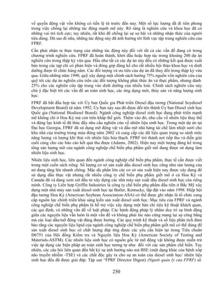 về quyền động vật vốn không có tiền lệ từ trước đến nay. Một số lực lượng đã đi tiên phong
trong việc chống lại những tác động mạnh mẽ này. Rõ ràng là nghiên cứu và khoa học đã có
những vai trò tích cực; tuy nhiên, rất khó để chống lại sự sợ hãi và những nhận thức của người
tiêu dùng. Dù sao đi nữa, những tác động này đã ảnh hưởng tới lĩnh vực tập trung nghiên cứu của
FPRF.
Cần phải nhận ra thực trạng của những tác động này đối với tất cả các vấn đề đang có trong
chương trình nghiên cứu. FPRF đã hoàn thành, khởi đầu hoặc hợp tác trong khoảng 200 dự án
nghiên cứu trong thập kỷ vừa qua. Hầu như tất cả các dự án này đều có những kết quả được xuất
bản trong các tạp chí có phản biện và đóng góp đáng kể cho rất nhiều hội thảo khoa học và dinh
dưỡng được tổ chức hàng năm. Các đối tượng và ưu tiên của dự án đã thay đổi trong thập kỷ vừa
qua. Giữa những năm 1990, quỹ xây dựng một chính sách hướng 75% nguồn vốn nghiên cứu của
quỹ tới các dự án nghiên cứu trên các đối tượng không phải thức ăn và thực phẩm, nhưng dành
25% cho các nghiên cứu tập trung vào dinh dưỡng của nhiều loài. Chính sách nghiên cứu này
chú ý đặc biệt tới các vấn đề an toàn sinh học, các ứng dụng mới, thủy sản và năng lượng sinh
học.
FPRF đã bắt đầu hợp tác với Ủy ban Quốc gia Phát triển Diesel đậu tương (National Soydiesel
Development Board) từ năm 1992; Ủy ban này sau đó được đổi tên thành Ủy ban Diesel sinh học
Quốc gia (National Biodiesel Board). Ngành công nghiệp diesel sinh học đang phát triển mạnh
mẽ không chỉ ở Hoa Kỳ mà còn trên khắp thế giới. Thêm vào đó, nhu cầu về nhiên liệu thay thế
và động lực kinh tế đã thúc đẩy nhu cầu nghiên cứu về nhiên liệu sinh học. Trong một dự án tại
Đại học Georgia, FPRF đã sử dụng mỡ động vật và dầu mỡ nhà hàng tái chế làm nhiệt sưởi cho
khu nhà của trường trong mùa đông năm 2002 và cung cấp các dữ liệu quan trọng so sánh mức
năng lượng và lượng khí thải với nhiên liệu hóa thạch. FPRF trở thành nơi tiếp thu và diễn giải
cuối cùng cho các báo cáo kết quả thu được (Adams, 2002). Hiện nay một lượng đáng kể trong
tổng sản lượng mỡ của ngành công nghiệp chế biến phụ phẩm giết mổ đang được sử dụng làm
nhiên liệu sinh học.
Nhiên liệu sinh học, liên quan đến ngành công nghiệp chế biến phụ phẩm, thực tế cần được viết
trong một cuốn sách riêng. Số lượng cơ sở sản xuất dầu diesel sinh học cũng như sản lượng của
nó đang tăng lên nhanh chóng. Mặc dù phần lớn các cơ sở sản xuất hiện nay được xây dựng để
sử dụng dầu thực vật nhưng rất nhiều công ty chế biến phụ phẩm giết mổ ở cả Hoa Kỳ và
Canada đã và đang xem xét đầu tư xây dựng các nhà máy sản xuất dầu diesel sinh học của riêng
mình. Công ty Liên hợp Griffin Industries là công ty chế biến phụ phẩm đầu tiên ở Bắc Mỹ xây
dựng một nhà máy sản xuất diesel sinh học tại Butler, Kentucky, lắp đặt vào năm 1998. Hiệp hội
đậu tương Hoa Kỳ (American Soybean Association-ASA) có thể được ghi nhận là tổ chức cung
cấp nguồn lực chính triển khai sáng kiến sản xuất diesel sinh học. Mục tiêu của FPRF và ngành
công nghiệp chế biến phụ phẩm là hỗ trợ việc xây dựng một bản chỉ tiêu kỹ thuật khách quan,
các qui định, và những vấn đề về luật pháp. Các hành động pháp lý nhằm duy trì sự bình đẳng
giữa các nguyên liệu vẫn luôn là một vấn đề và không phải lúc nào cũng mang lại sự công bằng
mà các loại dầu/mỡ động vật đáng được hưởng. Các quy trình kỹ thuật và số liệu phân tích đảm
bảo rằng các nguyên liệu lipid của ngành công nghiệp chế biến phụ phẩm giết mổ có thể dùng để
sản xuất diesel sinh học có chất lượng đáp ứng được các yêu cầu hiện tại trong Tiêu chuẩn
D6751 của Hội đồng Kiểm tra và Nguyên liệu Hoa Kỳ (American Society of Testing and
Materials-ASTM). Các nhiên liệu sinh học có nguồn gốc từ mỡ động vật không được miễn trừ
việc áp dụng các biện pháp an toàn sinh học tương tự như đối với các sản phẩm chế biến. Tuy
nhiên, các câu hỏi liên quan đến bất kỳ sự ảnh hưởng nào mà BSE (một dạng khác của bệnh xốp
não truyền nhiễm -TSE) và các chất độc gây ra cho sự an toàn của diesel sinh học/ nhiên liệu
sinh học đều đã được giải đáp. Tập san ―FPRF Director Digest) (Người quản lý của FPRF) số

                                             250
 