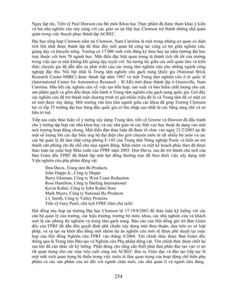 Ngay lập tức, Tiến sỹ Paul Dawson của Bộ môn Khoa học Thực phẩm đã được tham khảo ý kiến
và hai nhà nghiên cứu này cùng với các giáo sư tại Đại học Clemson trở thành những nhà quán
quân trong việc thuyết phục thành lập ACREC.
Đại học tổng hợp Clemson nằm tại Clemson, Nam Carolina là một trong những cơ quan có diện
tích lớn nhất được thành lập để thúc đẩy mối quan hệ cộng tác cùng có lợi giữa nghiên cứu,
giảng dạy và khuyến nông. Trường có 17.000 sinh viên đăng ký theo học tại năm trường đại học
trực thuộc với hơn 70 ngành học. Một điều đặc biệt quan trọng là thành tích rất tốt của trường
trong việc tạo ra một không khí giảng dạy tuyệt vời. Sự tương tác giữa các mối quan tâm và kiến
thức chuyên gia đã dẫn đến sự phát triển của các trung tâm nghiên cứu cho những ngành công
nghiệp đặc thù. Nổi bật nhất là Trung tâm nghiên cứu gạch nung Quốc gia (National Brick
Research Center-NBRC) được thành lập năm 1987 và một Trung tâm nghiên cứu ô tô quốc tế
(International Center for Automotive Research – ICAR) mới được thành lập ở Greenville, Nam
Carolina. Hầu hết các nghiên cứu về việc tạo hỗn hợp, sản xuất và bảo hiểm chất lượng cho các
sản phẩm gạch và gốm đều được tiến hành ở Trung tâm nghiên cứu gạch nung quốc gia. Giờ đây
các nghiên cứu đã trở thành một chương trình trị giá nhiều triệu đô la và Trung tâm đã có một cơ
sở mới được xây dựng. Môi trường văn hóa liên ngành giữa các khoa đã giúp Trường Clemson
lọt và tốp 25 trường đại học hàng đầu quốc gia có thu nhập cao nhất từ các bằng sáng chế và sở
hữu trí tuệ.
Tiếp sau cuộc thảo luận về ý tưởng xây dựng Trung tâm, tiến sỹ Greene và Dawson đã đấu tranh
cho ý tưởng tập hợp các nhà khoa học và các nhà giáo từ các lĩnh vực học thuật đa dạng vào một
môi trường hoạt động chung. Một diễn đàn thảo luận đã được tổ chức vào ngày 21/2/2003 tại đó
một số lượng lớn các đại biểu ủng hộ đại diện cho giới chuyên môn từ rất nhiều bộ môn và các
cán bộ quản lý đã làm chật cứng phòng F-145 của Trung tâm Nông nghiệp Poole và biến nó trở
thành căn phòng chỉ đủ chỗ cho mọi người đứng. Khái niệm và một kế hoạch phác thảo đã được
thảo luận tại cuộc họp Mùa xuân của FPRF năm 2003. Don Davis, sau đó trở thành chủ tịch của
Ban Giám đốc FPRF đã thành lập một hội đồng thường trực để theo đuổi việc xây dựng một
Viện nghiên cứu phụ phẩm động vật:
       Don Davis, Trung tâm Bi-Products
       John Dupps Jr., Công ty Dupps
       Barry Glotman, Công ty West Coast Reduction
       Ross Hamilton, Công ty Darling International
       Kevin Kuhni, Công ty John Kuhni Sons
       Mark Myers, Công ty National By-Products
       J.J. Smith, Công ty Valley Proteins
       Tiến sỹ Gary Pearl, chủ tịch FPRF (làm chủ tịch)
Hội đồng này họp tại trường Đại học Clemson từ 17-19/8/2003 để thảo luận kỹ lưỡng với các
cán bộ quản lý của trường, các hiệu trưởng, trưởng bộ môn, khoa, các nhà nghiên cứu và khách
mời là các phòng thí nghiệm và trung tâm gạch nung. Báo cáo của Hội đồng gửi tới Ban Giám
đốc của FPRF đã dẫn đên quyết định phê chuẩn xây dựng một thỏa thuận, dựa trên cơ sở luật
pháp, và sự tạo sự khởi đầu bằng một nhóm dự án nghiên cứu mới sẽ được phê duyệt tại cuộc
họp của Hội đồng Nghiên cứu FPRF vào tháng 4/2004. Tên chính thức được Ban Giám đốc
thông qua là Trung tâm Đào tạo và Nghiên cứu Phụ phẩm động vật. Tên chính thức được chốt lại
sau khi đã cân nhắc rất kỹ lưỡng. Phần đông cho rằng cần thiết phải đưa phần đào tạo vào vì nó
rất quan trọng cho các mục tiêu cuối cùng mà ACREC đưa ra. Giáo dục và đào tạo tiếp tục là
một mắt xích quan trọng bị thiếu trong việc miêu tả tầm quan trọng của hoạt động chế biến phụ
phẩm và các sản phẩm của nó đối với ngành chăn nuôi, các nhà quản lí và người tiêu dùng.


                                             254
 