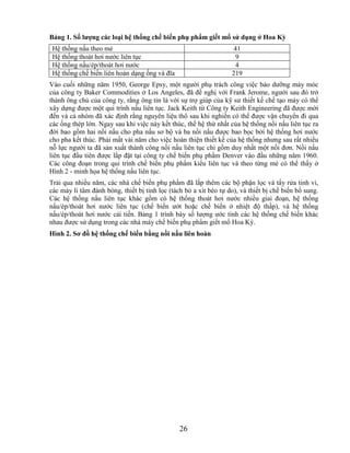 Bảng 1. Số lƣợng các loại hệ thống chế biến phụ phẩm giết mổ sử dụng ở Hoa Kỳ
 Hệ thống nấu theo mẻ                                               41
 Hệ thống thoát hơi nước liên tục                                    9
 Hệ thống nấu/ép/thoát hơi nước                                      4
 Hệ thống chế biến liên hoàn dạng ống và đĩa                       219
Vào cuối những năm 1950, George Epsy, một người phụ trách công việc bảo dưỡng máy móc
của công ty Baker Commodities ở Los Angeles, đã đề nghị với Frank Jerome, người sau đó trở
thành ông chủ của công ty, rằng ông tin là với sự trợ giúp của kỹ sư thiết kế chế tạo máy có thể
xây dựng được một qui trình nấu liên tục. Jack Keith từ Công ty Keith Engineering đã được mời
đến và cả nhóm đã xác định rằng nguyên liệu thô sau khi nghiền có thể được vận chuyển đi qua
các ống thép lớn. Ngay sau khi việc này kết thúc, thế hệ thứ nhất của hệ thống nồi nấu liên tục ra
đời bao gồm hai nồi nấu cho pha nấu sơ bộ và ba nồi nấu được bao bọc bởi hệ thống hơi nước
cho pha kết thúc. Phải mất vài năm cho việc hoàn thiện thiết kế của hệ thống nhưng sau rất nhiều
nỗ lực người ta đã sản xuất thành công nồi nấu liên tục chỉ gồm duy nhất một nồi đơn. Nồi nấu
liên tục đầu tiên được lắp đặt tại công ty chế biến phụ phẩm Denver vào đầu những năm 1960.
Các công đoạn trong qui trình chế biến phụ phẩm kiểu liên tục và theo từng mẻ có thể thấy ở
Hình 2 - minh họa hệ thống nấu liên tục.
Trải qua nhiều năm, các nhà chế biến phụ phẩm đã lắp thêm các bộ phận lọc và tẩy rửa tinh vi,
các máy li tâm đánh bóng, thiết bị tinh lọc (tách bỏ a xít béo tự do), và thiết bị chế biến bổ sung.
Các hệ thống nấu liên tục khác gồm có hệ thống thoát hơi nước nhiều giai đoạn, hệ thống
nấu/ép/thoát hơi nước liên tục (chế biến ướt hoặc chế biến ở nhiệt độ thấp), và hệ thống
nấu/ép/thoát hơi nước cải tiến. Bảng 1 trình bày số lượng ước tính các hệ thống chế biến khác
nhau được sử dụng trong các nhà máy chế biến phụ phẩm giết mổ Hoa Kỳ.
Hình 2. Sơ đồ hệ thống chế biến bằng nồi nấu liên hoàn




                                                26
 