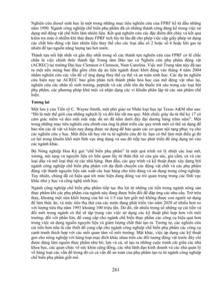 Nghiên cứu diesel sinh học là một trong những mục tiêu nghiên cứu của FPRF kể từ đầu những
năm 1990. Ngành công nghiệp chế biến phụ phẩm đã có những thành công đáng kể trong việc sử
dụng mỡ động vật chế biến làm nhiên liệu. Kết quả nghiên cứu các đặc điểm đốt cháy và kết quả
kiểm tra mức ô nhiễm khí thải được FPRF tích lũy từ lâu đã cho phép việc cấp giấy phép sử dụng
các chất béo động vật làm nhiên liệu thay thế cho các loại dầu số 2 hoặc số 6 hoặc khí gas tự
nhiên để tạo nguồn năng lượng tạo hơi nước.
Thành tựu nổi bật nhất và gần đây nhất trong số các thành tựu nghiên cứu của FPRF có lẽ chắc
chắn là việc chính thức thành lập Trung tâm Đào tạo và Nghiên cứu phụ phẩm động vật
(ACREC) tại trường Đại học Clemson ở Clemson, Nam Carolina. Việc mở Trung tâm này đã tạo
ra một nền móng ban đầu gồm chín dự án liên ngành được khởi động vào tháng 4 năm 2004
nhằm nghiên cứu các vấn đề về ứng dụng thay thế cụ thể và an toàn sinh học. Các dự án nghiên
cứu hiện nay tại ACREC bao gồm phân tích thành phần hóa học của mỡ động vật nhai lại,
nghiên cứu các nhân tố sinh trưởng, peptide và các chất tồn dư thuốc trừ sâu trong các loại bột
phụ phẩm, các phương pháp khử mùi và nhận dạng các vi khuẩn phân lập từ các sản phẩm chế
biến.
Tƣơng lai
Một lưu ý của Tiến sỹ C. Wayne Smith, một phó giáo sư Nhân loại học tại Texas A&M như sau:
―Đó là một thế giới của những nghịch lý và đôi khi rất ma quỷ. Một chiếc giày da từ thế kỷ 17 có
cảm giác mềm và dẻo mãi mãi mặc dù nó đã nằm dưới đáy đại dương hàng trăm năm‖. Một
trong những mục tiêu nghiên cứu chính của ông là phát triển các quy trình mới có thể sử dụng để
bảo tồn các di vật và hiện nay đang được sử dụng để bảo quản các cơ quan nội tạng phục vụ cho
các nghiên cứu y học. Một điều rất hay rút ra từ nghiên cứu đó là: bạn có thể làm một điều gì đó
có lợi trong khuôn khổ một lĩnh vực ứng dụng và sau đó tiếp tục phát triển để ứng dụng nó vào
các ngành khác.
Bộ Nông nghiệp Hoa Kỳ gọi ―chế biến phụ phẩm‖ là một quá trình xử lý nhiệt các loại mỡ,
xương, nội tạng và nguyên liệu có liên quan lấy từ thân thịt xẻ của gia súc, gia cầm, cá và các
loại dầu và mỡ loại thải từ các nhà hàng. Ban đầu, các quy trình và kỹ thuật được xây dựng bởi
ngành công nghiệp chế biến phụ phẩm với dự định chuyển các động vật chết và các phụ phẩm
động vật thành nguyên liệu sản xuất các loại hàng cho tiêu dùng và sử dụng trong công nghiệp.
Tuy nhiên, chúng đã có hiệu quả tới mức hiện đang đóng vai trò quan trọng trong các lĩnh vực
khác như y học và công nghệ sinh học.
Ngành công nghiệp chế biến phụ phẩm tiếp tục thu lợi từ những cải tiến trong ngành nông sản
thực phẩm khi các phụ phẩm của ngành này đang được biến đổi để đáp ứng các nhu cầu. Trớ trêu
thay, khoảng một nửa khối lượng của bò và 1/3 của lợn giết mổ không được con người sử dụng
để làm thức ăn, và mức tiêu thụ thịt của các nước đang phát triển vào năm 2020 sẽ nhiều hơn so
với lượng tiêu thụ năm 1993 khoảng 100 triệu tấn. Do đó, rất nhiều trong số những sự cải tiến và
đổi mới trong ngành có thể sẽ tập trung vào việc sử dụng các kỹ thuật phù hợp hơn với môi
trường; đối với phần lớn, để cung cấp cho ngành chế biến thực phẩm các công cụ hiệu quả hơn
trong việc sử dụng nguồn nguyên liệu và giảm lượng chất thải tạo ra. Tương tự, các nghiên cứu
cải tiến hơn nữa là cần thiết để cung cấp cho ngành công nghiệp chế biến phụ phẩm các công cụ
cạnh tranh thích hợp với các mối quan tâm về môi trường. Mặt khác, việc áp dụng các kỹ thuật
gen cho nông nghiệp với hàng loạt mục đích khác nhau trên các đối tượng động vật trước đây chỉ
được dùng làm nguồn thực phẩm như bò, lợn và cá, sẽ tạo ra những cuộc tranh cãi giữa các nhà
khoa học, các quan chức về sức khỏe cộng đồng, các nhà lãnh đạo kinh doanh và các nhà quản lý
về hàng loạt các vấn đề trong đó có cả vấn đề an toàn của phụ phẩm tạo ra từ ngành công nghiệp
chế biến phụ phẩm giết mổ.

                                             261
 