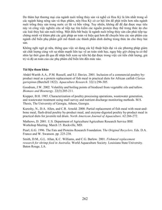 Do thâm hụt thương mại của ngành nuôi trồng thủy sản và nghề cá Hoa Kỳ là lớn nhất trong số
các ngành hàng nông sản và thực phẩm, nên Hoa Kỳ có cơ hội lớn để phát triển hơn nữa ngành
nuôi trồng thủy sản trong nước có lãi và bền vững. Tuy nhiên, không dễ để đạt được mục tiêu
này và công việc nghiên cứu sẽ tiếp tục tìm kiếm các nguồn protein thay thế trong thức ăn cho
các loài thủy hải sản nuôi trồng. Một điều bắt buộc là ngành nuôi trồng thủy sản cần phải tiếp tục
chứng minh và khám phá các giải pháp an toàn và hiệu quả hơn để chuyển hóa các sản phẩm của
ngành chế biến phụ phẩm giết mổ thành các thành phần dinh dưỡng trong thức ăn cho thủy hải
sản.
Không nghi ngờ gì nữa, thông qua việc sử dụng các kỹ thuật hiện đại và các phương pháp giám
sát chất lượng cùng với sự nhấn mạnh liên tục về an toàn sinh học, ngay bây giờ chúng ta có thể
nhìn lại thời gian đã qua để nhận biết xem sự tiến bộ đạt được trong việc cải tiến chất lượng, giá
trị và độ an toàn của các phụ phẩm chế biến lớn đến mức nào.


Tài liệu tham khảo
Abdel-Warith A.A., P.M. Russell, and S.J. Davies. 2001. Inclusion of a commercial poultry by-
product meal as a protein replacement of fish meal in practical diets for African catfish Clarias
gariepinus (Burchell 1822). Aquaculture Research. 32(1):296-305.
Goodrum, J.W. 2002. Volatility and boiling points of biodiesel from vegetable oils and tallow.
Biomass and Bioenergy. 22(3):205-211.
Kiepper, B.H. 1985. Characterization of poultry processing operations, wastewater generation,
and wastewater treatment using mail survey and nutrient discharge monitoring methods. M.S.
Thesis, The University of Georgia, Athens, Georgia.
Kureshy, N., D.A. Allen, and C.R. Arnold. 2000. Partial replacement of fish meal with meat-and-
bone meal, flash-dried poultry by-product meal, and enzyme-digested poultry by-product meal in
practical diets for juvenile red drum. North American Journal of Aquaculture. 62:266-272.
Mathews, D. 2001. U.S. Department of Agriculture/Agriculture Research Service BSE
Workshop Meeting. March 15. Rockville, MD.
Pearl, G.G. 1996. The Fats and Proteins Research Foundation. The Original Recyclers. Eds. D.A.
Franco and W. Swanson. pp. 225-238.
Smith, D.M., G.L. Allan, K.C. Williams, and C.G. Barlow. 2001. Fishmeal replacement
research for shrimp feed in Australia. World Aquaculture Society. Louisiana State University.
Baton Rouge, LA.




                                               262
 