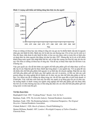 Hình 3. Lƣợng xuất khẩu mỡ không dùng làm thức ăn cho ngƣời




Chưa có chứng cứ khoa học nào chứng tỏ rằng mô của gia súc bị nhiễm bệnh xốp não là nguyên
nhân gây nên bệnh bò điên. Bệnh này chỉ là một rào cản thương mại. Chỉ có hai con bò sinh ra ở
Hoa Kỳ được chẩn đoán là mắc bệnh bò điên và hai con này được sinh ra trước khi có lệnh cấm
sử dụng thức ăn chứa nguyên liệu động vật nhai lại năm 1997. Nhưng đây lại là cái cớ để nhiều
khách hàng nước ngoài cấm nhập khẩu thịt bò, mỡ và bột thịt xương của Hoa Kỳ mặc dù cho tới
nay vẫn chưa có chứng cứ khoa học rõ ràng nào. Vấn đề này sẽ được thảo luận chi tiết hơn ở các
Chương sau.
Việc giải quyết các vấn đề khó khăn của ngành chế biến phụ phẩm giết mổ nhận được sự hỗ trợ
đắc lực từ các Hiệp hội gắn bó được thành lập trong phạm vi của ngành này. Với sự giúp đỡ của
rất nhiều nhà chế biến phụ phẩm tình nguyện và sự lãnh đạo rất chuyên nghiệp, Hiệp hội các nhà
chế biến phụ phẩm giết mổ Quốc gia, Quĩ nghiên cứu mỡ và protein, và Hội các nhà sản xuất
protein động vật công nghiệp đã trở thành các tổ chức mà các nhà chế biến phụ phẩm có thể tự
hào. Các nhóm này đã có những tác động trong các vấn đề liên quan đến cả giới kinh doanh và
Chính phủ. Việc xuất bản cuốn sách này cho thấy sức mạnh và sự đóng góp của các tổ chức này.
Sự trưởng thành và thịnh vượng của ngành công nghiệp chế biến phụ phẩm giết mổ được đảm
bảo bởi các tổ chức thương mại này có khả năng đại diện cho các nhà chế biến phụ phẩm giết mổ
trong nước và trên toàn thế giới.


Tài liệu tham khảo
Bisplinghoff, Fred. 1995. ―Cooking Primer.‖ Render. Vol. 24, No 5.
Burnham, Frank. 1978. The Invisible Industry. National Renderers Association.
Burnham, Frank. 1996. The Rendering Industry: A Historical Perspective. The Original
Recyclers. National Renderers Association.
Cleland, Robert C. 1928. March of Industry. Powell Publishing Co.
Monier-Williams, Randall. 1897. London’s Worshipful Company of Tallow Chandlers.
Cheswick Press.

                                             31
 