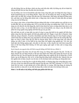 nồi nấu không liên tục đã được chỉnh sửa theo một kiểu độc nhất, hệ thống này đã trở thành hệ
thống chế biến liên tục thực thụ đầu tiên trên thế giới.
Các hệ thống của Carver-Greenfield xuất hiện trong cùng thời gian mà Dupp đã cùng Công ty
Keith Engineering tạo ra hệ thống DUKE. Ngày nay các hệ thống này được sử dụng phổ biến
nhất ở khu vực Bắc Mỹ và được biết đến như các Equacooker. Khả năng vận hành dễ dàng trước
khi xuất hiện các hệ thống điều khiển tinh vi bằng máy tính là nhân tố chính dẫn đến sự thành
công của các hệ thống này.
Các công ty như Atlas và Stord-Batz đã đem những kiến thức và kinh nghiệm sản xuất bột cá của
họ đến Bắc Mỹ vào cuối những năm 1970 và trở nên nổi tiếng vào những năm 1980. Với việc sử
dụng các nồi nấu/nồi sấy khô dạng đĩa, thiết bị làm thoát hơi nước sử dụng nhiệt thừa thải ra, tái
nén hơi nước cơ học, và cải tiến thiết kế của Carver-Greenfield, các công ty này đã chiếm thị
phần lớn trong ngành công nghiệp chế biến thịt gia súc gia cầm.
Đã xuất hiện các phi vụ hợp nhất của một số công ty cung cấp thiết bị cho ngành chế biến thực
phẩm cũng như bản thân ngành chế biến phụ phẩm giết mổ. Dupps và giờ đây là Haarslev (hợp
nhất các công ty Haarslev, Svaertek, Stord Batz and Atlas-Stord) cùng với Anco-Eaglin (công ty
ANCO hiện đại) là những nhà cung cấp thiết bị chế biến phụ phẩm chính cho thị trường Bắc Mỹ.
Một vài công ty khác cung cấp các thiết bị chuyên dụng, dịch vụ tân trang hoặc sửa chữa hệ
thống, các máy li tâm, và các thiết bị tùy chọn khác cho ngành công nghiệp này. Với việc vận
hành gần như không ngừng nghỉ, cần phải có nhà máy và dây chuyền sản xuất luôn trong điều
kiện có thể hoạt động bình thường với thời gian ngừng nghỉ ngắn và hiệu suất sử dụng năng
lượng cao.
Sự di chuyển của nguyên liệu chế biến trong hệ thống chế biến liên tục (Hình 1)
Đầu tiên nguyên liệu được lưu trữ tạm thời trong các thùng chứa nguyên liệu thô. Từ đây nó
được chuyển lên các băng chuyền và đổ qua một thanh nam châm nằm ngang để loại bỏ các tạp
chất kim loại sắt. Sau đó nguyên liệu được nghiền bằng máy nghiền để tạo sự đồng đều về kích
thước, tạo sự dễ dàng cho việc xử lý, và làm tăng khả năng truyền nhiệt khi nấu. Nguyên liệu sau
khi nghiền nhỏ sẽ được chuyển vào nồi nấu với tốc độ được kiểm soát bằng các thùng định mức.
Nồi nấu liên tục là một ống lớn có gắn hệ thống khuấy và thường được đun nóng bằng hơi nước.
Nồi này sẽ làm cho nhiệt độ trong khối nguyên liệu đạt mức 240-2900F (khoảng 115-1450C), làm
thoát bớt hơi nước và giải phóng mỡ ra khỏi phần thịt và xương. Hỗn hợp dạng sệt nhưng đã
được sấy khô có chứa mỡ và các chất rắn được đẩy ra khỏi nồi nấu ở tốc độ được kiểm soát.
Hình 1. Sơ đồ miêu tả hệ thống chế biến phụ phẩm khô liên tục




                                               35
 