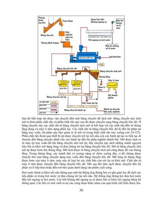 Sau đó hỗn hợp sệt được vận chuyển đến một băng chuyền để tách mỡ. Băng chuyền này tách
mỡ ra khỏi phần chất rắn và phần chất rắn này sau đó được chuyển sang băng chuyền bốc dỡ. Ở
băng chuyền này các chất rắn từ băng chuyền tách mỡ sẽ kết hợp với các chất rắn đến từ thùng
lắng đọng và máy li tâm dạng phễu lọc. Các chất rắn từ băng chuyền bốc dỡ đi đến bộ phận ép
bằng trục xoắn, bộ phận này làm giảm tỷ lệ mỡ có trong khối chất rắn này xuống còn 10-12%.
Phần chất rắn thoát qua thiết bị ép được chuyển trở lại nồi nấu còn các bánh ép tạo ra tiếp tục di
chuyển đến băng chuyền dành cho các bánh ép đến bộ phần nghiền thành bột. Mỡ được tách ra
từ máy ép trục xoắn đổ lên băng chuyền chở mỡ ép; dây chuyền này tách những mảnh nguyên
liệu lớn ra khỏi mỡ dạng lỏng và đưa chúng trở lại băng chuyền bốc dỡ. Mỡ từ băng chuyền chở
mỡ ép được bơm lên thùng lắng. Mỡ tách được từ băng chuyền tách mỡ cũng được đổ vào thùng
lắng. Trong thùng lắng, các mảnh thịt và xương nặng sẽ chìm xuống đáy, ở đó chúng được
chuyển bởi một băng chuyền dạng trục xoắn đến băng chuyền bốc dỡ. Mỡ lỏng từ thùng lắng
được bơm vào máy li tâm, máy này sẽ loại bỏ các chất bẩn còn sót lại ra khỏi mỡ. Chất rắn từ
máy li tâm được chuyển đến băng chuyền bốc dỡ. Mỡ sau khi làm sạch được chuyển đến bộ
phận xử lí tiếp theo hoặc đến nơi bảo quản dưới dạng sản phẩm cuối cùng.
Hơi nước thoát ra khỏi nồi nấu thông qua một hệ thống ống thông hơi có gắn giàn lọc để tách các
tiểu phần có trong hơi nước và đưa chúng trở lại nồi nấu. Hệ thống ống thông hơi đưa hơi nước
đến nồi ngưng tụ hơi nước. Các khí không thể ngưng tụ sẽ được hút ra khỏi nồi ngưng bằng hệ
thống quạt. Các khí có mùi sinh ra tại các công đoạn khác nhau của quá trình chế biến được thu

                                               36
 