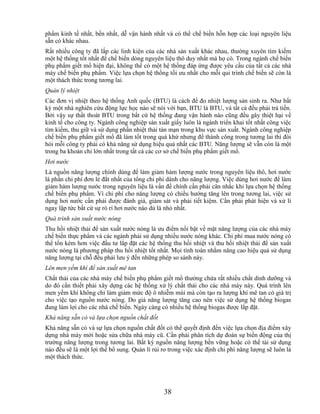 phẩm kinh tế nhất, bền nhất, dễ vận hành nhất và có thể chế biến hỗn hợp các loại nguyên liệu
sẵn có khác nhau.
Rất nhiều công ty đã lắp các linh kiện của các nhà sản xuất khác nhau, thường xuyên tìm kiếm
một hệ thống tốt nhất để chế biến dòng nguyên liệu thô duy nhất mà họ có. Trong ngành chế biến
phụ phẩm giết mổ hiện đại, không thể có một hệ thống đáp ứng được yêu cầu của tất cả các nhà
máy chế biến phụ phẩm. Việc lựa chọn hệ thống tối ưu nhất cho mỗi qui trình chế biến sẽ còn là
một thách thức trong tương lai.
Quản lý nhiệt
Các đơn vị nhiệt theo hệ thống Anh quốc (BTU) là cách để đo nhiệt lượng sản sinh ra. Như bất
kỳ một nhà nghiên cứu động lực học nào sẽ nói với bạn, BTU là BTU, và tất cả đều phải trả tiền.
Bởi vậy sự thất thoát BTU trong bất cứ hệ thống đang vận hành nào cũng đều gây thiệt hại về
kinh tế cho công ty. Ngành công nghiệp sản xuất giấy luôn là ngành triển khai tốt nhất công việc
tìm kiếm, thu giữ và sử dụng phần nhiệt thải tản mạn trong khu vực sản xuất. Ngành công nghiệp
chế biến phụ phẩm giết mổ đã làm tốt trong quá khứ nhưng để thành công trong tương lai thì đòi
hỏi mỗi công ty phải có khả năng sử dụng hiệu quả nhất các BTU. Năng lượng sẽ vẫn còn là một
trong ba khoản chi lớn nhất trong tất cả các cơ sở chế biến phụ phẩm giết mổ.
Hơi nước
Là nguồn năng lượng chính dùng để làm giảm hàm lượng nước trong nguyên liệu thô, hơi nước
là phần chi phí đơn lẻ đắt nhất của tổng chi phí dành cho năng lượng. Việc dùng hơi nước để làm
giảm hàm lượng nước trong nguyên liệu là vấn đề chính cần phải cân nhắc khi lựa chọn hệ thống
chế biến phụ phẩm. Vì chi phí cho năng lượng có chiều hướng tăng lên trong tương lai, việc sử
dụng hơi nước cần phải được đánh giá, giám sát và phải tiết kiệm. Cần phải phát hiện và xử lí
ngay lập tức bất cứ sự rò rỉ hơi nước nào dù là nhỏ nhất.
Quá trình sản xuất nước nóng
Thu hồi nhiệt thải để sản xuất nước nóng là ưu điểm nổi bật về mặt năng lượng của các nhà máy
chế biến thực phẩm và các ngành phải sử dụng nhiều nước nóng khác. Chi phí mua nước nóng có
thể tốn kém hơn việc đầu tư lắp đặt các hệ thống thu hồi nhiệt và thu hồi nhiệt thải để sản xuất
nước nóng là phương pháp thu hồi nhiệt tốt nhất. Mọi tính toán nhằm nâng cao hiệu quả sử dụng
năng lượng tại chỗ đều phải lưu ý đến những phép so sánh này.
Lên men yếm khí để sản xuất mê tan
Chất thải của các nhà máy chế biến phụ phẩm giết mổ thường chứa rất nhiều chất dinh dưỡng và
do đó cần thiết phải xây dựng các hệ thống xử lý chất thải cho các nhà máy này. Quá trình lên
men yếm khí không chỉ làm giảm mức độ ô nhiễm mùi mà còn tạo ra lượng khí mê tan có giá trị
cho việc tạo nguồn nước nóng. Do giá năng lượng tăng cao nên việc sử dụng hệ thống biogas
đang làm lợi cho các nhà chế biến. Ngày càng có nhiều hệ thống biogas được lắp đặt.
Khả năng sẵn có và lựa chọn nguồn chất đốt
Khả năng sẵn có và sự lựa chọn nguồn chất đốt có thể quyết định đến việc lựa chọn địa điểm xây
dựng nhà máy mới hoặc sửa chữa nhà máy cũ. Cần phải phân tích dự đoán sự biến động của thị
trường năng lượng trong tương lai. Bất kỳ nguồn năng lượng bền vững hoặc có thể tái sử dụng
nào đều sẽ là một lợi thế bổ sung. Quản lí rủi ro trong việc xác định chi phí năng lượng sẽ luôn là
một thách thức.




                                               38
 