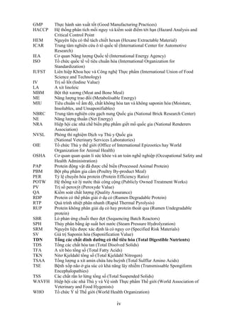 GMP     Thực hành sản xuất tốt (Good Manufacturing Practices)
HACCP   Hệ thống phân tích mối nguy và kiểm soát điểm tới hạn (Hazard Analysis and
        Critical Control Point
HEM     Nguyên liệu có thể tách chiết hexan (Hexane Extractable Material)
ICAR    Trung tâm nghiên cứu ô tô quốc tế (International Center for Automotive
        Research)
IEA     Cơ quan Năng lượng Quốc tế (International Energy Agency)
ISO     Tổ chức quốc tế về tiêu chuẩn hóa (International Organization for
        Standardization)
IUFST   Liên hiệp Khoa học và Công nghệ Thực phẩm (International Union of Food
        Science and Technology)
IV      Trị số Iốt (Iodine Value)
LA      A xít linoleic
MBM     Bột thịt xương (Meat and Bone Meal)
ME      Năng lượng trao đổi (Metabolisable Energy)
MIU     Tiêu chuẩn về ẩm độ, chất không hòa tan và không saponin hóa (Moisture,
        Insolubles, and Unsaponifiables)
NBRC    Trung tâm nghiên cứu gạch nung Quốc gia (National Brick Research Center)
NE      Năng lượng thuần (Net Energy)
NRA     Hiệp hội các nhà chế biến phụ phẩm giết mổ quốc gia (National Renderers
        Association)
NVSL    Phòng thí nghiệm Dịch vụ Thú y Quốc gia
        (National Veterinary Services Laboratories)
OIE     Tổ chức Thú y thế giới (Office of International Epizootics hay World
        Organization for Animal Health)
OSHA    Cơ quan quan quản lí sức khỏe và an toàn nghề nghiệp (Occupational Safety and
        Health Administration)
PAP     Protein động vật đã được chế biến (Processed Animal Protein)
PBM     Bột phụ phẩm gia cầm (Poultry By-product Meal)
PER     Tỷ lệ chuyển hóa protein (Protein Efficiency Ratio)
POTW    Hệ thống xử lý nước thải công cộng (Publicly Owned Treatment Works)
PV      Trị số peroxýt (Peroxyde Value)
QA      Kiểm soát chất lượng (Quality Assurance)
RDP     Protein có thể phân giải ở dạ cỏ (Rumen Degradable Protein)
RTP     Quá trình nhiệt phân nhanh (Rapid Thermal Pyrolysis)
RUP     Protein không phân giải dạ cỏ hay protein thoát qua (Rumen Undegradable
        protein)
SBR     Lò phản ứng chuỗi theo đợt (Sequencing Batch Reactors)
SPH     Thủy phân bằng áp suất hơi nước (Steam Pressure Hydrolyzation)
SRM     Nguyên liệu được xác định là có nguy cơ (Specified Risk Materials)
SV      Giá trị Saponin hóa (Saponification Value)
TDN     Tổng các chất dinh dƣỡng có thể tiêu hóa (Total Digestible Nutrients)
TDS     Tổng các chất hòa tan (Total Disolved Solids)
TFA     A xít béo tổng số (Total Fatty Acids)
TKN     Nitơ Kjeldahl tổng số (Total Kjeldahl Nitrogen)
TSAA    Tổng lượng a xít amin chứa lưu huỳnh (Total Sulffur Amino Acids)
TSE     Bệnh xốp não ở gia súc có khả năng lây nhiễm (Transmissable Spongiform
        Encephalopathies)
TSS     Các chất rắn lơ lửng tổng số (Total Suspended Solids)
WAVFH   Hiệp hội các nhà Thú y và Vệ sinh Thực phẩm Thế giới (World Association of
        Veterinary and Food Hygenists)
WHO     Tổ chức Y tế Thế giới (World Health Organization)

                                        iv
 